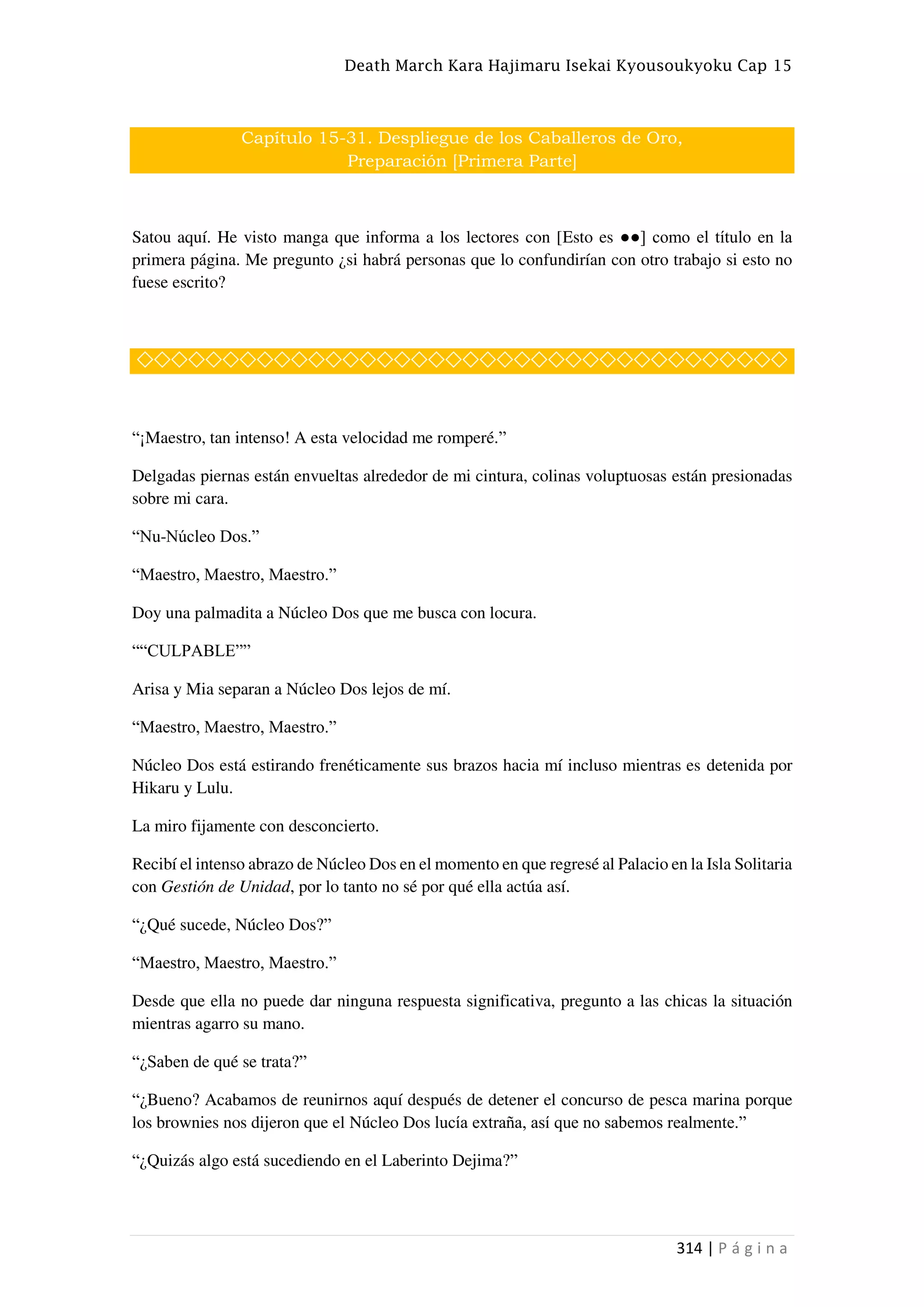 Death March Kara Hajimaru Isekai Kyousoukyoku Cap 15
314 | P á g i n a
Capítulo 15-31. Despliegue de los Caballeros de Oro,
Preparación [Primera Parte]
Satou aquí. He visto manga que informa a los lectores con [Esto es ●●] como el título en la
primera página. Me pregunto ¿si habrá personas que lo confundirían con otro trabajo si esto no
fuese escrito?
◇◇◇◇◇◇◇◇◇◇◇◇◇◇◇◇◇◇◇◇◇◇◇◇◇◇◇◇◇◇◇◇◇◇◇◇◇◇
“¡Maestro, tan intenso! A esta velocidad me romperé.”
Delgadas piernas están envueltas alrededor de mi cintura, colinas voluptuosas están presionadas
sobre mi cara.
“Nu-Núcleo Dos.”
“Maestro, Maestro, Maestro.”
Doy una palmadita a Núcleo Dos que me busca con locura.
““CULPABLE””
Arisa y Mia separan a Núcleo Dos lejos de mí.
“Maestro, Maestro, Maestro.”
Núcleo Dos está estirando frenéticamente sus brazos hacia mí incluso mientras es detenida por
Hikaru y Lulu.
La miro fijamente con desconcierto.
Recibí el intenso abrazo de Núcleo Dos en el momento en que regresé al Palacio en la Isla Solitaria
con Gestión de Unidad, por lo tanto no sé por qué ella actúa así.
“¿Qué sucede, Núcleo Dos?”
“Maestro, Maestro, Maestro.”
Desde que ella no puede dar ninguna respuesta significativa, pregunto a las chicas la situación
mientras agarro su mano.
“¿Saben de qué se trata?”
“¿Bueno? Acabamos de reunirnos aquí después de detener el concurso de pesca marina porque
los brownies nos dijeron que el Núcleo Dos lucía extraña, así que no sabemos realmente.”
“¿Quizás algo está sucediendo en el Laberinto Dejima?”
 
