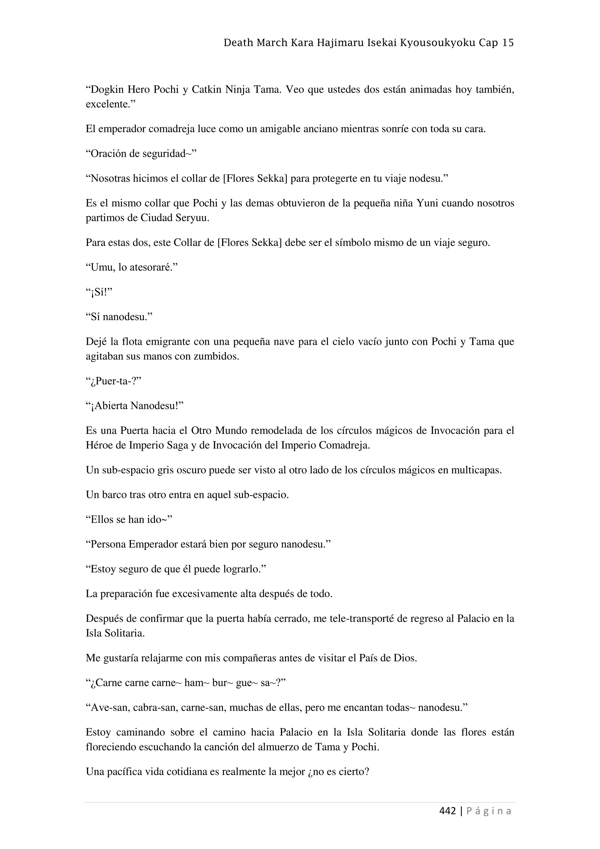 Death March Kara Hajimaru Isekai Kyousoukyoku Cap 15
442 | P á g i n a
“Dogkin Hero Pochi y Catkin Ninja Tama. Veo que ustedes dos están animadas hoy también,
excelente.”
El emperador comadreja luce como un amigable anciano mientras sonríe con toda su cara.
“Oración de seguridad~”
“Nosotras hicimos el collar de [Flores Sekka] para protegerte en tu viaje nodesu.”
Es el mismo collar que Pochi y las demas obtuvieron de la pequeña niña Yuni cuando nosotros
partimos de Ciudad Seryuu.
Para estas dos, este Collar de [Flores Sekka] debe ser el símbolo mismo de un viaje seguro.
“Umu, lo atesoraré.”
“¡Sí!”
“Sí nanodesu.”
Dejé la flota emigrante con una pequeña nave para el cielo vacío junto con Pochi y Tama que
agitaban sus manos con zumbidos.
“¿Puer-ta-?”
“¡Abierta Nanodesu!”
Es una Puerta hacia el Otro Mundo remodelada de los círculos mágicos de Invocación para el
Héroe de Imperio Saga y de Invocación del Imperio Comadreja.
Un sub-espacio gris oscuro puede ser visto al otro lado de los círculos mágicos en multicapas.
Un barco tras otro entra en aquel sub-espacio.
“Ellos se han ido~”
“Persona Emperador estará bien por seguro nanodesu.”
“Estoy seguro de que él puede lograrlo.”
La preparación fue excesivamente alta después de todo.
Después de confirmar que la puerta había cerrado, me tele-transporté de regreso al Palacio en la
Isla Solitaria.
Me gustaría relajarme con mis compañeras antes de visitar el País de Dios.
“¿Carne carne carne~ ham~ bur~ gue~ sa~?”
“Ave-san, cabra-san, carne-san, muchas de ellas, pero me encantan todas~ nanodesu.”
Estoy caminando sobre el camino hacia Palacio en la Isla Solitaria donde las flores están
floreciendo escuchando la canción del almuerzo de Tama y Pochi.
Una pacífica vida cotidiana es realmente la mejor ¿no es cierto?
 