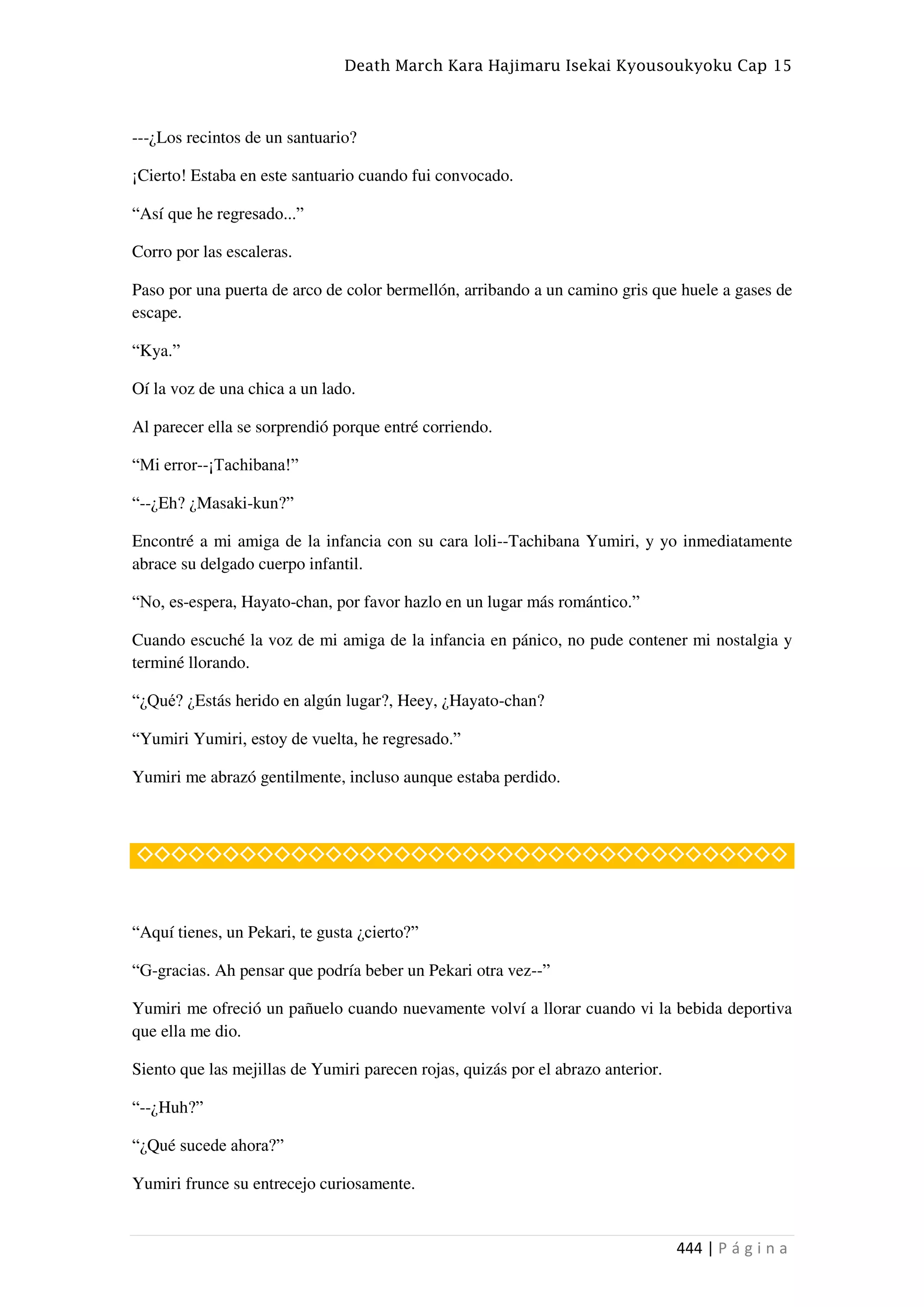 Death March Kara Hajimaru Isekai Kyousoukyoku Cap 15
444 | P á g i n a
---¿Los recintos de un santuario?
¡Cierto! Estaba en este santuario cuando fui convocado.
“Así que he regresado...”
Corro por las escaleras.
Paso por una puerta de arco de color bermellón, arribando a un camino gris que huele a gases de
escape.
“Kya.”
Oí la voz de una chica a un lado.
Al parecer ella se sorprendió porque entré corriendo.
“Mi error--¡Tachibana!”
“--¿Eh? ¿Masaki-kun?”
Encontré a mi amiga de la infancia con su cara loli--Tachibana Yumiri, y yo inmediatamente
abrace su delgado cuerpo infantil.
“No, es-espera, Hayato-chan, por favor hazlo en un lugar más romántico.”
Cuando escuché la voz de mi amiga de la infancia en pánico, no pude contener mi nostalgia y
terminé llorando.
“¿Qué? ¿Estás herido en algún lugar?, Heey, ¿Hayato-chan?
“Yumiri Yumiri, estoy de vuelta, he regresado.”
Yumiri me abrazó gentilmente, incluso aunque estaba perdido.
◇◇◇◇◇◇◇◇◇◇◇◇◇◇◇◇◇◇◇◇◇◇◇◇◇◇◇◇◇◇◇◇◇◇◇◇◇◇
“Aquí tienes, un Pekari, te gusta ¿cierto?”
“G-gracias. Ah pensar que podría beber un Pekari otra vez--”
Yumiri me ofreció un pañuelo cuando nuevamente volví a llorar cuando vi la bebida deportiva
que ella me dio.
Siento que las mejillas de Yumiri parecen rojas, quizás por el abrazo anterior.
“--¿Huh?”
“¿Qué sucede ahora?”
Yumiri frunce su entrecejo curiosamente.
 