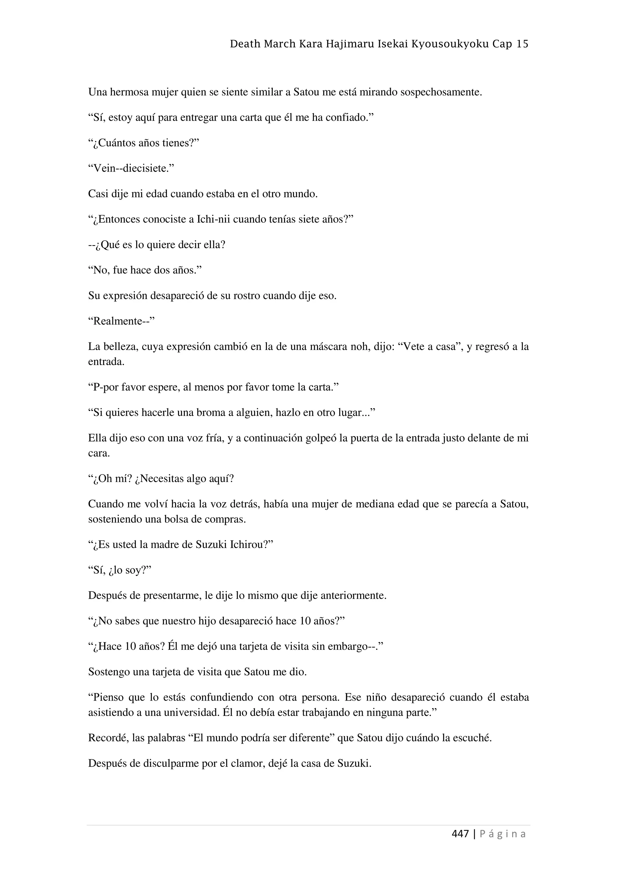 Death March Kara Hajimaru Isekai Kyousoukyoku Cap 15
447 | P á g i n a
Una hermosa mujer quien se siente similar a Satou me está mirando sospechosamente.
“Sí, estoy aquí para entregar una carta que él me ha confiado.”
“¿Cuántos años tienes?”
“Vein--diecisiete.”
Casi dije mi edad cuando estaba en el otro mundo.
“¿Entonces conociste a Ichi-nii cuando tenías siete años?”
--¿Qué es lo quiere decir ella?
“No, fue hace dos años.”
Su expresión desapareció de su rostro cuando dije eso.
“Realmente--”
La belleza, cuya expresión cambió en la de una máscara noh, dijo: “Vete a casa”, y regresó a la
entrada.
“P-por favor espere, al menos por favor tome la carta.”
“Si quieres hacerle una broma a alguien, hazlo en otro lugar...”
Ella dijo eso con una voz fría, y a continuación golpeó la puerta de la entrada justo delante de mi
cara.
“¿Oh mí? ¿Necesitas algo aquí?
Cuando me volví hacia la voz detrás, había una mujer de mediana edad que se parecía a Satou,
sosteniendo una bolsa de compras.
“¿Es usted la madre de Suzuki Ichirou?”
“Sí, ¿lo soy?”
Después de presentarme, le dije lo mismo que dije anteriormente.
“¿No sabes que nuestro hijo desapareció hace 10 años?”
“¿Hace 10 años? Él me dejó una tarjeta de visita sin embargo--.”
Sostengo una tarjeta de visita que Satou me dio.
“Pienso que lo estás confundiendo con otra persona. Ese niño desapareció cuando él estaba
asistiendo a una universidad. Él no debía estar trabajando en ninguna parte.”
Recordé, las palabras “El mundo podría ser diferente” que Satou dijo cuándo la escuché.
Después de disculparme por el clamor, dejé la casa de Suzuki.
 
