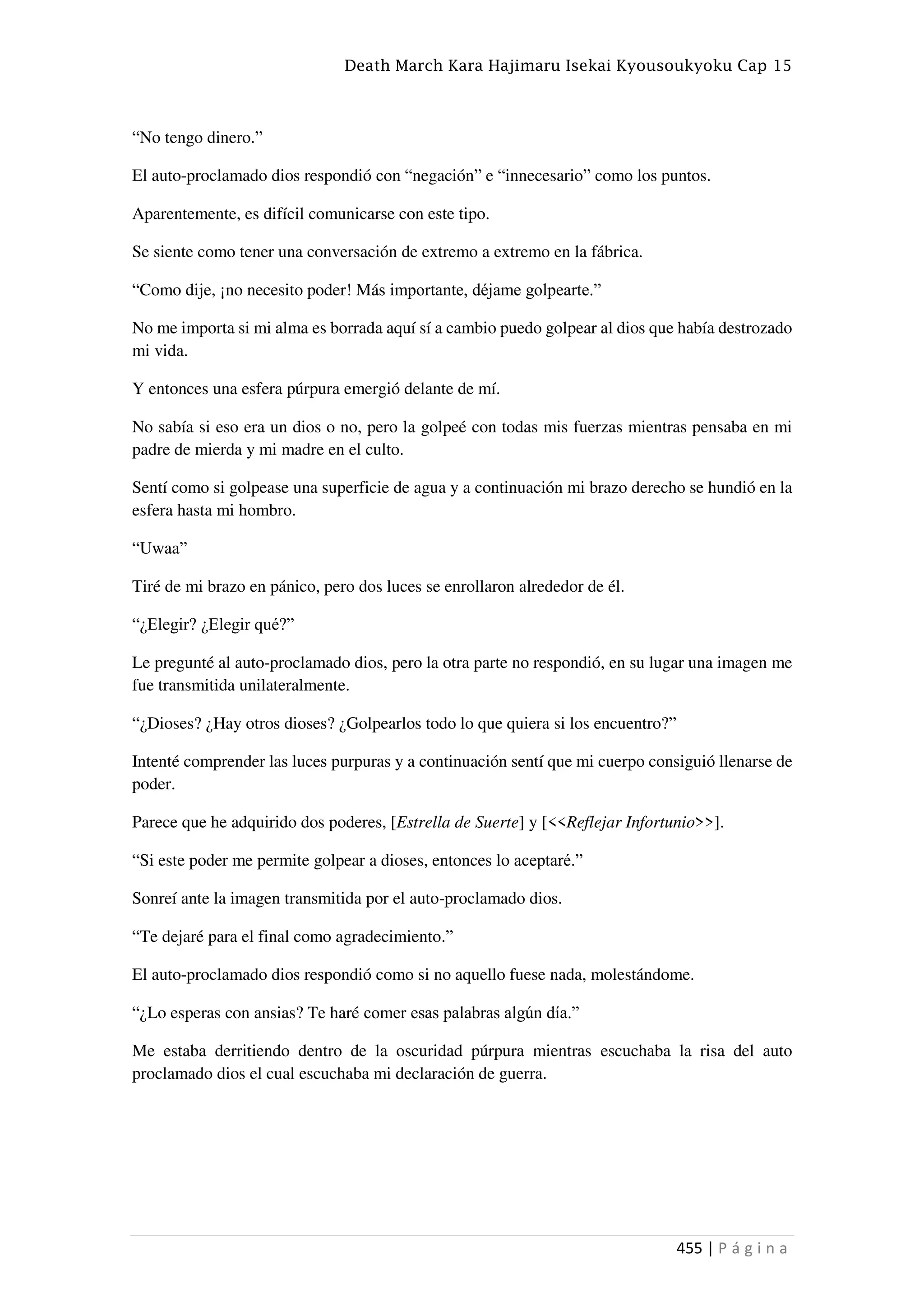 Death March Kara Hajimaru Isekai Kyousoukyoku Cap 15
455 | P á g i n a
“No tengo dinero.”
El auto-proclamado dios respondió con “negación” e “innecesario” como los puntos.
Aparentemente, es difícil comunicarse con este tipo.
Se siente como tener una conversación de extremo a extremo en la fábrica.
“Como dije, ¡no necesito poder! Más importante, déjame golpearte.”
No me importa si mi alma es borrada aquí sí a cambio puedo golpear al dios que había destrozado
mi vida.
Y entonces una esfera púrpura emergió delante de mí.
No sabía si eso era un dios o no, pero la golpeé con todas mis fuerzas mientras pensaba en mi
padre de mierda y mi madre en el culto.
Sentí como si golpease una superficie de agua y a continuación mi brazo derecho se hundió en la
esfera hasta mi hombro.
“Uwaa”
Tiré de mi brazo en pánico, pero dos luces se enrollaron alrededor de él.
“¿Elegir? ¿Elegir qué?”
Le pregunté al auto-proclamado dios, pero la otra parte no respondió, en su lugar una imagen me
fue transmitida unilateralmente.
“¿Dioses? ¿Hay otros dioses? ¿Golpearlos todo lo que quiera si los encuentro?”
Intenté comprender las luces purpuras y a continuación sentí que mi cuerpo consiguió llenarse de
poder.
Parece que he adquirido dos poderes, [Estrella de Suerte] y [<<Reflejar Infortunio>>].
“Si este poder me permite golpear a dioses, entonces lo aceptaré.”
Sonreí ante la imagen transmitida por el auto-proclamado dios.
“Te dejaré para el final como agradecimiento.”
El auto-proclamado dios respondió como si no aquello fuese nada, molestándome.
“¿Lo esperas con ansias? Te haré comer esas palabras algún día.”
Me estaba derritiendo dentro de la oscuridad púrpura mientras escuchaba la risa del auto
proclamado dios el cual escuchaba mi declaración de guerra.
 