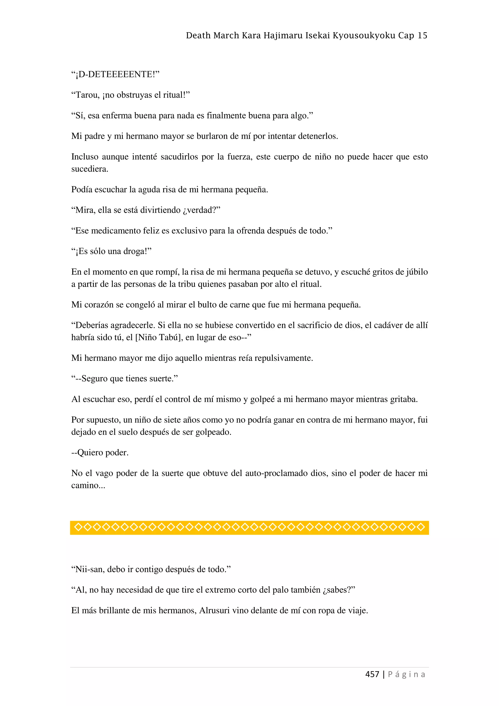 Death March Kara Hajimaru Isekai Kyousoukyoku Cap 15
457 | P á g i n a
“¡D-DETEEEEENTE!”
“Tarou, ¡no obstruyas el ritual!”
“Sí, esa enferma buena para nada es finalmente buena para algo.”
Mi padre y mi hermano mayor se burlaron de mí por intentar detenerlos.
Incluso aunque intenté sacudirlos por la fuerza, este cuerpo de niño no puede hacer que esto
sucediera.
Podía escuchar la aguda risa de mi hermana pequeña.
“Mira, ella se está divirtiendo ¿verdad?”
“Ese medicamento feliz es exclusivo para la ofrenda después de todo.”
“¡Es sólo una droga!”
En el momento en que rompí, la risa de mi hermana pequeña se detuvo, y escuché gritos de júbilo
a partir de las personas de la tribu quienes pasaban por alto el ritual.
Mi corazón se congeló al mirar el bulto de carne que fue mi hermana pequeña.
“Deberías agradecerle. Si ella no se hubiese convertido en el sacrificio de dios, el cadáver de allí
habría sido tú, el [Niño Tabú], en lugar de eso--”
Mi hermano mayor me dijo aquello mientras reía repulsivamente.
“--Seguro que tienes suerte.”
Al escuchar eso, perdí el control de mí mismo y golpeé a mi hermano mayor mientras gritaba.
Por supuesto, un niño de siete años como yo no podría ganar en contra de mi hermano mayor, fui
dejado en el suelo después de ser golpeado.
--Quiero poder.
No el vago poder de la suerte que obtuve del auto-proclamado dios, sino el poder de hacer mi
camino...
◇◇◇◇◇◇◇◇◇◇◇◇◇◇◇◇◇◇◇◇◇◇◇◇◇◇◇◇◇◇◇◇◇◇◇◇◇◇
“Nii-san, debo ir contigo después de todo.”
“Al, no hay necesidad de que tire el extremo corto del palo también ¿sabes?”
El más brillante de mis hermanos, Alrusuri vino delante de mí con ropa de viaje.
 