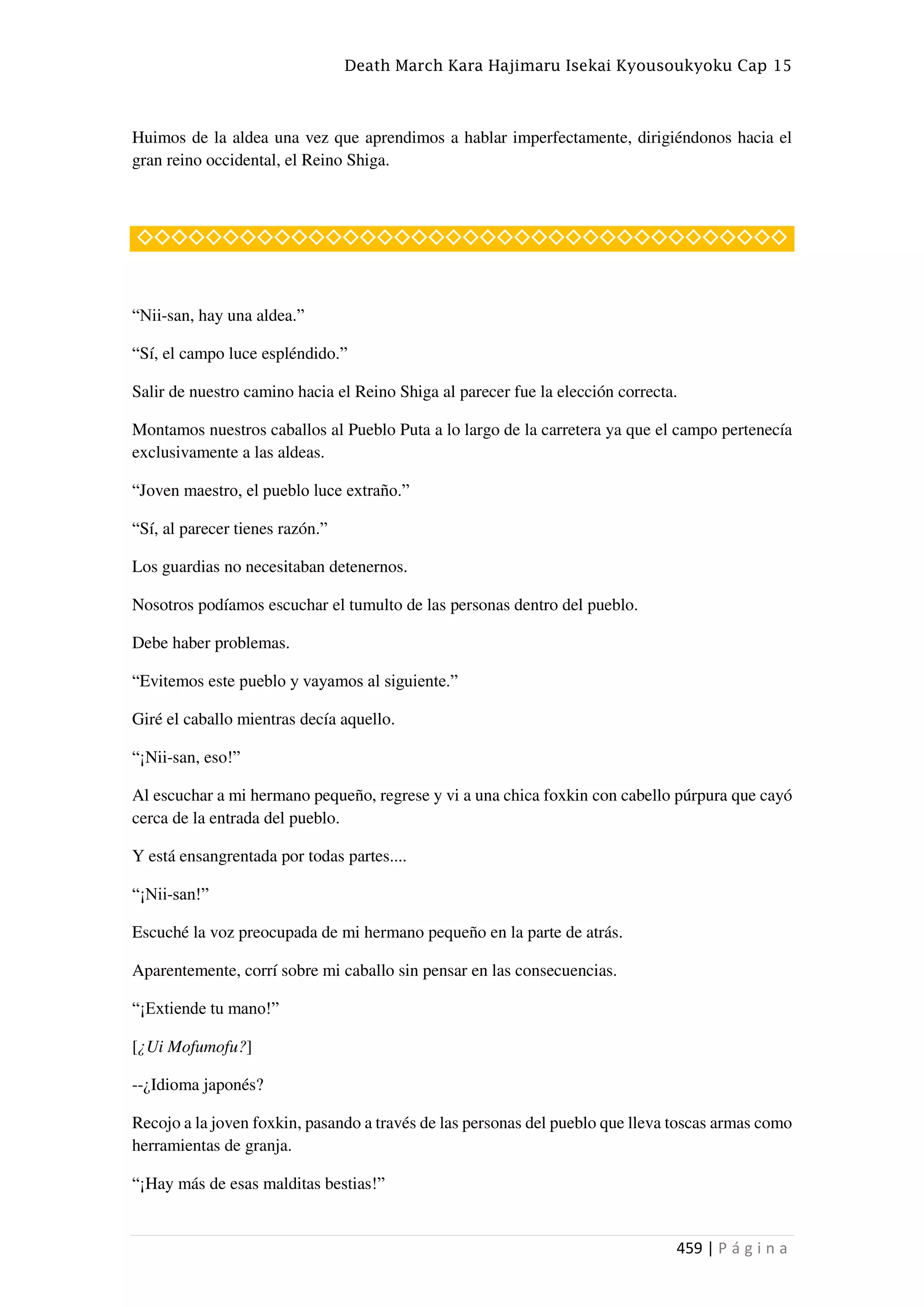 Death March Kara Hajimaru Isekai Kyousoukyoku Cap 15
459 | P á g i n a
Huimos de la aldea una vez que aprendimos a hablar imperfectamente, dirigiéndonos hacia el
gran reino occidental, el Reino Shiga.
◇◇◇◇◇◇◇◇◇◇◇◇◇◇◇◇◇◇◇◇◇◇◇◇◇◇◇◇◇◇◇◇◇◇◇◇◇◇
“Nii-san, hay una aldea.”
“Sí, el campo luce espléndido.”
Salir de nuestro camino hacia el Reino Shiga al parecer fue la elección correcta.
Montamos nuestros caballos al Pueblo Puta a lo largo de la carretera ya que el campo pertenecía
exclusivamente a las aldeas.
“Joven maestro, el pueblo luce extraño.”
“Sí, al parecer tienes razón.”
Los guardias no necesitaban detenernos.
Nosotros podíamos escuchar el tumulto de las personas dentro del pueblo.
Debe haber problemas.
“Evitemos este pueblo y vayamos al siguiente.”
Giré el caballo mientras decía aquello.
“¡Nii-san, eso!”
Al escuchar a mi hermano pequeño, regrese y vi a una chica foxkin con cabello púrpura que cayó
cerca de la entrada del pueblo.
Y está ensangrentada por todas partes....
“¡Nii-san!”
Escuché la voz preocupada de mi hermano pequeño en la parte de atrás.
Aparentemente, corrí sobre mi caballo sin pensar en las consecuencias.
“¡Extiende tu mano!”
[¿Ui Mofumofu?]
--¿Idioma japonés?
Recojo a la joven foxkin, pasando a través de las personas del pueblo que lleva toscas armas como
herramientas de granja.
“¡Hay más de esas malditas bestias!”
 
