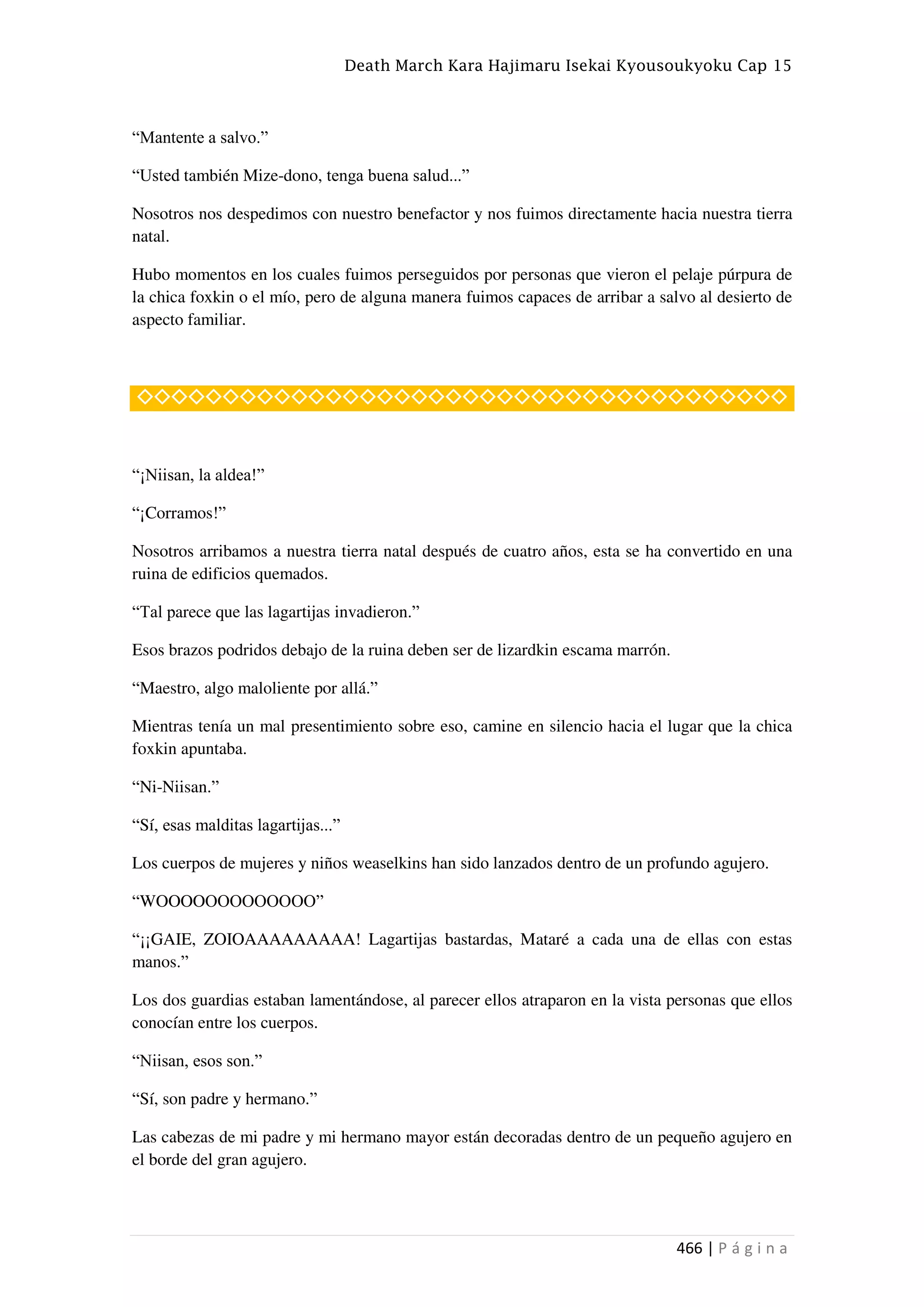 Death March Kara Hajimaru Isekai Kyousoukyoku Cap 15
466 | P á g i n a
“Mantente a salvo.”
“Usted también Mize-dono, tenga buena salud...”
Nosotros nos despedimos con nuestro benefactor y nos fuimos directamente hacia nuestra tierra
natal.
Hubo momentos en los cuales fuimos perseguidos por personas que vieron el pelaje púrpura de
la chica foxkin o el mío, pero de alguna manera fuimos capaces de arribar a salvo al desierto de
aspecto familiar.
◇◇◇◇◇◇◇◇◇◇◇◇◇◇◇◇◇◇◇◇◇◇◇◇◇◇◇◇◇◇◇◇◇◇◇◇◇◇
“¡Niisan, la aldea!”
“¡Corramos!”
Nosotros arribamos a nuestra tierra natal después de cuatro años, esta se ha convertido en una
ruina de edificios quemados.
“Tal parece que las lagartijas invadieron.”
Esos brazos podridos debajo de la ruina deben ser de lizardkin escama marrón.
“Maestro, algo maloliente por allá.”
Mientras tenía un mal presentimiento sobre eso, camine en silencio hacia el lugar que la chica
foxkin apuntaba.
“Ni-Niisan.”
“Sí, esas malditas lagartijas...”
Los cuerpos de mujeres y niños weaselkins han sido lanzados dentro de un profundo agujero.
“WOOOOOOOOOOOOO”
“¡¡GAIE, ZOIOAAAAAAAAA! Lagartijas bastardas, Mataré a cada una de ellas con estas
manos.”
Los dos guardias estaban lamentándose, al parecer ellos atraparon en la vista personas que ellos
conocían entre los cuerpos.
“Niisan, esos son.”
“Sí, son padre y hermano.”
Las cabezas de mi padre y mi hermano mayor están decoradas dentro de un pequeño agujero en
el borde del gran agujero.
 