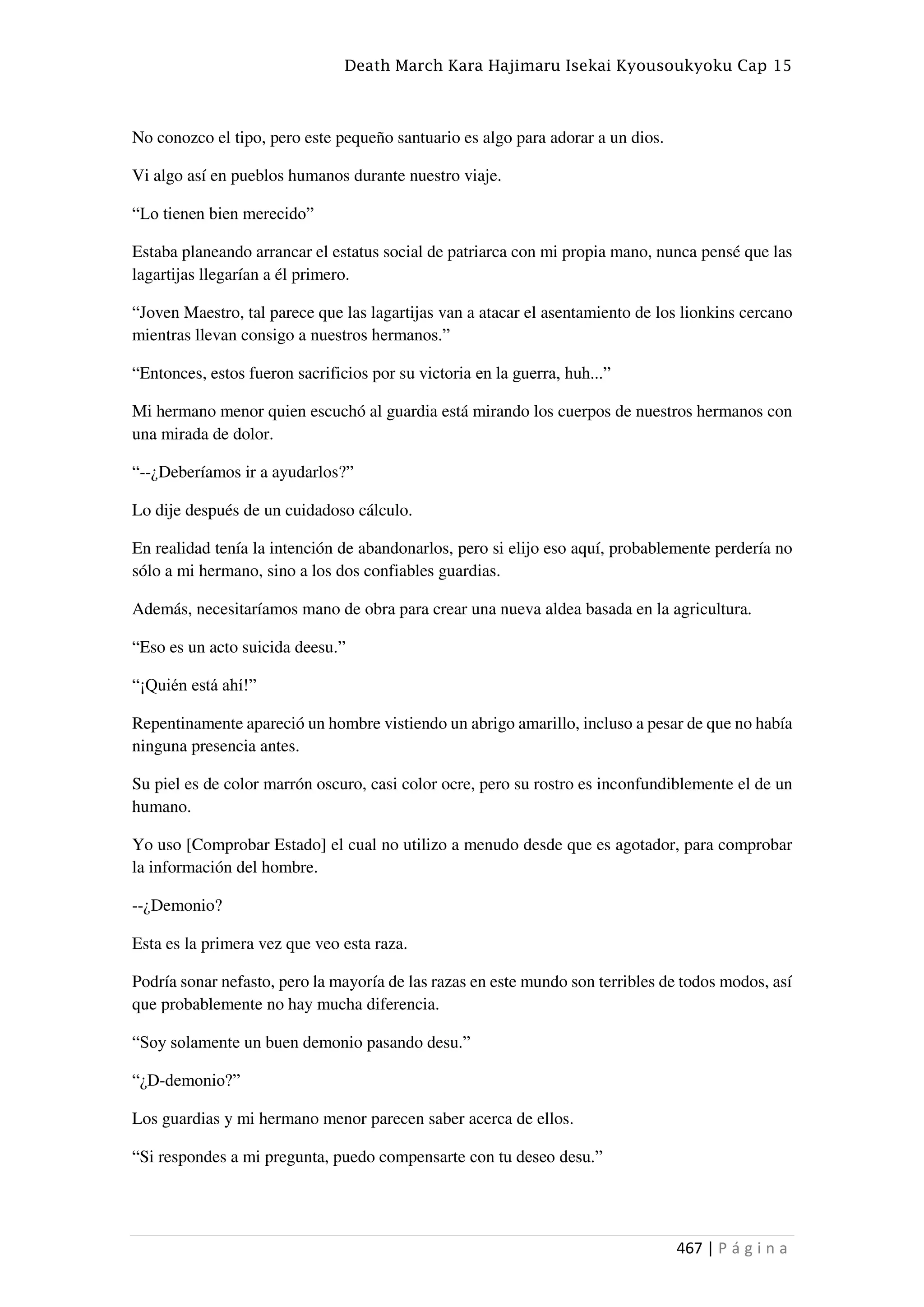 Death March Kara Hajimaru Isekai Kyousoukyoku Cap 15
467 | P á g i n a
No conozco el tipo, pero este pequeño santuario es algo para adorar a un dios.
Vi algo así en pueblos humanos durante nuestro viaje.
“Lo tienen bien merecido”
Estaba planeando arrancar el estatus social de patriarca con mi propia mano, nunca pensé que las
lagartijas llegarían a él primero.
“Joven Maestro, tal parece que las lagartijas van a atacar el asentamiento de los lionkins cercano
mientras llevan consigo a nuestros hermanos.”
“Entonces, estos fueron sacrificios por su victoria en la guerra, huh...”
Mi hermano menor quien escuchó al guardia está mirando los cuerpos de nuestros hermanos con
una mirada de dolor.
“--¿Deberíamos ir a ayudarlos?”
Lo dije después de un cuidadoso cálculo.
En realidad tenía la intención de abandonarlos, pero si elijo eso aquí, probablemente perdería no
sólo a mi hermano, sino a los dos confiables guardias.
Además, necesitaríamos mano de obra para crear una nueva aldea basada en la agricultura.
“Eso es un acto suicida deesu.”
“¡Quién está ahí!”
Repentinamente apareció un hombre vistiendo un abrigo amarillo, incluso a pesar de que no había
ninguna presencia antes.
Su piel es de color marrón oscuro, casi color ocre, pero su rostro es inconfundiblemente el de un
humano.
Yo uso [Comprobar Estado] el cual no utilizo a menudo desde que es agotador, para comprobar
la información del hombre.
--¿Demonio?
Esta es la primera vez que veo esta raza.
Podría sonar nefasto, pero la mayoría de las razas en este mundo son terribles de todos modos, así
que probablemente no hay mucha diferencia.
“Soy solamente un buen demonio pasando desu.”
“¿D-demonio?”
Los guardias y mi hermano menor parecen saber acerca de ellos.
“Si respondes a mi pregunta, puedo compensarte con tu deseo desu.”
 