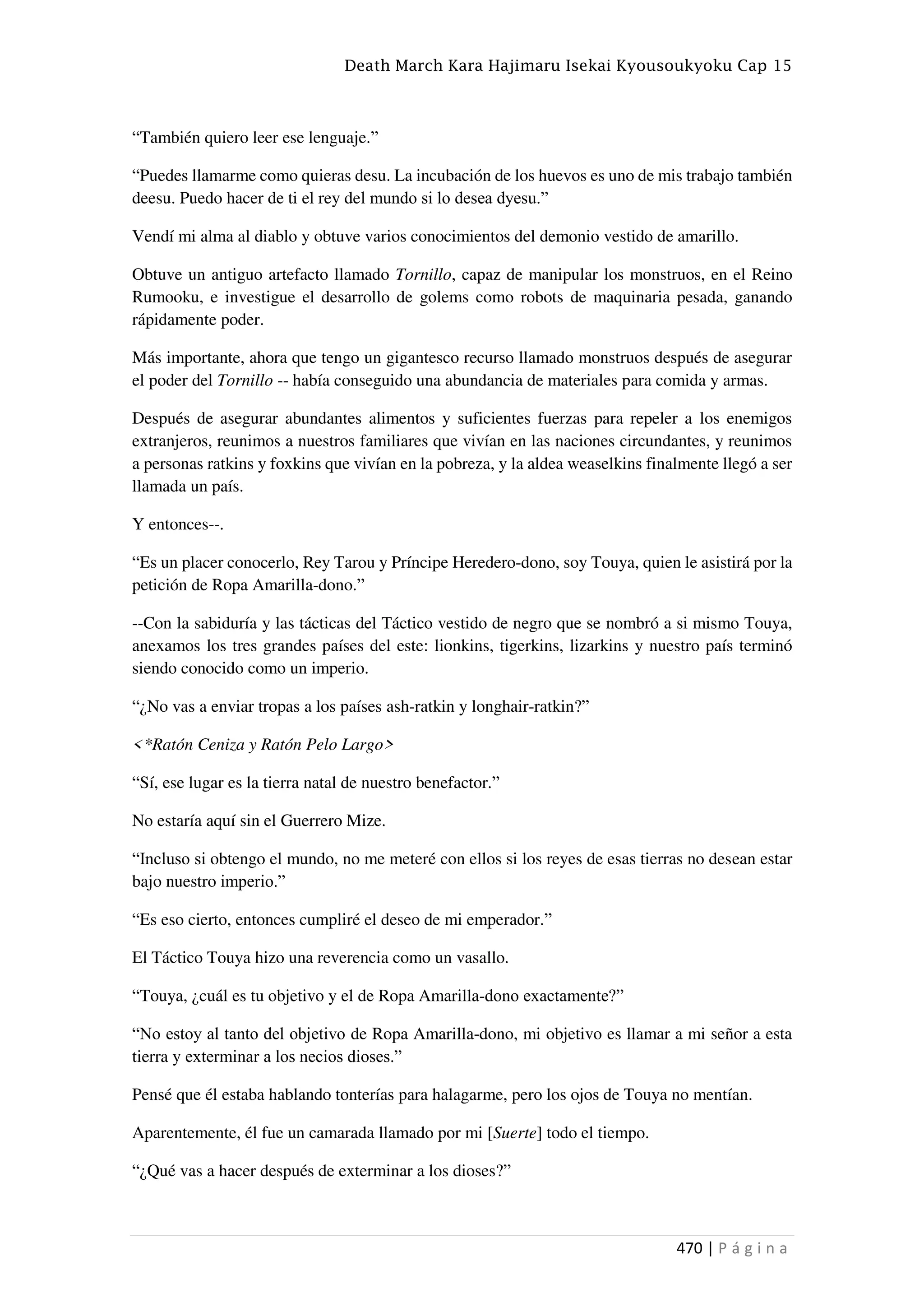 Death March Kara Hajimaru Isekai Kyousoukyoku Cap 15
470 | P á g i n a
“También quiero leer ese lenguaje.”
“Puedes llamarme como quieras desu. La incubación de los huevos es uno de mis trabajo también
deesu. Puedo hacer de ti el rey del mundo si lo desea dyesu.”
Vendí mi alma al diablo y obtuve varios conocimientos del demonio vestido de amarillo.
Obtuve un antiguo artefacto llamado Tornillo, capaz de manipular los monstruos, en el Reino
Rumooku, e investigue el desarrollo de golems como robots de maquinaria pesada, ganando
rápidamente poder.
Más importante, ahora que tengo un gigantesco recurso llamado monstruos después de asegurar
el poder del Tornillo -- había conseguido una abundancia de materiales para comida y armas.
Después de asegurar abundantes alimentos y suficientes fuerzas para repeler a los enemigos
extranjeros, reunimos a nuestros familiares que vivían en las naciones circundantes, y reunimos
a personas ratkins y foxkins que vivían en la pobreza, y la aldea weaselkins finalmente llegó a ser
llamada un país.
Y entonces--.
“Es un placer conocerlo, Rey Tarou y Príncipe Heredero-dono, soy Touya, quien le asistirá por la
petición de Ropa Amarilla-dono.”
--Con la sabiduría y las tácticas del Táctico vestido de negro que se nombró a si mismo Touya,
anexamos los tres grandes países del este: lionkins, tigerkins, lizarkins y nuestro país terminó
siendo conocido como un imperio.
“¿No vas a enviar tropas a los países ash-ratkin y longhair-ratkin?”
<*Ratón Ceniza y Ratón Pelo Largo>
“Sí, ese lugar es la tierra natal de nuestro benefactor.”
No estaría aquí sin el Guerrero Mize.
“Incluso si obtengo el mundo, no me meteré con ellos si los reyes de esas tierras no desean estar
bajo nuestro imperio.”
“Es eso cierto, entonces cumpliré el deseo de mi emperador.”
El Táctico Touya hizo una reverencia como un vasallo.
“Touya, ¿cuál es tu objetivo y el de Ropa Amarilla-dono exactamente?”
“No estoy al tanto del objetivo de Ropa Amarilla-dono, mi objetivo es llamar a mi señor a esta
tierra y exterminar a los necios dioses.”
Pensé que él estaba hablando tonterías para halagarme, pero los ojos de Touya no mentían.
Aparentemente, él fue un camarada llamado por mi [Suerte] todo el tiempo.
“¿Qué vas a hacer después de exterminar a los dioses?”
 