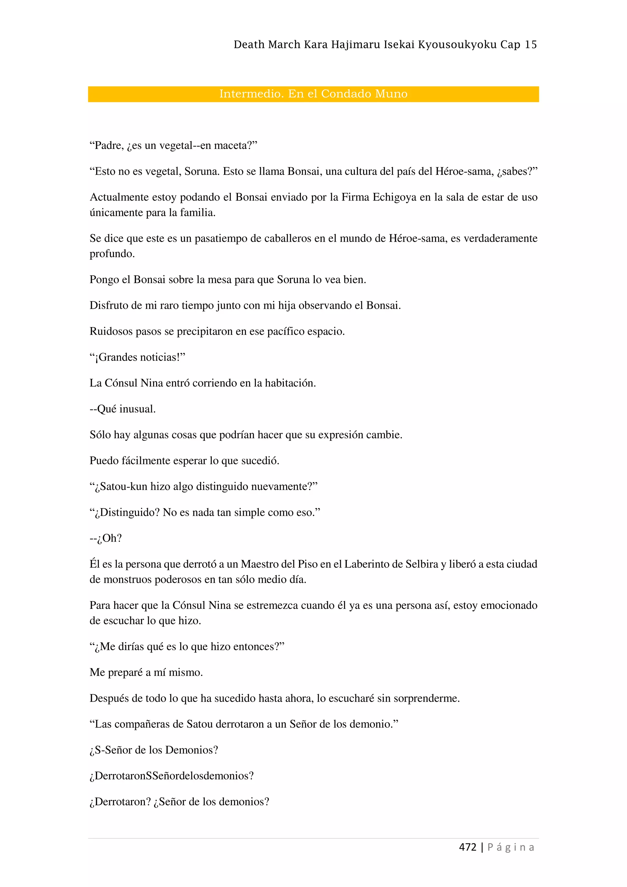 Death March Kara Hajimaru Isekai Kyousoukyoku Cap 15
472 | P á g i n a
Intermedio. En el Condado Muno
“Padre, ¿es un vegetal--en maceta?”
“Esto no es vegetal, Soruna. Esto se llama Bonsai, una cultura del país del Héroe-sama, ¿sabes?”
Actualmente estoy podando el Bonsai enviado por la Firma Echigoya en la sala de estar de uso
únicamente para la familia.
Se dice que este es un pasatiempo de caballeros en el mundo de Héroe-sama, es verdaderamente
profundo.
Pongo el Bonsai sobre la mesa para que Soruna lo vea bien.
Disfruto de mi raro tiempo junto con mi hija observando el Bonsai.
Ruidosos pasos se precipitaron en ese pacífico espacio.
“¡Grandes noticias!”
La Cónsul Nina entró corriendo en la habitación.
--Qué inusual.
Sólo hay algunas cosas que podrían hacer que su expresión cambie.
Puedo fácilmente esperar lo que sucedió.
“¿Satou-kun hizo algo distinguido nuevamente?”
“¿Distinguido? No es nada tan simple como eso.”
--¿Oh?
Él es la persona que derrotó a un Maestro del Piso en el Laberinto de Selbira y liberó a esta ciudad
de monstruos poderosos en tan sólo medio día.
Para hacer que la Cónsul Nina se estremezca cuando él ya es una persona así, estoy emocionado
de escuchar lo que hizo.
“¿Me dirías qué es lo que hizo entonces?”
Me preparé a mí mismo.
Después de todo lo que ha sucedido hasta ahora, lo escucharé sin sorprenderme.
“Las compañeras de Satou derrotaron a un Señor de los demonio.”
¿S-Señor de los Demonios?
¿DerrotaronSSeñordelosdemonios?
¿Derrotaron? ¿Señor de los demonios?
 