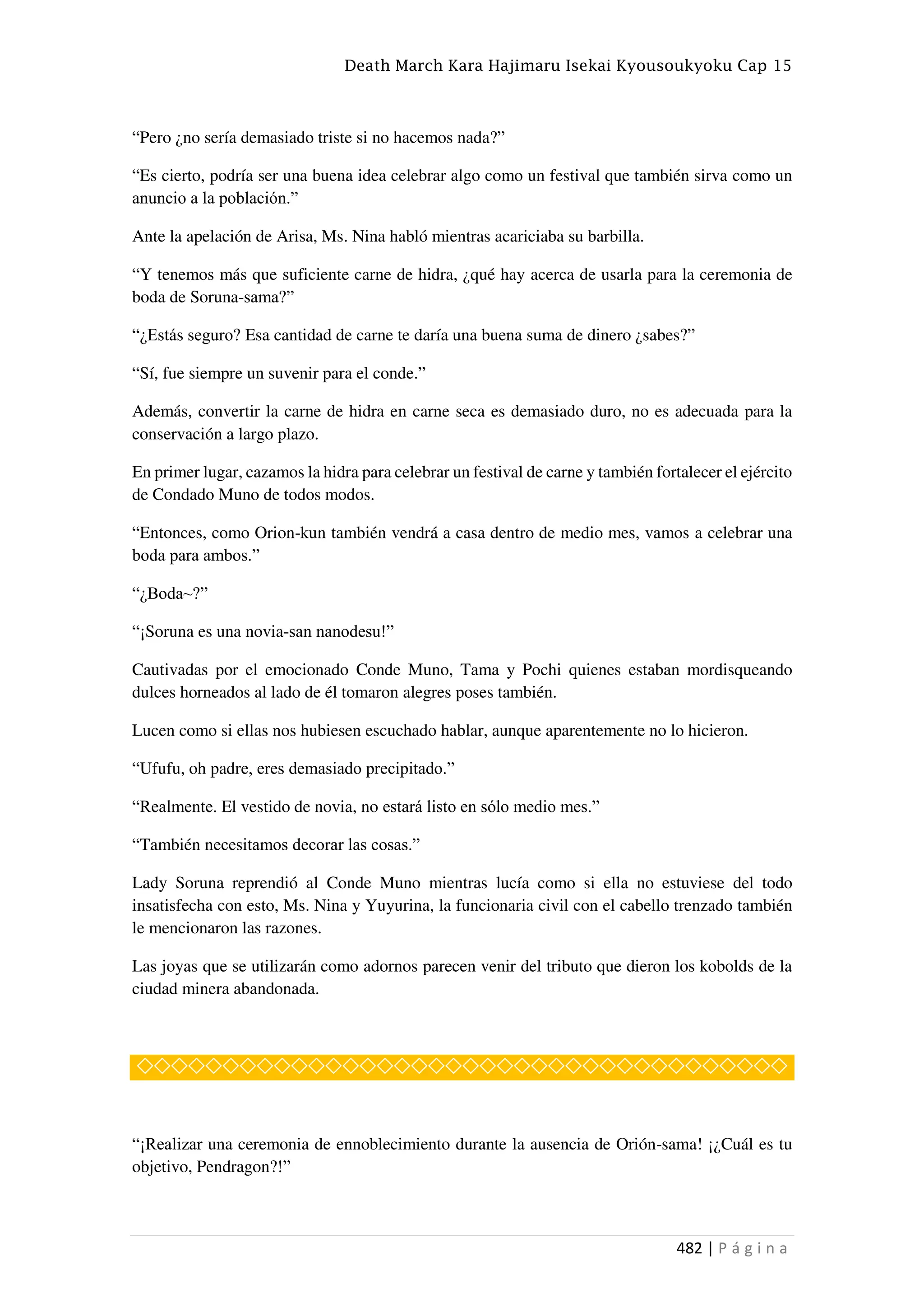 Death March Kara Hajimaru Isekai Kyousoukyoku Cap 15
482 | P á g i n a
“Pero ¿no sería demasiado triste si no hacemos nada?”
“Es cierto, podría ser una buena idea celebrar algo como un festival que también sirva como un
anuncio a la población.”
Ante la apelación de Arisa, Ms. Nina habló mientras acariciaba su barbilla.
“Y tenemos más que suficiente carne de hidra, ¿qué hay acerca de usarla para la ceremonia de
boda de Soruna-sama?”
“¿Estás seguro? Esa cantidad de carne te daría una buena suma de dinero ¿sabes?”
“Sí, fue siempre un suvenir para el conde.”
Además, convertir la carne de hidra en carne seca es demasiado duro, no es adecuada para la
conservación a largo plazo.
En primer lugar, cazamos la hidra para celebrar un festival de carne y también fortalecer el ejército
de Condado Muno de todos modos.
“Entonces, como Orion-kun también vendrá a casa dentro de medio mes, vamos a celebrar una
boda para ambos.”
“¿Boda~?”
“¡Soruna es una novia-san nanodesu!”
Cautivadas por el emocionado Conde Muno, Tama y Pochi quienes estaban mordisqueando
dulces horneados al lado de él tomaron alegres poses también.
Lucen como si ellas nos hubiesen escuchado hablar, aunque aparentemente no lo hicieron.
“Ufufu, oh padre, eres demasiado precipitado.”
“Realmente. El vestido de novia, no estará listo en sólo medio mes.”
“También necesitamos decorar las cosas.”
Lady Soruna reprendió al Conde Muno mientras lucía como si ella no estuviese del todo
insatisfecha con esto, Ms. Nina y Yuyurina, la funcionaria civil con el cabello trenzado también
le mencionaron las razones.
Las joyas que se utilizarán como adornos parecen venir del tributo que dieron los kobolds de la
ciudad minera abandonada.
◇◇◇◇◇◇◇◇◇◇◇◇◇◇◇◇◇◇◇◇◇◇◇◇◇◇◇◇◇◇◇◇◇◇◇◇◇◇
“¡Realizar una ceremonia de ennoblecimiento durante la ausencia de Orión-sama! ¡¿Cuál es tu
objetivo, Pendragon?!”
 