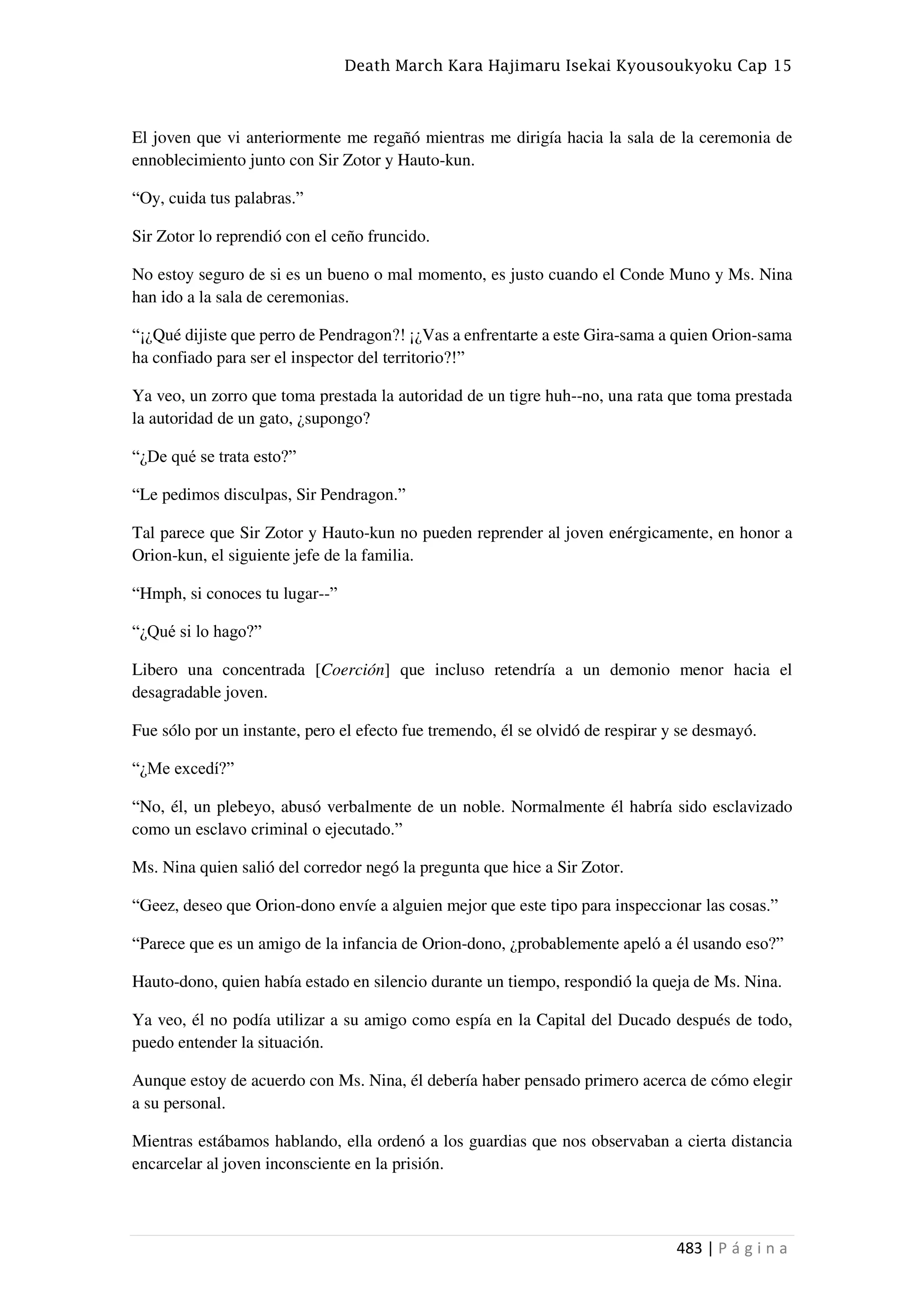 Death March Kara Hajimaru Isekai Kyousoukyoku Cap 15
483 | P á g i n a
El joven que vi anteriormente me regañó mientras me dirigía hacia la sala de la ceremonia de
ennoblecimiento junto con Sir Zotor y Hauto-kun.
“Oy, cuida tus palabras.”
Sir Zotor lo reprendió con el ceño fruncido.
No estoy seguro de si es un bueno o mal momento, es justo cuando el Conde Muno y Ms. Nina
han ido a la sala de ceremonias.
“¡¿Qué dijiste que perro de Pendragon?! ¡¿Vas a enfrentarte a este Gira-sama a quien Orion-sama
ha confiado para ser el inspector del territorio?!”
Ya veo, un zorro que toma prestada la autoridad de un tigre huh--no, una rata que toma prestada
la autoridad de un gato, ¿supongo?
“¿De qué se trata esto?”
“Le pedimos disculpas, Sir Pendragon.”
Tal parece que Sir Zotor y Hauto-kun no pueden reprender al joven enérgicamente, en honor a
Orion-kun, el siguiente jefe de la familia.
“Hmph, si conoces tu lugar--”
“¿Qué si lo hago?”
Libero una concentrada [Coerción] que incluso retendría a un demonio menor hacia el
desagradable joven.
Fue sólo por un instante, pero el efecto fue tremendo, él se olvidó de respirar y se desmayó.
“¿Me excedí?”
“No, él, un plebeyo, abusó verbalmente de un noble. Normalmente él habría sido esclavizado
como un esclavo criminal o ejecutado.”
Ms. Nina quien salió del corredor negó la pregunta que hice a Sir Zotor.
“Geez, deseo que Orion-dono envíe a alguien mejor que este tipo para inspeccionar las cosas.”
“Parece que es un amigo de la infancia de Orion-dono, ¿probablemente apeló a él usando eso?”
Hauto-dono, quien había estado en silencio durante un tiempo, respondió la queja de Ms. Nina.
Ya veo, él no podía utilizar a su amigo como espía en la Capital del Ducado después de todo,
puedo entender la situación.
Aunque estoy de acuerdo con Ms. Nina, él debería haber pensado primero acerca de cómo elegir
a su personal.
Mientras estábamos hablando, ella ordenó a los guardias que nos observaban a cierta distancia
encarcelar al joven inconsciente en la prisión.
 