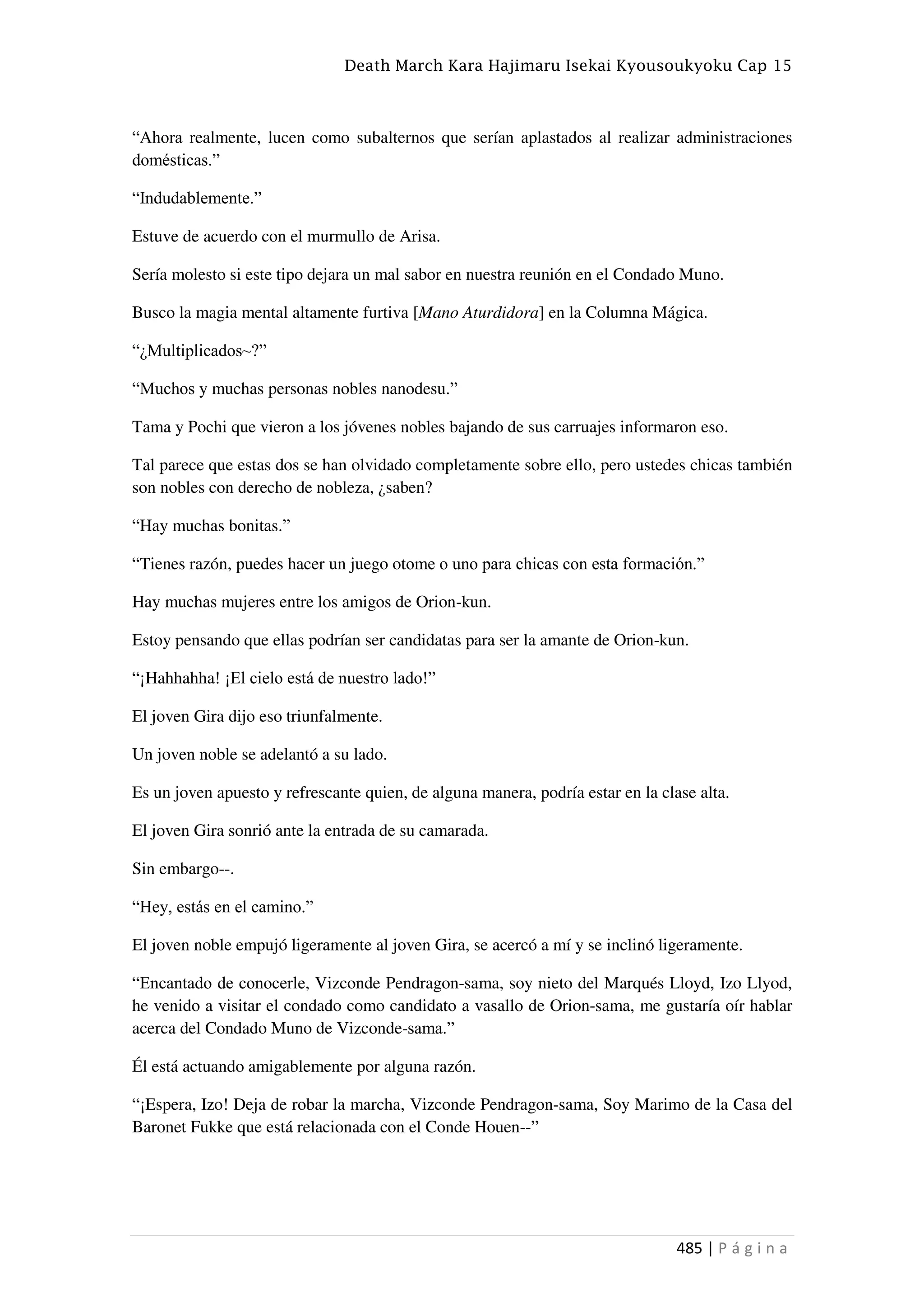 Death March Kara Hajimaru Isekai Kyousoukyoku Cap 15
485 | P á g i n a
“Ahora realmente, lucen como subalternos que serían aplastados al realizar administraciones
domésticas.”
“Indudablemente.”
Estuve de acuerdo con el murmullo de Arisa.
Sería molesto si este tipo dejara un mal sabor en nuestra reunión en el Condado Muno.
Busco la magia mental altamente furtiva [Mano Aturdidora] en la Columna Mágica.
“¿Multiplicados~?”
“Muchos y muchas personas nobles nanodesu.”
Tama y Pochi que vieron a los jóvenes nobles bajando de sus carruajes informaron eso.
Tal parece que estas dos se han olvidado completamente sobre ello, pero ustedes chicas también
son nobles con derecho de nobleza, ¿saben?
“Hay muchas bonitas.”
“Tienes razón, puedes hacer un juego otome o uno para chicas con esta formación.”
Hay muchas mujeres entre los amigos de Orion-kun.
Estoy pensando que ellas podrían ser candidatas para ser la amante de Orion-kun.
“¡Hahhahha! ¡El cielo está de nuestro lado!”
El joven Gira dijo eso triunfalmente.
Un joven noble se adelantó a su lado.
Es un joven apuesto y refrescante quien, de alguna manera, podría estar en la clase alta.
El joven Gira sonrió ante la entrada de su camarada.
Sin embargo--.
“Hey, estás en el camino.”
El joven noble empujó ligeramente al joven Gira, se acercó a mí y se inclinó ligeramente.
“Encantado de conocerle, Vizconde Pendragon-sama, soy nieto del Marqués Lloyd, Izo Llyod,
he venido a visitar el condado como candidato a vasallo de Orion-sama, me gustaría oír hablar
acerca del Condado Muno de Vizconde-sama.”
Él está actuando amigablemente por alguna razón.
“¡Espera, Izo! Deja de robar la marcha, Vizconde Pendragon-sama, Soy Marimo de la Casa del
Baronet Fukke que está relacionada con el Conde Houen--”
 