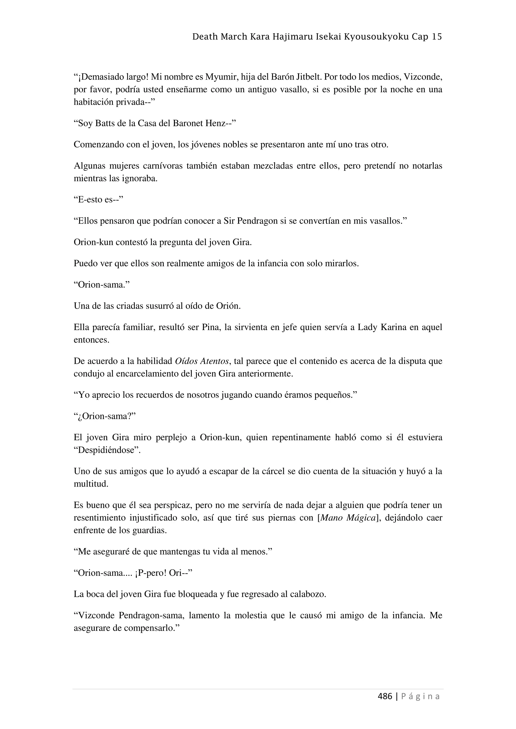 Death March Kara Hajimaru Isekai Kyousoukyoku Cap 15
486 | P á g i n a
“¡Demasiado largo! Mi nombre es Myumir, hija del Barón Jitbelt. Por todo los medios, Vizconde,
por favor, podría usted enseñarme como un antiguo vasallo, si es posible por la noche en una
habitación privada--”
“Soy Batts de la Casa del Baronet Henz--”
Comenzando con el joven, los jóvenes nobles se presentaron ante mí uno tras otro.
Algunas mujeres carnívoras también estaban mezcladas entre ellos, pero pretendí no notarlas
mientras las ignoraba.
“E-esto es--”
“Ellos pensaron que podrían conocer a Sir Pendragon si se convertían en mis vasallos.”
Orion-kun contestó la pregunta del joven Gira.
Puedo ver que ellos son realmente amigos de la infancia con solo mirarlos.
“Orion-sama.”
Una de las criadas susurró al oído de Orión.
Ella parecía familiar, resultó ser Pina, la sirvienta en jefe quien servía a Lady Karina en aquel
entonces.
De acuerdo a la habilidad Oídos Atentos, tal parece que el contenido es acerca de la disputa que
condujo al encarcelamiento del joven Gira anteriormente.
“Yo aprecio los recuerdos de nosotros jugando cuando éramos pequeños.”
“¿Orion-sama?”
El joven Gira miro perplejo a Orion-kun, quien repentinamente habló como si él estuviera
“Despidiéndose”.
Uno de sus amigos que lo ayudó a escapar de la cárcel se dio cuenta de la situación y huyó a la
multitud.
Es bueno que él sea perspicaz, pero no me serviría de nada dejar a alguien que podría tener un
resentimiento injustificado solo, así que tiré sus piernas con [Mano Mágica], dejándolo caer
enfrente de los guardias.
“Me aseguraré de que mantengas tu vida al menos.”
“Orion-sama.... ¡P-pero! Ori--”
La boca del joven Gira fue bloqueada y fue regresado al calabozo.
“Vizconde Pendragon-sama, lamento la molestia que le causó mi amigo de la infancia. Me
asegurare de compensarlo.”
 