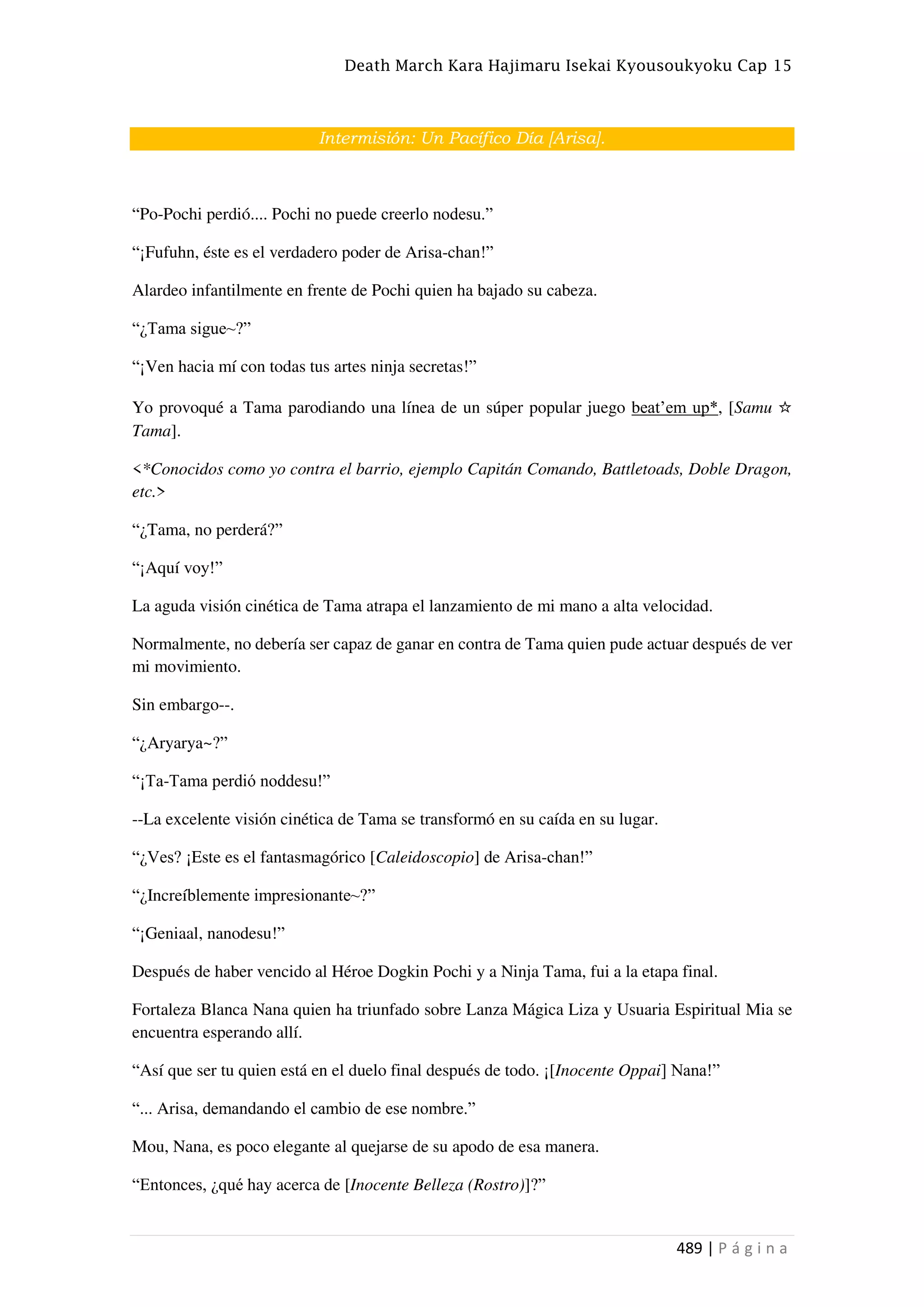 Death March Kara Hajimaru Isekai Kyousoukyoku Cap 15
489 | P á g i n a
Intermisión: Un Pacífico Día [Arisa].
“Po-Pochi perdió.... Pochi no puede creerlo nodesu.”
“¡Fufuhn, éste es el verdadero poder de Arisa-chan!”
Alardeo infantilmente en frente de Pochi quien ha bajado su cabeza.
“¿Tama sigue~?”
“¡Ven hacia mí con todas tus artes ninja secretas!”
Yo provoqué a Tama parodiando una línea de un súper popular juego beat’em up*, [Samu ☆
Tama].
<*Conocidos como yo contra el barrio, ejemplo Capitán Comando, Battletoads, Doble Dragon,
etc.>
“¿Tama, no perderá?”
“¡Aquí voy!”
La aguda visión cinética de Tama atrapa el lanzamiento de mi mano a alta velocidad.
Normalmente, no debería ser capaz de ganar en contra de Tama quien pude actuar después de ver
mi movimiento.
Sin embargo--.
“¿Aryarya~?”
“¡Ta-Tama perdió noddesu!”
--La excelente visión cinética de Tama se transformó en su caída en su lugar.
“¿Ves? ¡Este es el fantasmagórico [Caleidoscopio] de Arisa-chan!”
“¿Increíblemente impresionante~?”
“¡Geniaal, nanodesu!”
Después de haber vencido al Héroe Dogkin Pochi y a Ninja Tama, fui a la etapa final.
Fortaleza Blanca Nana quien ha triunfado sobre Lanza Mágica Liza y Usuaria Espiritual Mia se
encuentra esperando allí.
“Así que ser tu quien está en el duelo final después de todo. ¡[Inocente Oppai] Nana!”
“... Arisa, demandando el cambio de ese nombre.”
Mou, Nana, es poco elegante al quejarse de su apodo de esa manera.
“Entonces, ¿qué hay acerca de [Inocente Belleza (Rostro)]?”
 