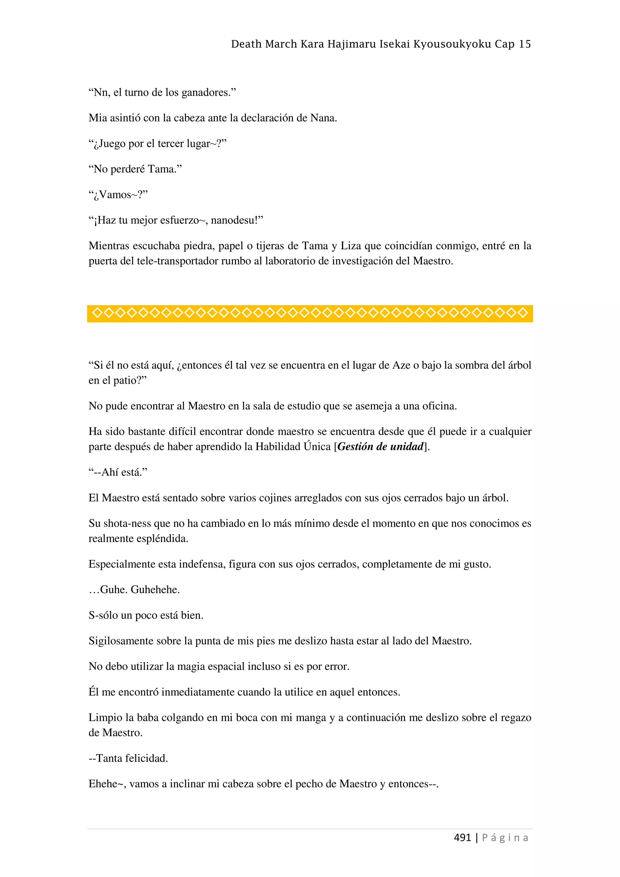 Death March Kara Hajimaru Isekai Kyousoukyoku Cap 15
491 | P á g i n a
“Nn, el turno de los ganadores.”
Mia asintió con la cabeza ante la declaración de Nana.
“¿Juego por el tercer lugar~?”
“No perderé Tama.”
“¿Vamos~?”
“¡Haz tu mejor esfuerzo~, nanodesu!”
Mientras escuchaba piedra, papel o tijeras de Tama y Liza que coincidían conmigo, entré en la
puerta del tele-transportador rumbo al laboratorio de investigación del Maestro.
◇◇◇◇◇◇◇◇◇◇◇◇◇◇◇◇◇◇◇◇◇◇◇◇◇◇◇◇◇◇◇◇◇◇◇◇◇◇
“Si él no está aquí, ¿entonces él tal vez se encuentra en el lugar de Aze o bajo la sombra del árbol
en el patio?”
No pude encontrar al Maestro en la sala de estudio que se asemeja a una oficina.
Ha sido bastante difícil encontrar donde maestro se encuentra desde que él puede ir a cualquier
parte después de haber aprendido la Habilidad Única [Gestión de unidad].
“--Ahí está.”
El Maestro está sentado sobre varios cojines arreglados con sus ojos cerrados bajo un árbol.
Su shota-ness que no ha cambiado en lo más mínimo desde el momento en que nos conocimos es
realmente espléndida.
Especialmente esta indefensa, figura con sus ojos cerrados, completamente de mi gusto.
…Guhe. Guhehehe.
S-sólo un poco está bien.
Sigilosamente sobre la punta de mis pies me deslizo hasta estar al lado del Maestro.
No debo utilizar la magia espacial incluso si es por error.
Él me encontró inmediatamente cuando la utilice en aquel entonces.
Limpio la baba colgando en mi boca con mi manga y a continuación me deslizo sobre el regazo
de Maestro.
--Tanta felicidad.
Ehehe~, vamos a inclinar mi cabeza sobre el pecho de Maestro y entonces--.
 