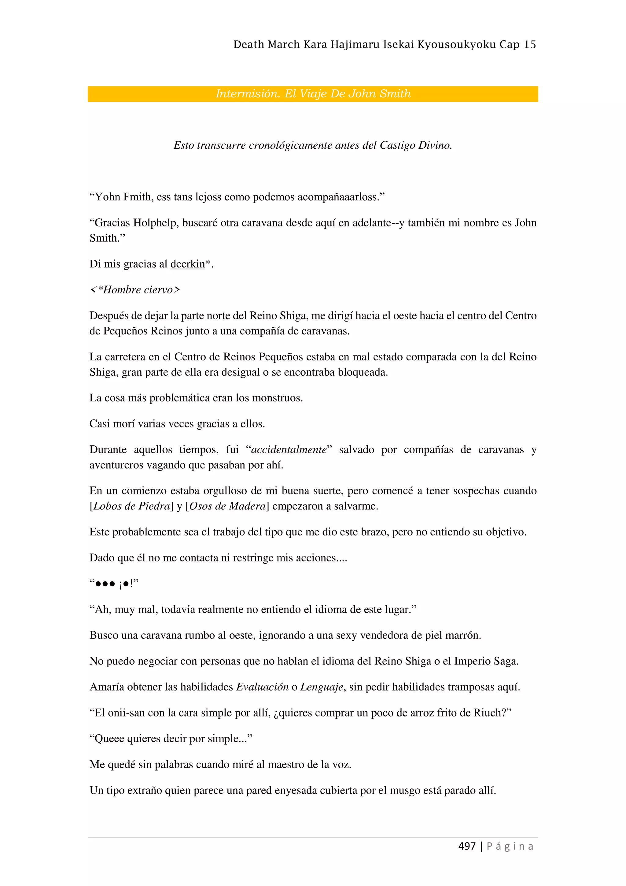 Death March Kara Hajimaru Isekai Kyousoukyoku Cap 15
497 | P á g i n a
Intermisión. El Viaje De John Smith
Esto transcurre cronológicamente antes del Castigo Divino.
“Yohn Fmith, ess tans lejoss como podemos acompañaaarloss.”
“Gracias Holphelp, buscaré otra caravana desde aquí en adelante--y también mi nombre es John
Smith.”
Di mis gracias al deerkin*.
<*Hombre ciervo>
Después de dejar la parte norte del Reino Shiga, me dirigí hacia el oeste hacia el centro del Centro
de Pequeños Reinos junto a una compañía de caravanas.
La carretera en el Centro de Reinos Pequeños estaba en mal estado comparada con la del Reino
Shiga, gran parte de ella era desigual o se encontraba bloqueada.
La cosa más problemática eran los monstruos.
Casi morí varias veces gracias a ellos.
Durante aquellos tiempos, fui “accidentalmente” salvado por compañías de caravanas y
aventureros vagando que pasaban por ahí.
En un comienzo estaba orgulloso de mi buena suerte, pero comencé a tener sospechas cuando
[Lobos de Piedra] y [Osos de Madera] empezaron a salvarme.
Este probablemente sea el trabajo del tipo que me dio este brazo, pero no entiendo su objetivo.
Dado que él no me contacta ni restringe mis acciones....
“●●● ¡●!”
“Ah, muy mal, todavía realmente no entiendo el idioma de este lugar.”
Busco una caravana rumbo al oeste, ignorando a una sexy vendedora de piel marrón.
No puedo negociar con personas que no hablan el idioma del Reino Shiga o el Imperio Saga.
Amaría obtener las habilidades Evaluación o Lenguaje, sin pedir habilidades tramposas aquí.
“El onii-san con la cara simple por allí, ¿quieres comprar un poco de arroz frito de Riuch?”
“Queee quieres decir por simple...”
Me quedé sin palabras cuando miré al maestro de la voz.
Un tipo extraño quien parece una pared enyesada cubierta por el musgo está parado allí.
 
