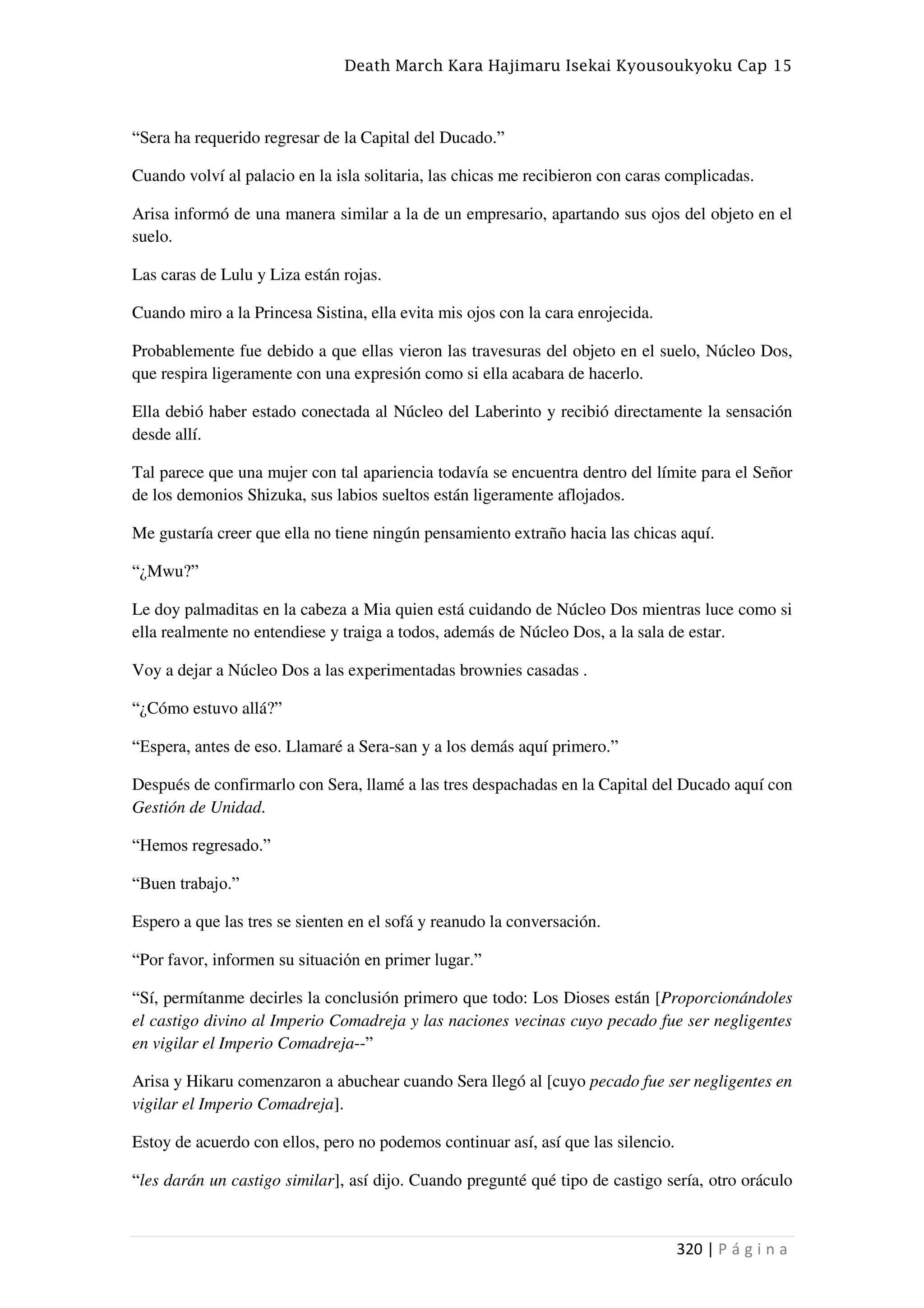 Death March Kara Hajimaru Isekai Kyousoukyoku Cap 15
320 | P á g i n a
“Sera ha requerido regresar de la Capital del Ducado.”
Cuando volví al palacio en la isla solitaria, las chicas me recibieron con caras complicadas.
Arisa informó de una manera similar a la de un empresario, apartando sus ojos del objeto en el
suelo.
Las caras de Lulu y Liza están rojas.
Cuando miro a la Princesa Sistina, ella evita mis ojos con la cara enrojecida.
Probablemente fue debido a que ellas vieron las travesuras del objeto en el suelo, Núcleo Dos,
que respira ligeramente con una expresión como si ella acabara de hacerlo.
Ella debió haber estado conectada al Núcleo del Laberinto y recibió directamente la sensación
desde allí.
Tal parece que una mujer con tal apariencia todavía se encuentra dentro del límite para el Señor
de los demonios Shizuka, sus labios sueltos están ligeramente aflojados.
Me gustaría creer que ella no tiene ningún pensamiento extraño hacia las chicas aquí.
“¿Mwu?”
Le doy palmaditas en la cabeza a Mia quien está cuidando de Núcleo Dos mientras luce como si
ella realmente no entendiese y traiga a todos, además de Núcleo Dos, a la sala de estar.
Voy a dejar a Núcleo Dos a las experimentadas brownies casadas .
“¿Cómo estuvo allá?”
“Espera, antes de eso. Llamaré a Sera-san y a los demás aquí primero.”
Después de confirmarlo con Sera, llamé a las tres despachadas en la Capital del Ducado aquí con
Gestión de Unidad.
“Hemos regresado.”
“Buen trabajo.”
Espero a que las tres se sienten en el sofá y reanudo la conversación.
“Por favor, informen su situación en primer lugar.”
“Sí, permítanme decirles la conclusión primero que todo: Los Dioses están [Proporcionándoles
el castigo divino al Imperio Comadreja y las naciones vecinas cuyo pecado fue ser negligentes
en vigilar el Imperio Comadreja--”
Arisa y Hikaru comenzaron a abuchear cuando Sera llegó al [cuyo pecado fue ser negligentes en
vigilar el Imperio Comadreja].
Estoy de acuerdo con ellos, pero no podemos continuar así, así que las silencio.
“les darán un castigo similar], así dijo. Cuando pregunté qué tipo de castigo sería, otro oráculo
 
