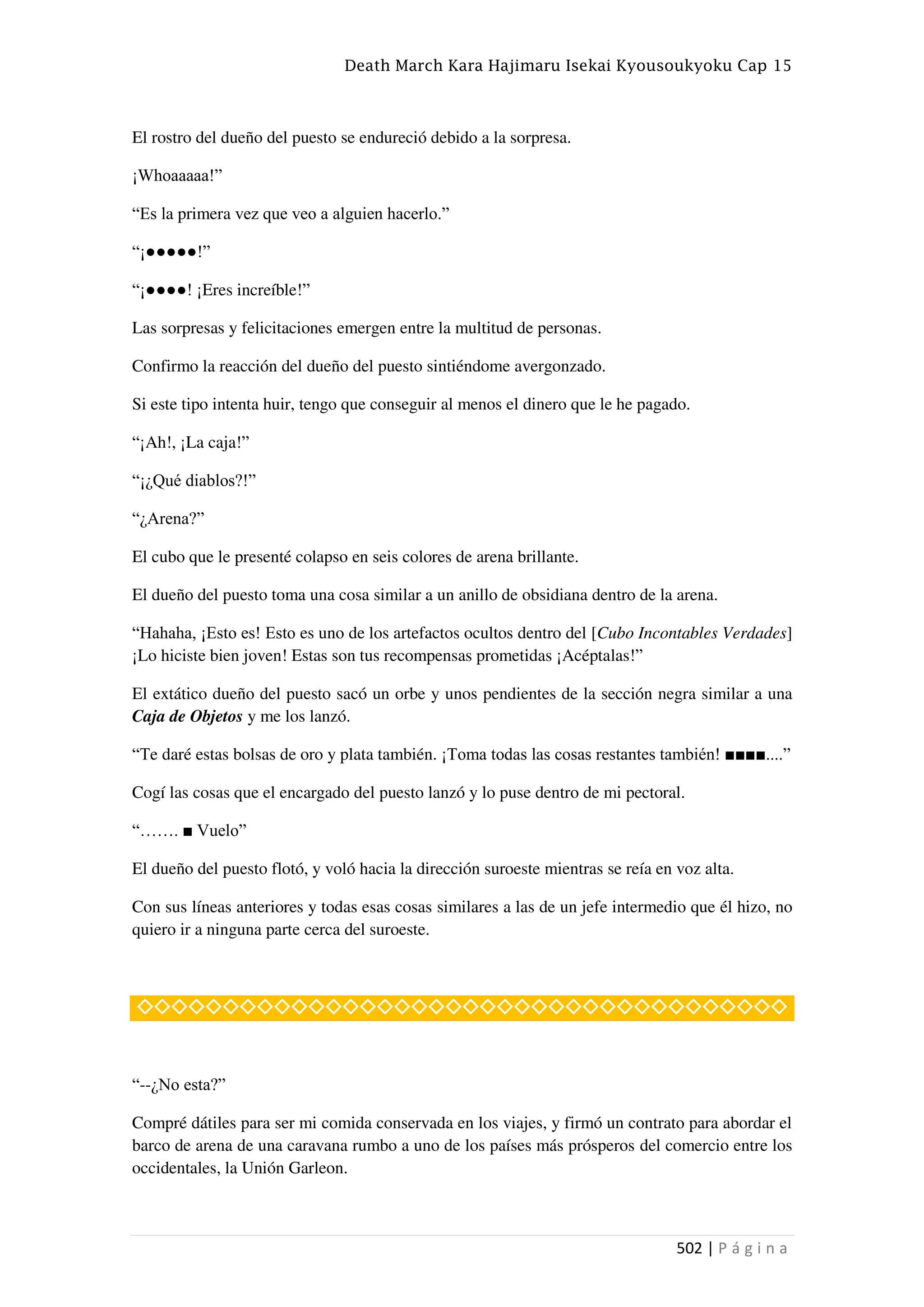 Death March Kara Hajimaru Isekai Kyousoukyoku Cap 15
502 | P á g i n a
El rostro del dueño del puesto se endureció debido a la sorpresa.
¡Whoaaaaa!”
“Es la primera vez que veo a alguien hacerlo.”
“¡●●●●●!”
“¡●●●●! ¡Eres increíble!”
Las sorpresas y felicitaciones emergen entre la multitud de personas.
Confirmo la reacción del dueño del puesto sintiéndome avergonzado.
Si este tipo intenta huir, tengo que conseguir al menos el dinero que le he pagado.
“¡Ah!, ¡La caja!”
“¡¿Qué diablos?!”
“¿Arena?”
El cubo que le presenté colapso en seis colores de arena brillante.
El dueño del puesto toma una cosa similar a un anillo de obsidiana dentro de la arena.
“Hahaha, ¡Esto es! Esto es uno de los artefactos ocultos dentro del [Cubo Incontables Verdades]
¡Lo hiciste bien joven! Estas son tus recompensas prometidas ¡Acéptalas!”
El extático dueño del puesto sacó un orbe y unos pendientes de la sección negra similar a una
Caja de Objetos y me los lanzó.
“Te daré estas bolsas de oro y plata también. ¡Toma todas las cosas restantes también! ■■■■....”
Cogí las cosas que el encargado del puesto lanzó y lo puse dentro de mi pectoral.
“……. ■ Vuelo”
El dueño del puesto flotó, y voló hacia la dirección suroeste mientras se reía en voz alta.
Con sus líneas anteriores y todas esas cosas similares a las de un jefe intermedio que él hizo, no
quiero ir a ninguna parte cerca del suroeste.
◇◇◇◇◇◇◇◇◇◇◇◇◇◇◇◇◇◇◇◇◇◇◇◇◇◇◇◇◇◇◇◇◇◇◇◇◇◇
“--¿No esta?”
Compré dátiles para ser mi comida conservada en los viajes, y firmó un contrato para abordar el
barco de arena de una caravana rumbo a uno de los países más prósperos del comercio entre los
occidentales, la Unión Garleon.
 