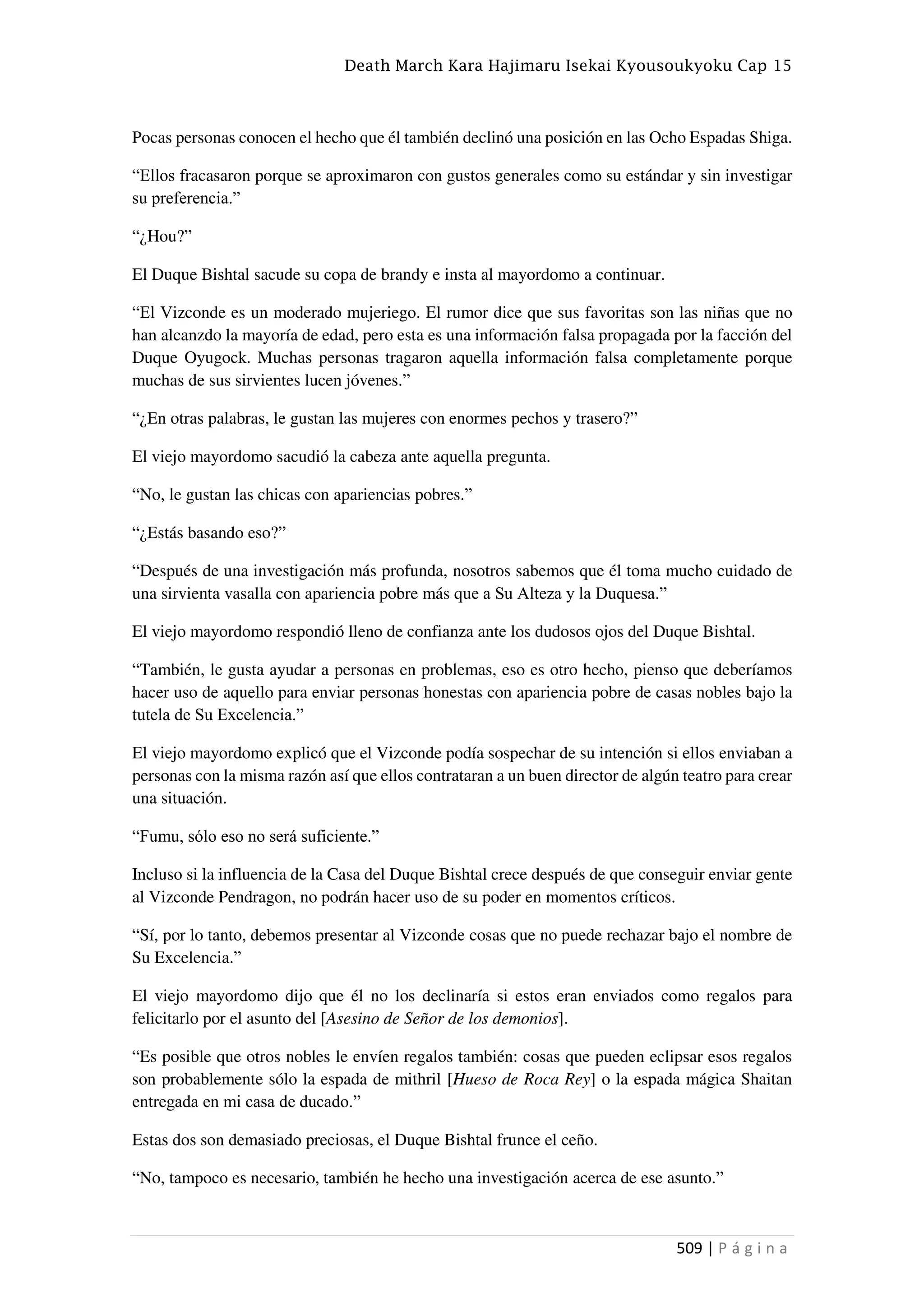 Death March Kara Hajimaru Isekai Kyousoukyoku Cap 15
509 | P á g i n a
Pocas personas conocen el hecho que él también declinó una posición en las Ocho Espadas Shiga.
“Ellos fracasaron porque se aproximaron con gustos generales como su estándar y sin investigar
su preferencia.”
“¿Hou?”
El Duque Bishtal sacude su copa de brandy e insta al mayordomo a continuar.
“El Vizconde es un moderado mujeriego. El rumor dice que sus favoritas son las niñas que no
han alcanzdo la mayoría de edad, pero esta es una información falsa propagada por la facción del
Duque Oyugock. Muchas personas tragaron aquella información falsa completamente porque
muchas de sus sirvientes lucen jóvenes.”
“¿En otras palabras, le gustan las mujeres con enormes pechos y trasero?”
El viejo mayordomo sacudió la cabeza ante aquella pregunta.
“No, le gustan las chicas con apariencias pobres.”
“¿Estás basando eso?”
“Después de una investigación más profunda, nosotros sabemos que él toma mucho cuidado de
una sirvienta vasalla con apariencia pobre más que a Su Alteza y la Duquesa.”
El viejo mayordomo respondió lleno de confianza ante los dudosos ojos del Duque Bishtal.
“También, le gusta ayudar a personas en problemas, eso es otro hecho, pienso que deberíamos
hacer uso de aquello para enviar personas honestas con apariencia pobre de casas nobles bajo la
tutela de Su Excelencia.”
El viejo mayordomo explicó que el Vizconde podía sospechar de su intención si ellos enviaban a
personas con la misma razón así que ellos contrataran a un buen director de algún teatro para crear
una situación.
“Fumu, sólo eso no será suficiente.”
Incluso si la influencia de la Casa del Duque Bishtal crece después de que conseguir enviar gente
al Vizconde Pendragon, no podrán hacer uso de su poder en momentos críticos.
“Sí, por lo tanto, debemos presentar al Vizconde cosas que no puede rechazar bajo el nombre de
Su Excelencia.”
El viejo mayordomo dijo que él no los declinaría si estos eran enviados como regalos para
felicitarlo por el asunto del [Asesino de Señor de los demonios].
“Es posible que otros nobles le envíen regalos también: cosas que pueden eclipsar esos regalos
son probablemente sólo la espada de mithril [Hueso de Roca Rey] o la espada mágica Shaitan
entregada en mi casa de ducado.”
Estas dos son demasiado preciosas, el Duque Bishtal frunce el ceño.
“No, tampoco es necesario, también he hecho una investigación acerca de ese asunto.”
 
