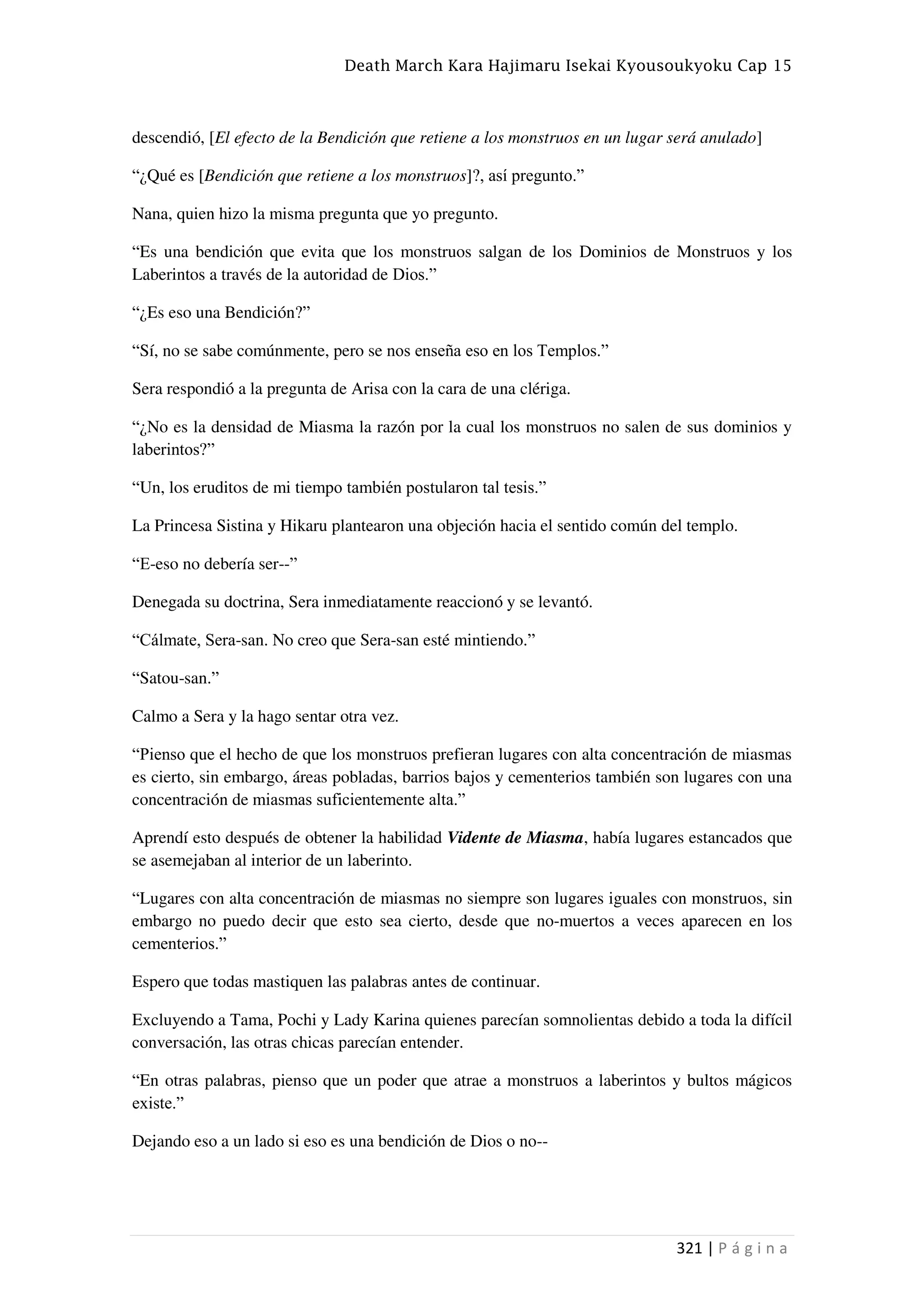 Death March Kara Hajimaru Isekai Kyousoukyoku Cap 15
321 | P á g i n a
descendió, [El efecto de la Bendición que retiene a los monstruos en un lugar será anulado]
“¿Qué es [Bendición que retiene a los monstruos]?, así pregunto.”
Nana, quien hizo la misma pregunta que yo pregunto.
“Es una bendición que evita que los monstruos salgan de los Dominios de Monstruos y los
Laberintos a través de la autoridad de Dios.”
“¿Es eso una Bendición?”
“Sí, no se sabe comúnmente, pero se nos enseña eso en los Templos.”
Sera respondió a la pregunta de Arisa con la cara de una clériga.
“¿No es la densidad de Miasma la razón por la cual los monstruos no salen de sus dominios y
laberintos?”
“Un, los eruditos de mi tiempo también postularon tal tesis.”
La Princesa Sistina y Hikaru plantearon una objeción hacia el sentido común del templo.
“E-eso no debería ser--”
Denegada su doctrina, Sera inmediatamente reaccionó y se levantó.
“Cálmate, Sera-san. No creo que Sera-san esté mintiendo.”
“Satou-san.”
Calmo a Sera y la hago sentar otra vez.
“Pienso que el hecho de que los monstruos prefieran lugares con alta concentración de miasmas
es cierto, sin embargo, áreas pobladas, barrios bajos y cementerios también son lugares con una
concentración de miasmas suficientemente alta.”
Aprendí esto después de obtener la habilidad Vidente de Miasma, había lugares estancados que
se asemejaban al interior de un laberinto.
“Lugares con alta concentración de miasmas no siempre son lugares iguales con monstruos, sin
embargo no puedo decir que esto sea cierto, desde que no-muertos a veces aparecen en los
cementerios.”
Espero que todas mastiquen las palabras antes de continuar.
Excluyendo a Tama, Pochi y Lady Karina quienes parecían somnolientas debido a toda la difícil
conversación, las otras chicas parecían entender.
“En otras palabras, pienso que un poder que atrae a monstruos a laberintos y bultos mágicos
existe.”
Dejando eso a un lado si eso es una bendición de Dios o no--
 