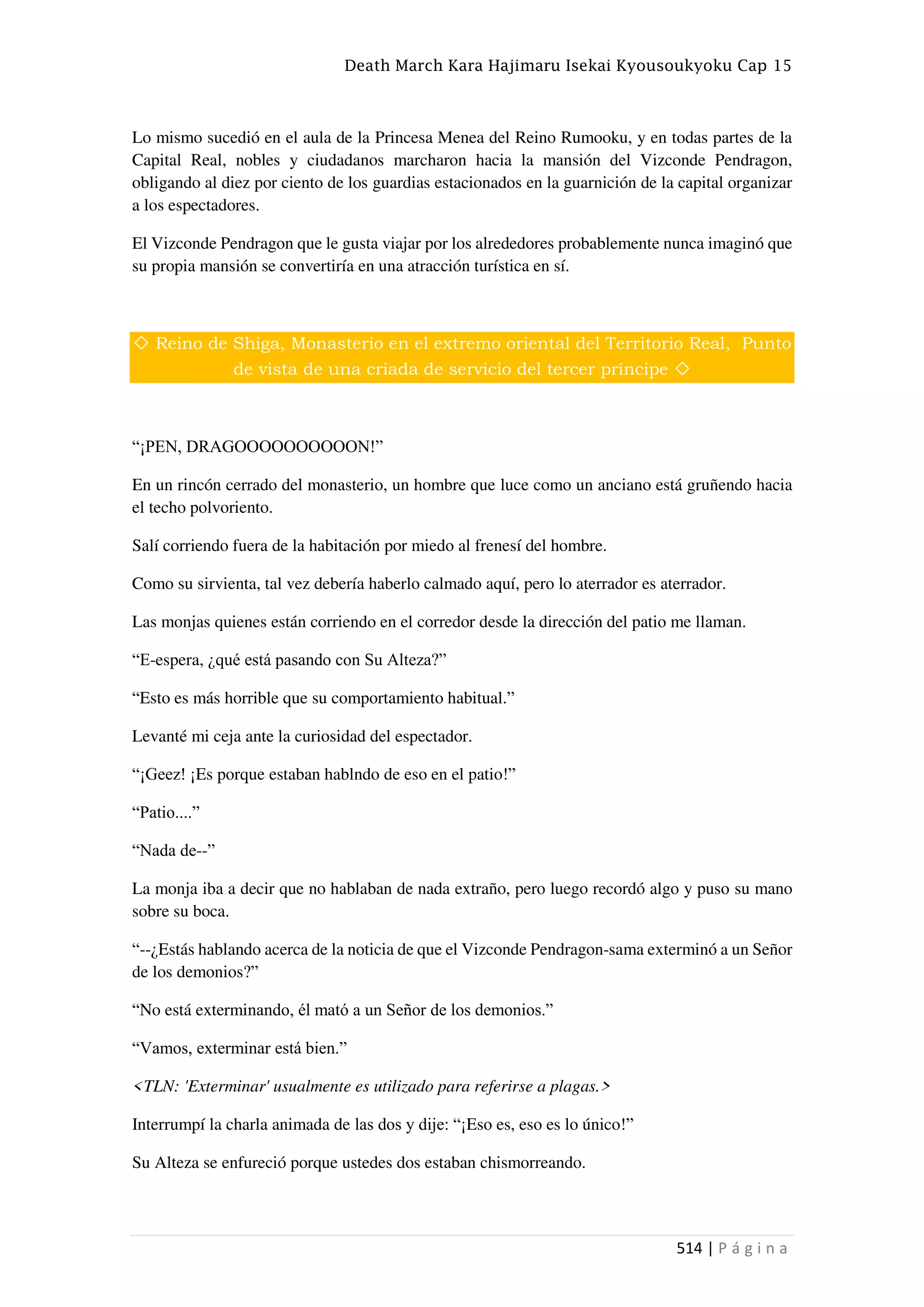 Death March Kara Hajimaru Isekai Kyousoukyoku Cap 15
514 | P á g i n a
Lo mismo sucedió en el aula de la Princesa Menea del Reino Rumooku, y en todas partes de la
Capital Real, nobles y ciudadanos marcharon hacia la mansión del Vizconde Pendragon,
obligando al diez por ciento de los guardias estacionados en la guarnición de la capital organizar
a los espectadores.
El Vizconde Pendragon que le gusta viajar por los alrededores probablemente nunca imaginó que
su propia mansión se convertiría en una atracción turística en sí.
◇ Reino de Shiga, Monasterio en el extremo oriental del Territorio Real, Punto
de vista de una criada de servicio del tercer príncipe ◇
“¡PEN, DRAGOOOOOOOOOON!”
En un rincón cerrado del monasterio, un hombre que luce como un anciano está gruñendo hacia
el techo polvoriento.
Salí corriendo fuera de la habitación por miedo al frenesí del hombre.
Como su sirvienta, tal vez debería haberlo calmado aquí, pero lo aterrador es aterrador.
Las monjas quienes están corriendo en el corredor desde la dirección del patio me llaman.
“E-espera, ¿qué está pasando con Su Alteza?”
“Esto es más horrible que su comportamiento habitual.”
Levanté mi ceja ante la curiosidad del espectador.
“¡Geez! ¡Es porque estaban hablndo de eso en el patio!”
“Patio....”
“Nada de--”
La monja iba a decir que no hablaban de nada extraño, pero luego recordó algo y puso su mano
sobre su boca.
“--¿Estás hablando acerca de la noticia de que el Vizconde Pendragon-sama exterminó a un Señor
de los demonios?”
“No está exterminando, él mató a un Señor de los demonios.”
“Vamos, exterminar está bien.”
<TLN: 'Exterminar' usualmente es utilizado para referirse a plagas.>
Interrumpí la charla animada de las dos y dije: “¡Eso es, eso es lo único!”
Su Alteza se enfureció porque ustedes dos estaban chismorreando.
 
