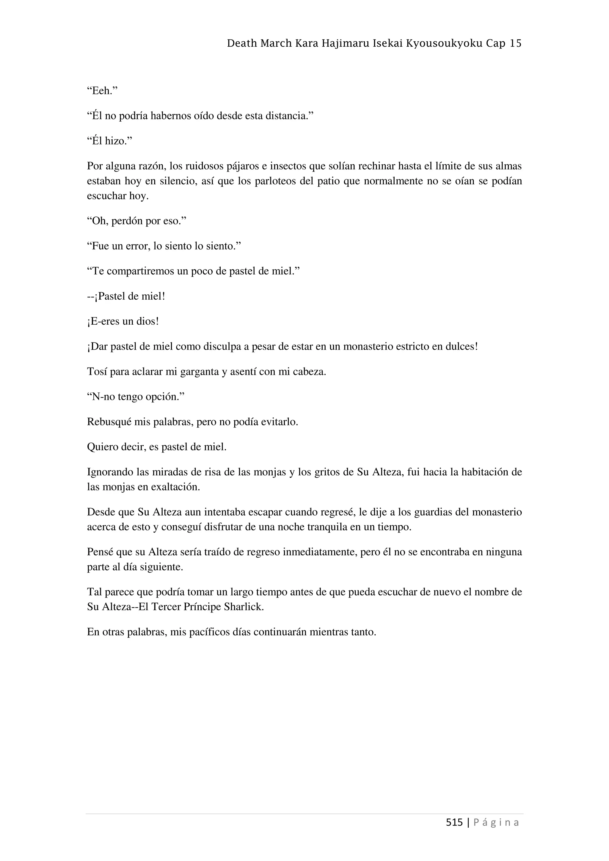 Death March Kara Hajimaru Isekai Kyousoukyoku Cap 15
515 | P á g i n a
“Eeh.”
“Él no podría habernos oído desde esta distancia.”
“Él hizo.”
Por alguna razón, los ruidosos pájaros e insectos que solían rechinar hasta el límite de sus almas
estaban hoy en silencio, así que los parloteos del patio que normalmente no se oían se podían
escuchar hoy.
“Oh, perdón por eso.”
“Fue un error, lo siento lo siento.”
“Te compartiremos un poco de pastel de miel.”
--¡Pastel de miel!
¡E-eres un dios!
¡Dar pastel de miel como disculpa a pesar de estar en un monasterio estricto en dulces!
Tosí para aclarar mi garganta y asentí con mi cabeza.
“N-no tengo opción.”
Rebusqué mis palabras, pero no podía evitarlo.
Quiero decir, es pastel de miel.
Ignorando las miradas de risa de las monjas y los gritos de Su Alteza, fui hacia la habitación de
las monjas en exaltación.
Desde que Su Alteza aun intentaba escapar cuando regresé, le dije a los guardias del monasterio
acerca de esto y conseguí disfrutar de una noche tranquila en un tiempo.
Pensé que su Alteza sería traído de regreso inmediatamente, pero él no se encontraba en ninguna
parte al día siguiente.
Tal parece que podría tomar un largo tiempo antes de que pueda escuchar de nuevo el nombre de
Su Alteza--El Tercer Príncipe Sharlick.
En otras palabras, mis pacíficos días continuarán mientras tanto.
 