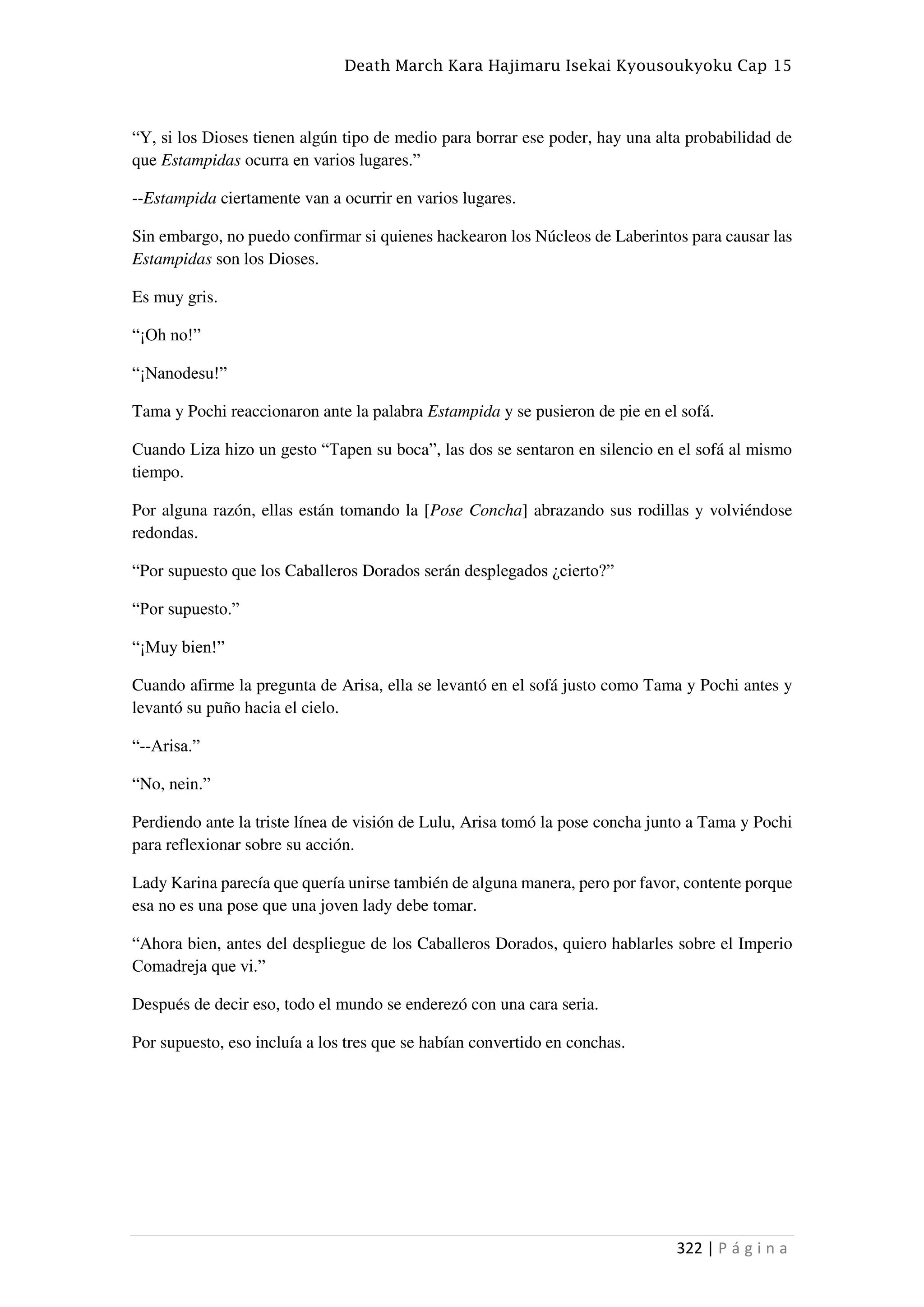 Death March Kara Hajimaru Isekai Kyousoukyoku Cap 15
322 | P á g i n a
“Y, si los Dioses tienen algún tipo de medio para borrar ese poder, hay una alta probabilidad de
que Estampidas ocurra en varios lugares.”
--Estampida ciertamente van a ocurrir en varios lugares.
Sin embargo, no puedo confirmar si quienes hackearon los Núcleos de Laberintos para causar las
Estampidas son los Dioses.
Es muy gris.
“¡Oh no!”
“¡Nanodesu!”
Tama y Pochi reaccionaron ante la palabra Estampida y se pusieron de pie en el sofá.
Cuando Liza hizo un gesto “Tapen su boca”, las dos se sentaron en silencio en el sofá al mismo
tiempo.
Por alguna razón, ellas están tomando la [Pose Concha] abrazando sus rodillas y volviéndose
redondas.
“Por supuesto que los Caballeros Dorados serán desplegados ¿cierto?”
“Por supuesto.”
“¡Muy bien!”
Cuando afirme la pregunta de Arisa, ella se levantó en el sofá justo como Tama y Pochi antes y
levantó su puño hacia el cielo.
“--Arisa.”
“No, nein.”
Perdiendo ante la triste línea de visión de Lulu, Arisa tomó la pose concha junto a Tama y Pochi
para reflexionar sobre su acción.
Lady Karina parecía que quería unirse también de alguna manera, pero por favor, contente porque
esa no es una pose que una joven lady debe tomar.
“Ahora bien, antes del despliegue de los Caballeros Dorados, quiero hablarles sobre el Imperio
Comadreja que vi.”
Después de decir eso, todo el mundo se enderezó con una cara seria.
Por supuesto, eso incluía a los tres que se habían convertido en conchas.
 