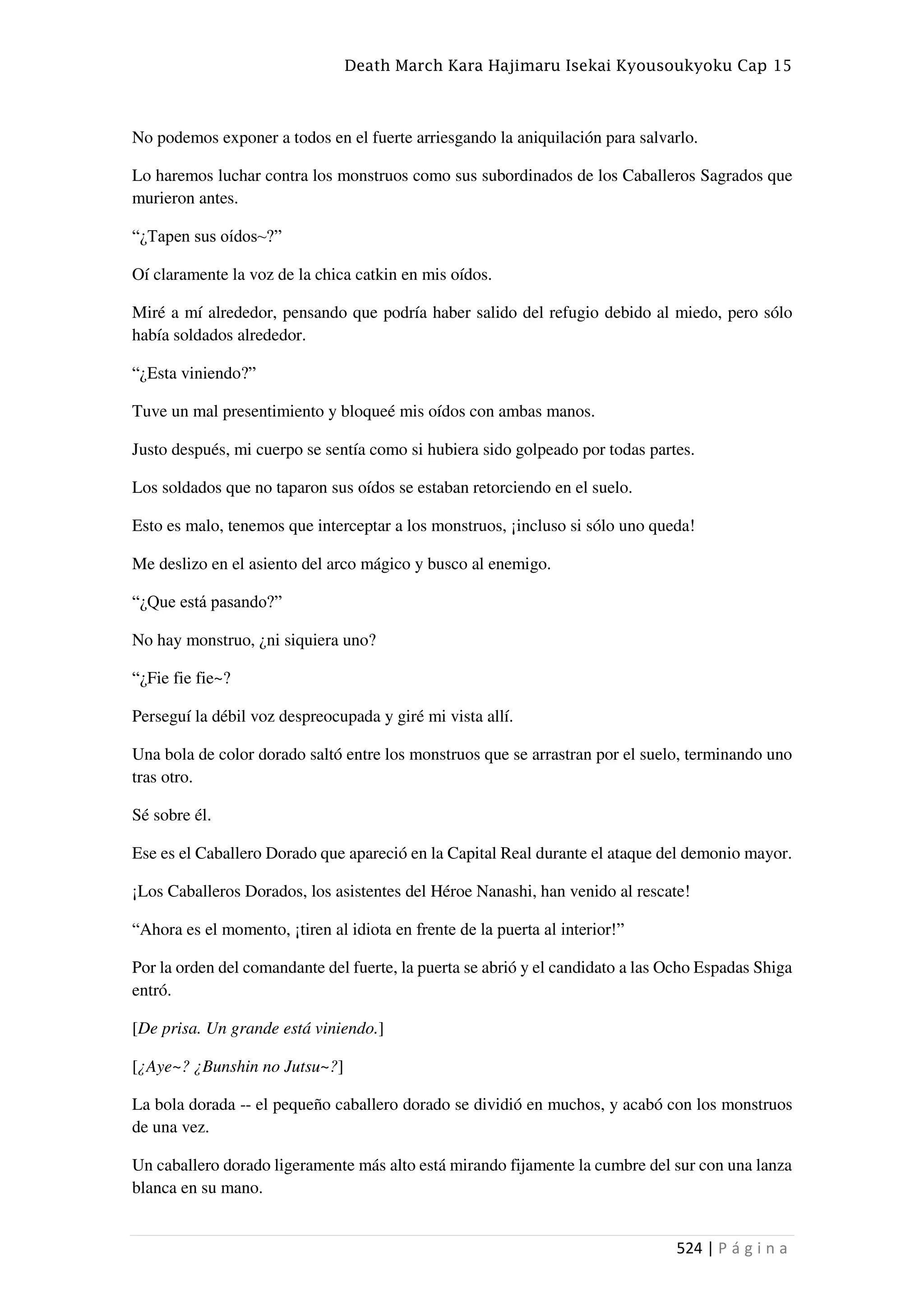 Death March Kara Hajimaru Isekai Kyousoukyoku Cap 15
524 | P á g i n a
No podemos exponer a todos en el fuerte arriesgando la aniquilación para salvarlo.
Lo haremos luchar contra los monstruos como sus subordinados de los Caballeros Sagrados que
murieron antes.
“¿Tapen sus oídos~?”
Oí claramente la voz de la chica catkin en mis oídos.
Miré a mí alrededor, pensando que podría haber salido del refugio debido al miedo, pero sólo
había soldados alrededor.
“¿Esta viniendo?”
Tuve un mal presentimiento y bloqueé mis oídos con ambas manos.
Justo después, mi cuerpo se sentía como si hubiera sido golpeado por todas partes.
Los soldados que no taparon sus oídos se estaban retorciendo en el suelo.
Esto es malo, tenemos que interceptar a los monstruos, ¡incluso si sólo uno queda!
Me deslizo en el asiento del arco mágico y busco al enemigo.
“¿Que está pasando?”
No hay monstruo, ¿ni siquiera uno?
“¿Fie fie fie~?
Perseguí la débil voz despreocupada y giré mi vista allí.
Una bola de color dorado saltó entre los monstruos que se arrastran por el suelo, terminando uno
tras otro.
Sé sobre él.
Ese es el Caballero Dorado que apareció en la Capital Real durante el ataque del demonio mayor.
¡Los Caballeros Dorados, los asistentes del Héroe Nanashi, han venido al rescate!
“Ahora es el momento, ¡tiren al idiota en frente de la puerta al interior!”
Por la orden del comandante del fuerte, la puerta se abrió y el candidato a las Ocho Espadas Shiga
entró.
[De prisa. Un grande está viniendo.]
[¿Aye~? ¿Bunshin no Jutsu~?]
La bola dorada -- el pequeño caballero dorado se dividió en muchos, y acabó con los monstruos
de una vez.
Un caballero dorado ligeramente más alto está mirando fijamente la cumbre del sur con una lanza
blanca en su mano.
 