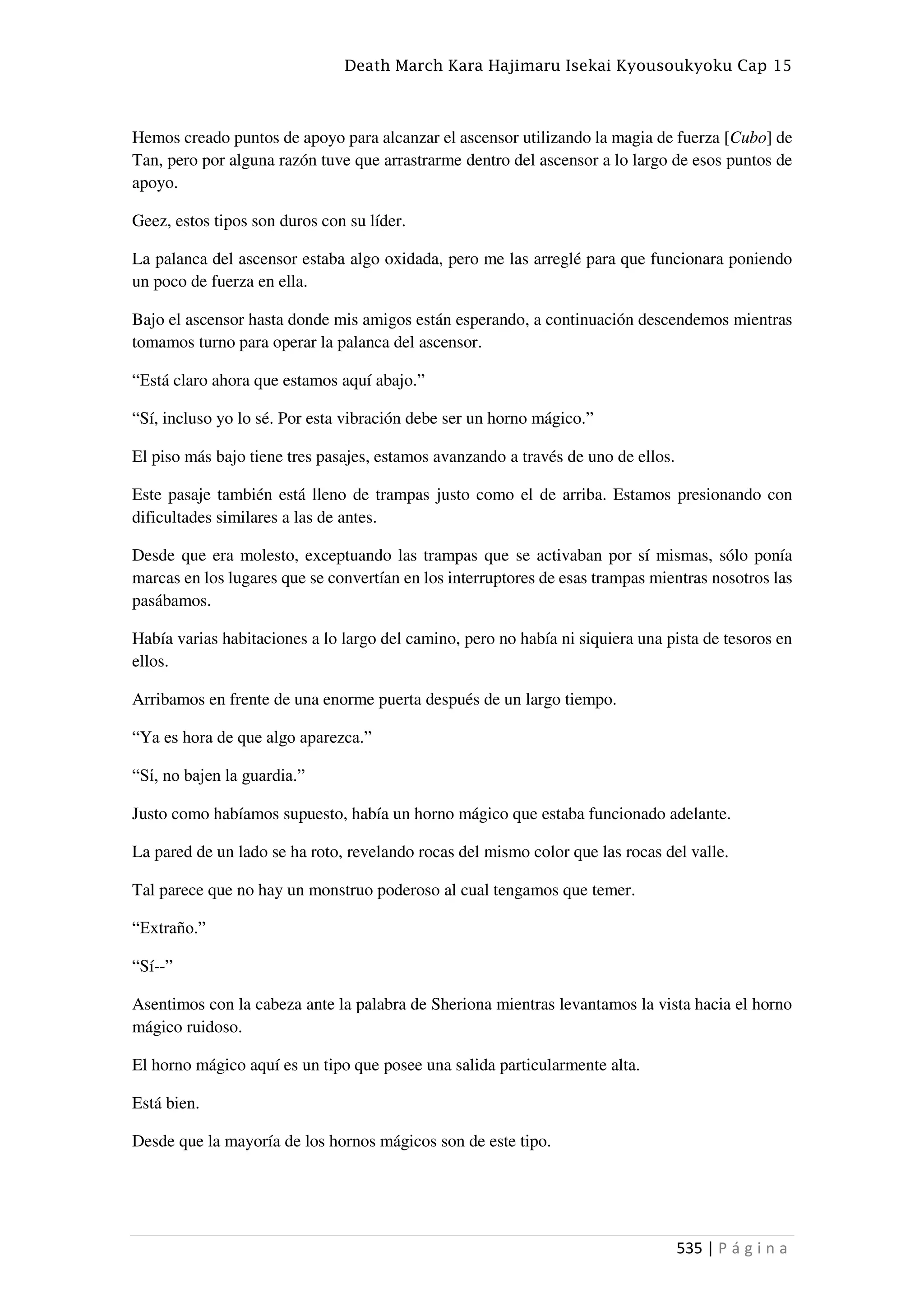 Death March Kara Hajimaru Isekai Kyousoukyoku Cap 15
535 | P á g i n a
Hemos creado puntos de apoyo para alcanzar el ascensor utilizando la magia de fuerza [Cubo] de
Tan, pero por alguna razón tuve que arrastrarme dentro del ascensor a lo largo de esos puntos de
apoyo.
Geez, estos tipos son duros con su líder.
La palanca del ascensor estaba algo oxidada, pero me las arreglé para que funcionara poniendo
un poco de fuerza en ella.
Bajo el ascensor hasta donde mis amigos están esperando, a continuación descendemos mientras
tomamos turno para operar la palanca del ascensor.
“Está claro ahora que estamos aquí abajo.”
“Sí, incluso yo lo sé. Por esta vibración debe ser un horno mágico.”
El piso más bajo tiene tres pasajes, estamos avanzando a través de uno de ellos.
Este pasaje también está lleno de trampas justo como el de arriba. Estamos presionando con
dificultades similares a las de antes.
Desde que era molesto, exceptuando las trampas que se activaban por sí mismas, sólo ponía
marcas en los lugares que se convertían en los interruptores de esas trampas mientras nosotros las
pasábamos.
Había varias habitaciones a lo largo del camino, pero no había ni siquiera una pista de tesoros en
ellos.
Arribamos en frente de una enorme puerta después de un largo tiempo.
“Ya es hora de que algo aparezca.”
“Sí, no bajen la guardia.”
Justo como habíamos supuesto, había un horno mágico que estaba funcionado adelante.
La pared de un lado se ha roto, revelando rocas del mismo color que las rocas del valle.
Tal parece que no hay un monstruo poderoso al cual tengamos que temer.
“Extraño.”
“Sí--”
Asentimos con la cabeza ante la palabra de Sheriona mientras levantamos la vista hacia el horno
mágico ruidoso.
El horno mágico aquí es un tipo que posee una salida particularmente alta.
Está bien.
Desde que la mayoría de los hornos mágicos son de este tipo.
 