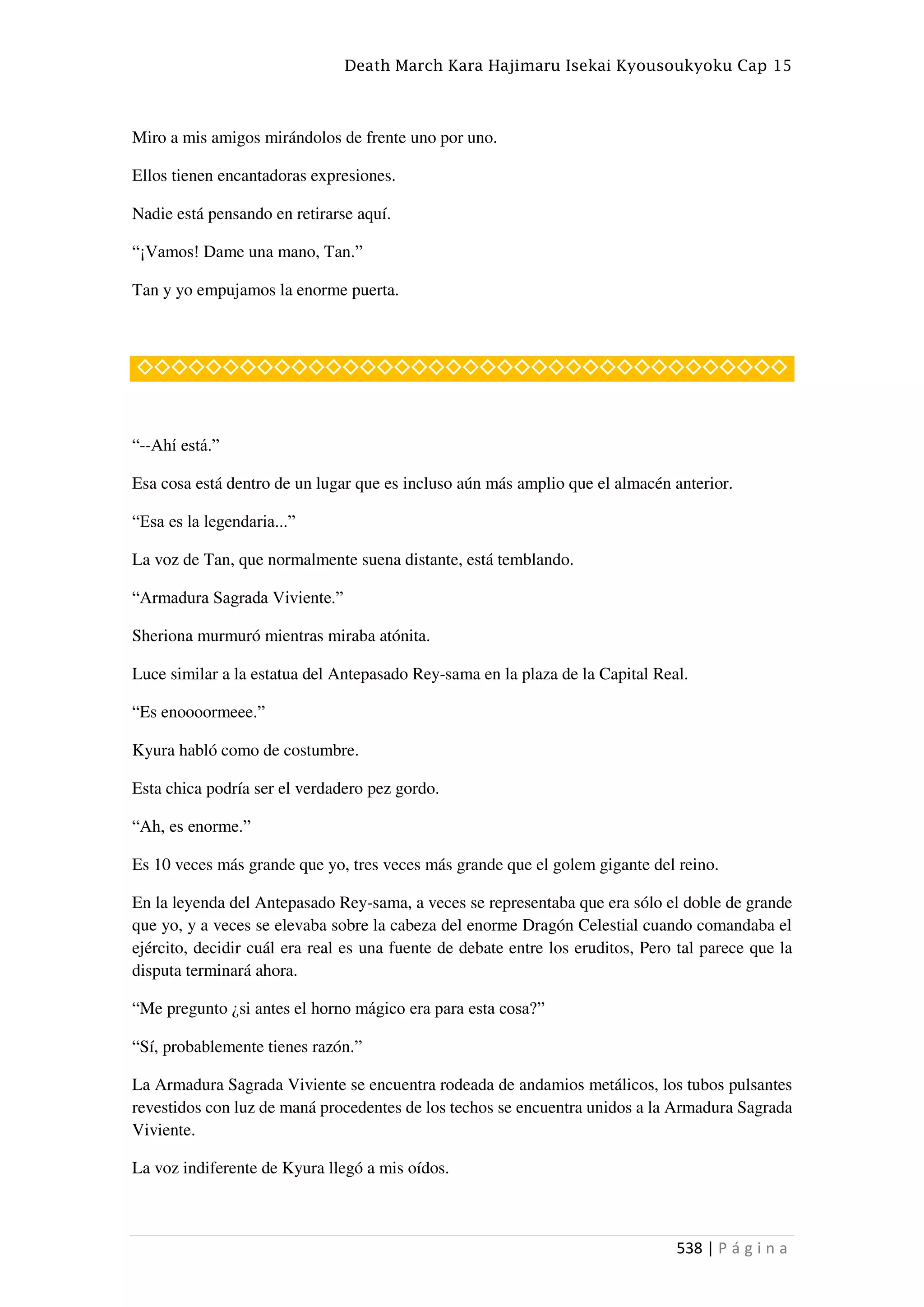 Death March Kara Hajimaru Isekai Kyousoukyoku Cap 15
538 | P á g i n a
Miro a mis amigos mirándolos de frente uno por uno.
Ellos tienen encantadoras expresiones.
Nadie está pensando en retirarse aquí.
“¡Vamos! Dame una mano, Tan.”
Tan y yo empujamos la enorme puerta.
◇◇◇◇◇◇◇◇◇◇◇◇◇◇◇◇◇◇◇◇◇◇◇◇◇◇◇◇◇◇◇◇◇◇◇◇◇◇
“--Ahí está.”
Esa cosa está dentro de un lugar que es incluso aún más amplio que el almacén anterior.
“Esa es la legendaria...”
La voz de Tan, que normalmente suena distante, está temblando.
“Armadura Sagrada Viviente.”
Sheriona murmuró mientras miraba atónita.
Luce similar a la estatua del Antepasado Rey-sama en la plaza de la Capital Real.
“Es enoooormeee.”
Kyura habló como de costumbre.
Esta chica podría ser el verdadero pez gordo.
“Ah, es enorme.”
Es 10 veces más grande que yo, tres veces más grande que el golem gigante del reino.
En la leyenda del Antepasado Rey-sama, a veces se representaba que era sólo el doble de grande
que yo, y a veces se elevaba sobre la cabeza del enorme Dragón Celestial cuando comandaba el
ejército, decidir cuál era real es una fuente de debate entre los eruditos, Pero tal parece que la
disputa terminará ahora.
“Me pregunto ¿si antes el horno mágico era para esta cosa?”
“Sí, probablemente tienes razón.”
La Armadura Sagrada Viviente se encuentra rodeada de andamios metálicos, los tubos pulsantes
revestidos con luz de maná procedentes de los techos se encuentra unidos a la Armadura Sagrada
Viviente.
La voz indiferente de Kyura llegó a mis oídos.
 