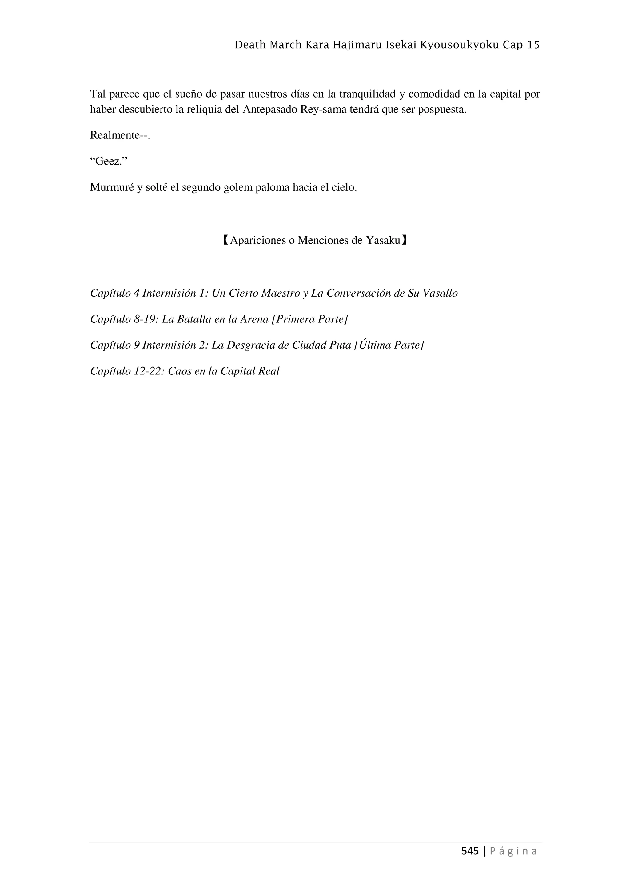 Death March Kara Hajimaru Isekai Kyousoukyoku Cap 15
545 | P á g i n a
Tal parece que el sueño de pasar nuestros días en la tranquilidad y comodidad en la capital por
haber descubierto la reliquia del Antepasado Rey-sama tendrá que ser pospuesta.
Realmente--.
“Geez.”
Murmuré y solté el segundo golem paloma hacia el cielo.
【Apariciones o Menciones de Yasaku】
Capítulo 4 Intermisión 1: Un Cierto Maestro y La Conversación de Su Vasallo
Capítulo 8-19: La Batalla en la Arena [Primera Parte]
Capítulo 9 Intermisión 2: La Desgracia de Ciudad Puta [Última Parte]
Capítulo 12-22: Caos en la Capital Real
 