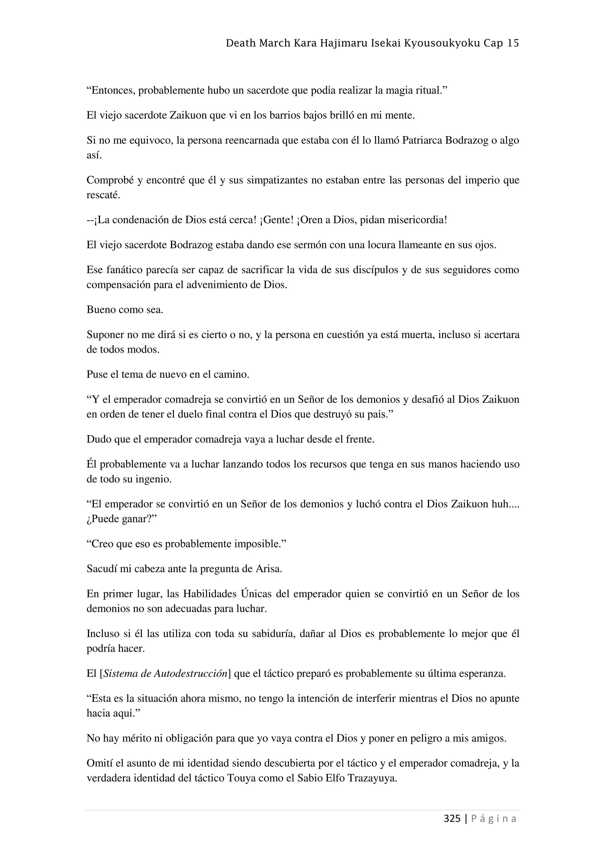 Death March Kara Hajimaru Isekai Kyousoukyoku Cap 15
325 | P á g i n a
“Entonces, probablemente hubo un sacerdote que podía realizar la magia ritual.”
El viejo sacerdote Zaikuon que vi en los barrios bajos brilló en mi mente.
Si no me equivoco, la persona reencarnada que estaba con él lo llamó Patriarca Bodrazog o algo
así.
Comprobé y encontré que él y sus simpatizantes no estaban entre las personas del imperio que
rescaté.
--¡La condenación de Dios está cerca! ¡Gente! ¡Oren a Dios, pidan misericordia!
El viejo sacerdote Bodrazog estaba dando ese sermón con una locura llameante en sus ojos.
Ese fanático parecía ser capaz de sacrificar la vida de sus discípulos y de sus seguidores como
compensación para el advenimiento de Dios.
Bueno como sea.
Suponer no me dirá si es cierto o no, y la persona en cuestión ya está muerta, incluso si acertara
de todos modos.
Puse el tema de nuevo en el camino.
“Y el emperador comadreja se convirtió en un Señor de los demonios y desafió al Dios Zaikuon
en orden de tener el duelo final contra el Dios que destruyó su país.”
Dudo que el emperador comadreja vaya a luchar desde el frente.
Él probablemente va a luchar lanzando todos los recursos que tenga en sus manos haciendo uso
de todo su ingenio.
“El emperador se convirtió en un Señor de los demonios y luchó contra el Dios Zaikuon huh....
¿Puede ganar?”
“Creo que eso es probablemente imposible.”
Sacudí mi cabeza ante la pregunta de Arisa.
En primer lugar, las Habilidades Únicas del emperador quien se convirtió en un Señor de los
demonios no son adecuadas para luchar.
Incluso si él las utiliza con toda su sabiduría, dañar al Dios es probablemente lo mejor que él
podría hacer.
El [Sistema de Autodestrucción] que el táctico preparó es probablemente su última esperanza.
“Esta es la situación ahora mismo, no tengo la intención de interferir mientras el Dios no apunte
hacia aquí.”
No hay mérito ni obligación para que yo vaya contra el Dios y poner en peligro a mis amigos.
Omití el asunto de mi identidad siendo descubierta por el táctico y el emperador comadreja, y la
verdadera identidad del táctico Touya como el Sabio Elfo Trazayuya.
 
