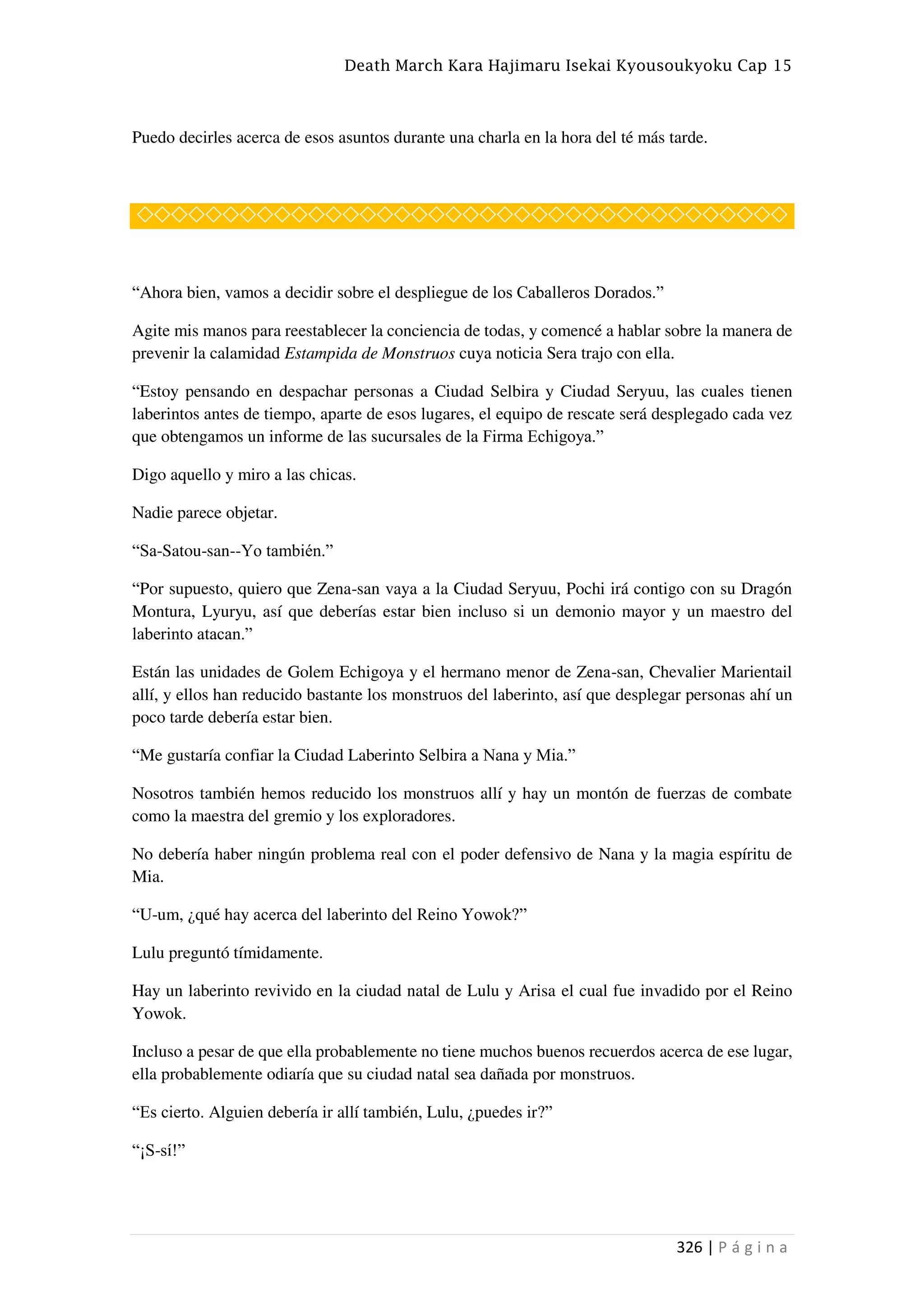 Death March Kara Hajimaru Isekai Kyousoukyoku Cap 15
326 | P á g i n a
Puedo decirles acerca de esos asuntos durante una charla en la hora del té más tarde.
◇◇◇◇◇◇◇◇◇◇◇◇◇◇◇◇◇◇◇◇◇◇◇◇◇◇◇◇◇◇◇◇◇◇◇◇◇◇
“Ahora bien, vamos a decidir sobre el despliegue de los Caballeros Dorados.”
Agite mis manos para reestablecer la conciencia de todas, y comencé a hablar sobre la manera de
prevenir la calamidad Estampida de Monstruos cuya noticia Sera trajo con ella.
“Estoy pensando en despachar personas a Ciudad Selbira y Ciudad Seryuu, las cuales tienen
laberintos antes de tiempo, aparte de esos lugares, el equipo de rescate será desplegado cada vez
que obtengamos un informe de las sucursales de la Firma Echigoya.”
Digo aquello y miro a las chicas.
Nadie parece objetar.
“Sa-Satou-san--Yo también.”
“Por supuesto, quiero que Zena-san vaya a la Ciudad Seryuu, Pochi irá contigo con su Dragón
Montura, Lyuryu, así que deberías estar bien incluso si un demonio mayor y un maestro del
laberinto atacan.”
Están las unidades de Golem Echigoya y el hermano menor de Zena-san, Chevalier Marientail
allí, y ellos han reducido bastante los monstruos del laberinto, así que desplegar personas ahí un
poco tarde debería estar bien.
“Me gustaría confiar la Ciudad Laberinto Selbira a Nana y Mia.”
Nosotros también hemos reducido los monstruos allí y hay un montón de fuerzas de combate
como la maestra del gremio y los exploradores.
No debería haber ningún problema real con el poder defensivo de Nana y la magia espíritu de
Mia.
“U-um, ¿qué hay acerca del laberinto del Reino Yowok?”
Lulu preguntó tímidamente.
Hay un laberinto revivido en la ciudad natal de Lulu y Arisa el cual fue invadido por el Reino
Yowok.
Incluso a pesar de que ella probablemente no tiene muchos buenos recuerdos acerca de ese lugar,
ella probablemente odiaría que su ciudad natal sea dañada por monstruos.
“Es cierto. Alguien debería ir allí también, Lulu, ¿puedes ir?”
“¡S-sí!”
 