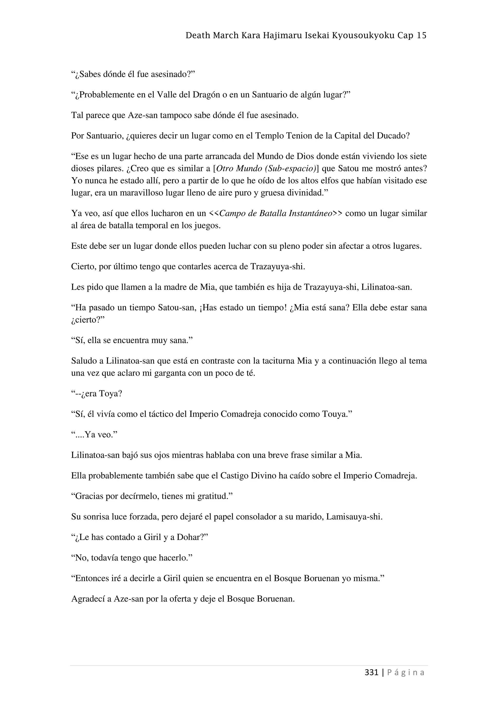 Death March Kara Hajimaru Isekai Kyousoukyoku Cap 15
331 | P á g i n a
“¿Sabes dónde él fue asesinado?”
“¿Probablemente en el Valle del Dragón o en un Santuario de algún lugar?”
Tal parece que Aze-san tampoco sabe dónde él fue asesinado.
Por Santuario, ¿quieres decir un lugar como en el Templo Tenion de la Capital del Ducado?
“Ese es un lugar hecho de una parte arrancada del Mundo de Dios donde están viviendo los siete
dioses pilares. ¿Creo que es similar a [Otro Mundo (Sub-espacio)] que Satou me mostró antes?
Yo nunca he estado allí, pero a partir de lo que he oído de los altos elfos que habían visitado ese
lugar, era un maravilloso lugar lleno de aire puro y gruesa divinidad.”
Ya veo, así que ellos lucharon en un <<Campo de Batalla Instantáneo>> como un lugar similar
al área de batalla temporal en los juegos.
Este debe ser un lugar donde ellos pueden luchar con su pleno poder sin afectar a otros lugares.
Cierto, por último tengo que contarles acerca de Trazayuya-shi.
Les pido que llamen a la madre de Mia, que también es hija de Trazayuya-shi, Lilinatoa-san.
“Ha pasado un tiempo Satou-san, ¡Has estado un tiempo! ¿Mia está sana? Ella debe estar sana
¿cierto?”
“Sí, ella se encuentra muy sana.”
Saludo a Lilinatoa-san que está en contraste con la taciturna Mia y a continuación llego al tema
una vez que aclaro mi garganta con un poco de té.
“--¿era Toya?
“Sí, él vivía como el táctico del Imperio Comadreja conocido como Touya.”
“....Ya veo.”
Lilinatoa-san bajó sus ojos mientras hablaba con una breve frase similar a Mia.
Ella probablemente también sabe que el Castigo Divino ha caído sobre el Imperio Comadreja.
“Gracias por decírmelo, tienes mi gratitud.”
Su sonrisa luce forzada, pero dejaré el papel consolador a su marido, Lamisauya-shi.
“¿Le has contado a Giril y a Dohar?”
“No, todavía tengo que hacerlo.”
“Entonces iré a decirle a Giril quien se encuentra en el Bosque Boruenan yo misma.”
Agradecí a Aze-san por la oferta y deje el Bosque Boruenan.
 