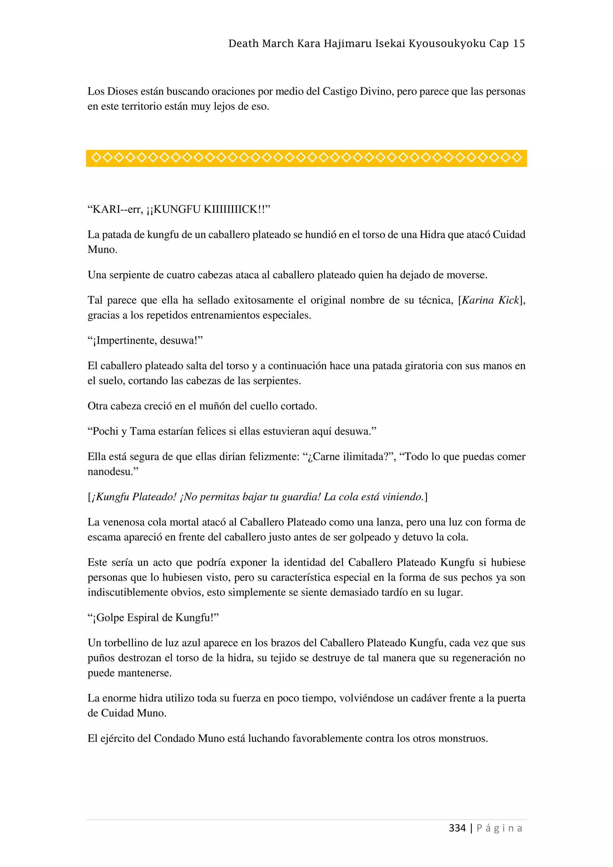 Death March Kara Hajimaru Isekai Kyousoukyoku Cap 15
334 | P á g i n a
Los Dioses están buscando oraciones por medio del Castigo Divino, pero parece que las personas
en este territorio están muy lejos de eso.
◇◇◇◇◇◇◇◇◇◇◇◇◇◇◇◇◇◇◇◇◇◇◇◇◇◇◇◇◇◇◇◇◇◇◇◇◇◇
“KARI--err, ¡¡KUNGFU KIIIIIIIICK!!”
La patada de kungfu de un caballero plateado se hundió en el torso de una Hidra que atacó Cuidad
Muno.
Una serpiente de cuatro cabezas ataca al caballero plateado quien ha dejado de moverse.
Tal parece que ella ha sellado exitosamente el original nombre de su técnica, [Karina Kick],
gracias a los repetidos entrenamientos especiales.
“¡Impertinente, desuwa!”
El caballero plateado salta del torso y a continuación hace una patada giratoria con sus manos en
el suelo, cortando las cabezas de las serpientes.
Otra cabeza creció en el muñón del cuello cortado.
“Pochi y Tama estarían felices si ellas estuvieran aquí desuwa.”
Ella está segura de que ellas dirían felizmente: “¿Carne ilimitada?”, “Todo lo que puedas comer
nanodesu.”
[¡Kungfu Plateado! ¡No permitas bajar tu guardia! La cola está viniendo.]
La venenosa cola mortal atacó al Caballero Plateado como una lanza, pero una luz con forma de
escama apareció en frente del caballero justo antes de ser golpeado y detuvo la cola.
Este sería un acto que podría exponer la identidad del Caballero Plateado Kungfu si hubiese
personas que lo hubiesen visto, pero su característica especial en la forma de sus pechos ya son
indiscutiblemente obvios, esto simplemente se siente demasiado tardío en su lugar.
“¡Golpe Espiral de Kungfu!”
Un torbellino de luz azul aparece en los brazos del Caballero Plateado Kungfu, cada vez que sus
puños destrozan el torso de la hidra, su tejido se destruye de tal manera que su regeneración no
puede mantenerse.
La enorme hidra utilizo toda su fuerza en poco tiempo, volviéndose un cadáver frente a la puerta
de Cuidad Muno.
El ejército del Condado Muno está luchando favorablemente contra los otros monstruos.
 
