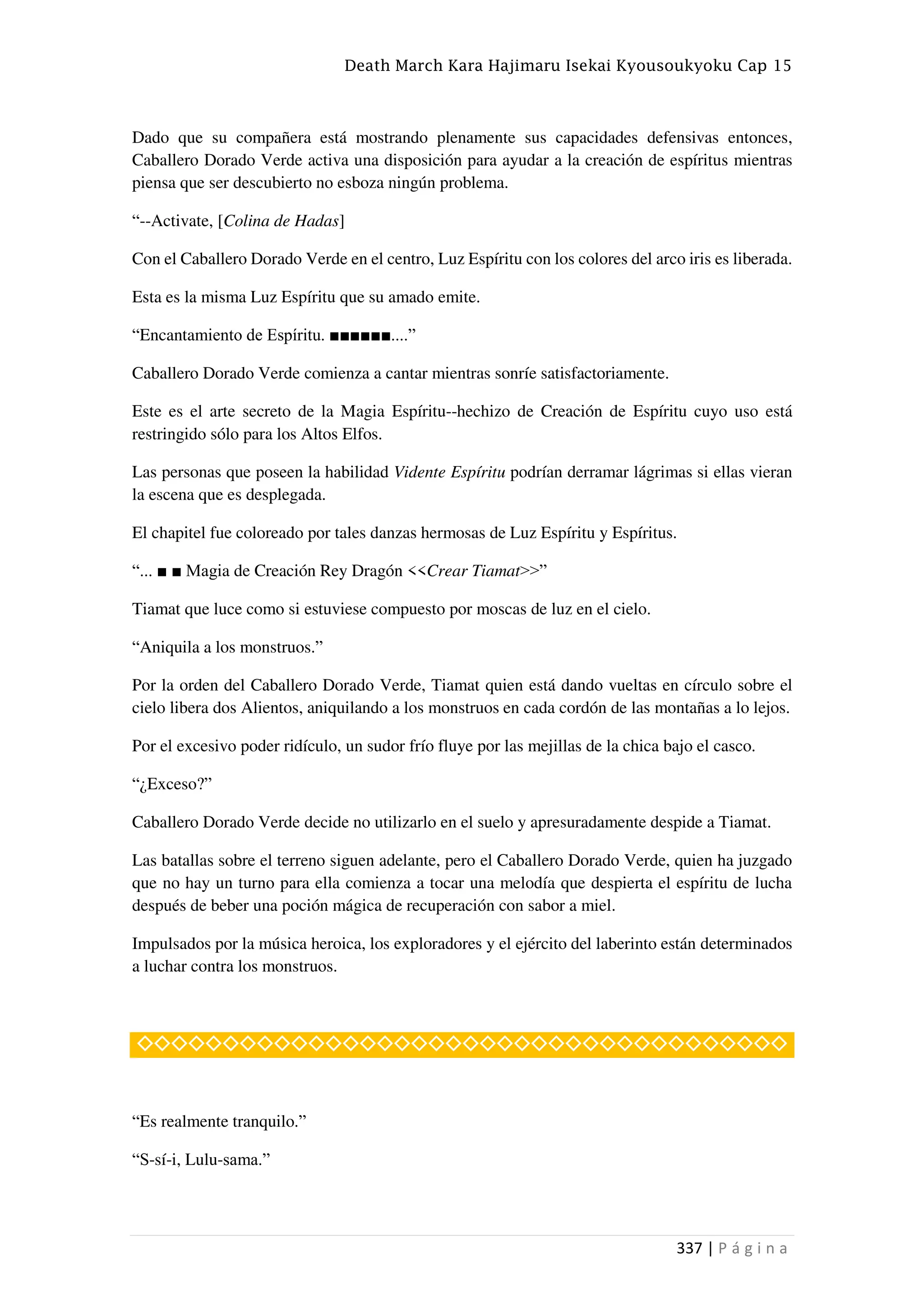 Death March Kara Hajimaru Isekai Kyousoukyoku Cap 15
337 | P á g i n a
Dado que su compañera está mostrando plenamente sus capacidades defensivas entonces,
Caballero Dorado Verde activa una disposición para ayudar a la creación de espíritus mientras
piensa que ser descubierto no esboza ningún problema.
“--Activate, [Colina de Hadas]
Con el Caballero Dorado Verde en el centro, Luz Espíritu con los colores del arco iris es liberada.
Esta es la misma Luz Espíritu que su amado emite.
“Encantamiento de Espíritu. ■■■■■■....”
Caballero Dorado Verde comienza a cantar mientras sonríe satisfactoriamente.
Este es el arte secreto de la Magia Espíritu--hechizo de Creación de Espíritu cuyo uso está
restringido sólo para los Altos Elfos.
Las personas que poseen la habilidad Vidente Espíritu podrían derramar lágrimas si ellas vieran
la escena que es desplegada.
El chapitel fue coloreado por tales danzas hermosas de Luz Espíritu y Espíritus.
“... ■ ■ Magia de Creación Rey Dragón <<Crear Tiamat>>”
Tiamat que luce como si estuviese compuesto por moscas de luz en el cielo.
“Aniquila a los monstruos.”
Por la orden del Caballero Dorado Verde, Tiamat quien está dando vueltas en círculo sobre el
cielo libera dos Alientos, aniquilando a los monstruos en cada cordón de las montañas a lo lejos.
Por el excesivo poder ridículo, un sudor frío fluye por las mejillas de la chica bajo el casco.
“¿Exceso?”
Caballero Dorado Verde decide no utilizarlo en el suelo y apresuradamente despide a Tiamat.
Las batallas sobre el terreno siguen adelante, pero el Caballero Dorado Verde, quien ha juzgado
que no hay un turno para ella comienza a tocar una melodía que despierta el espíritu de lucha
después de beber una poción mágica de recuperación con sabor a miel.
Impulsados por la música heroica, los exploradores y el ejército del laberinto están determinados
a luchar contra los monstruos.
◇◇◇◇◇◇◇◇◇◇◇◇◇◇◇◇◇◇◇◇◇◇◇◇◇◇◇◇◇◇◇◇◇◇◇◇◇◇
“Es realmente tranquilo.”
“S-sí-i, Lulu-sama.”
 
