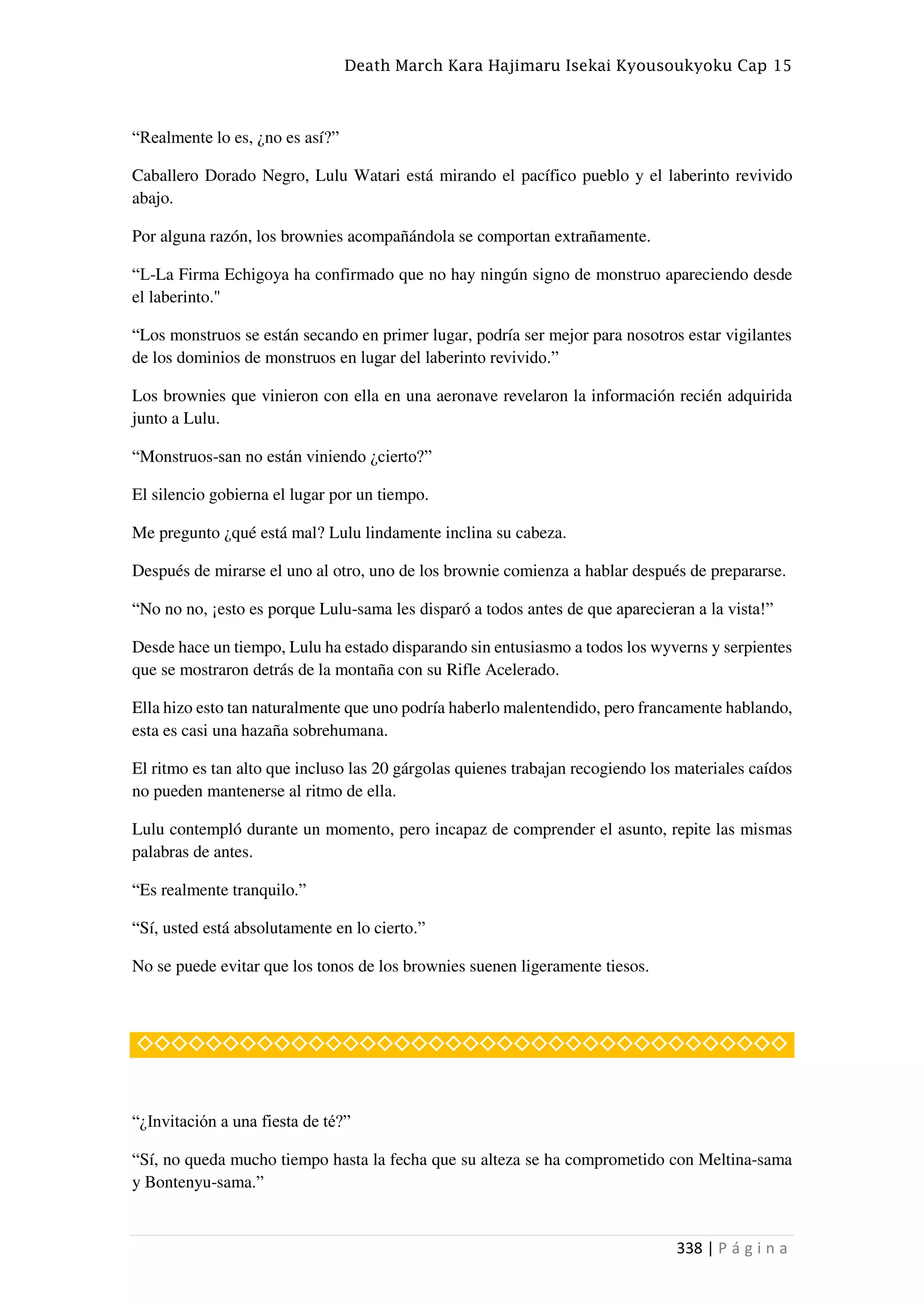 Death March Kara Hajimaru Isekai Kyousoukyoku Cap 15
338 | P á g i n a
“Realmente lo es, ¿no es así?”
Caballero Dorado Negro, Lulu Watari está mirando el pacífico pueblo y el laberinto revivido
abajo.
Por alguna razón, los brownies acompañándola se comportan extrañamente.
“L-La Firma Echigoya ha confirmado que no hay ningún signo de monstruo apareciendo desde
el laberinto."
“Los monstruos se están secando en primer lugar, podría ser mejor para nosotros estar vigilantes
de los dominios de monstruos en lugar del laberinto revivido.”
Los brownies que vinieron con ella en una aeronave revelaron la información recién adquirida
junto a Lulu.
“Monstruos-san no están viniendo ¿cierto?”
El silencio gobierna el lugar por un tiempo.
Me pregunto ¿qué está mal? Lulu lindamente inclina su cabeza.
Después de mirarse el uno al otro, uno de los brownie comienza a hablar después de prepararse.
“No no no, ¡esto es porque Lulu-sama les disparó a todos antes de que aparecieran a la vista!”
Desde hace un tiempo, Lulu ha estado disparando sin entusiasmo a todos los wyverns y serpientes
que se mostraron detrás de la montaña con su Rifle Acelerado.
Ella hizo esto tan naturalmente que uno podría haberlo malentendido, pero francamente hablando,
esta es casi una hazaña sobrehumana.
El ritmo es tan alto que incluso las 20 gárgolas quienes trabajan recogiendo los materiales caídos
no pueden mantenerse al ritmo de ella.
Lulu contempló durante un momento, pero incapaz de comprender el asunto, repite las mismas
palabras de antes.
“Es realmente tranquilo.”
“Sí, usted está absolutamente en lo cierto.”
No se puede evitar que los tonos de los brownies suenen ligeramente tiesos.
◇◇◇◇◇◇◇◇◇◇◇◇◇◇◇◇◇◇◇◇◇◇◇◇◇◇◇◇◇◇◇◇◇◇◇◇◇◇
“¿Invitación a una fiesta de té?”
“Sí, no queda mucho tiempo hasta la fecha que su alteza se ha comprometido con Meltina-sama
y Bontenyu-sama.”
 