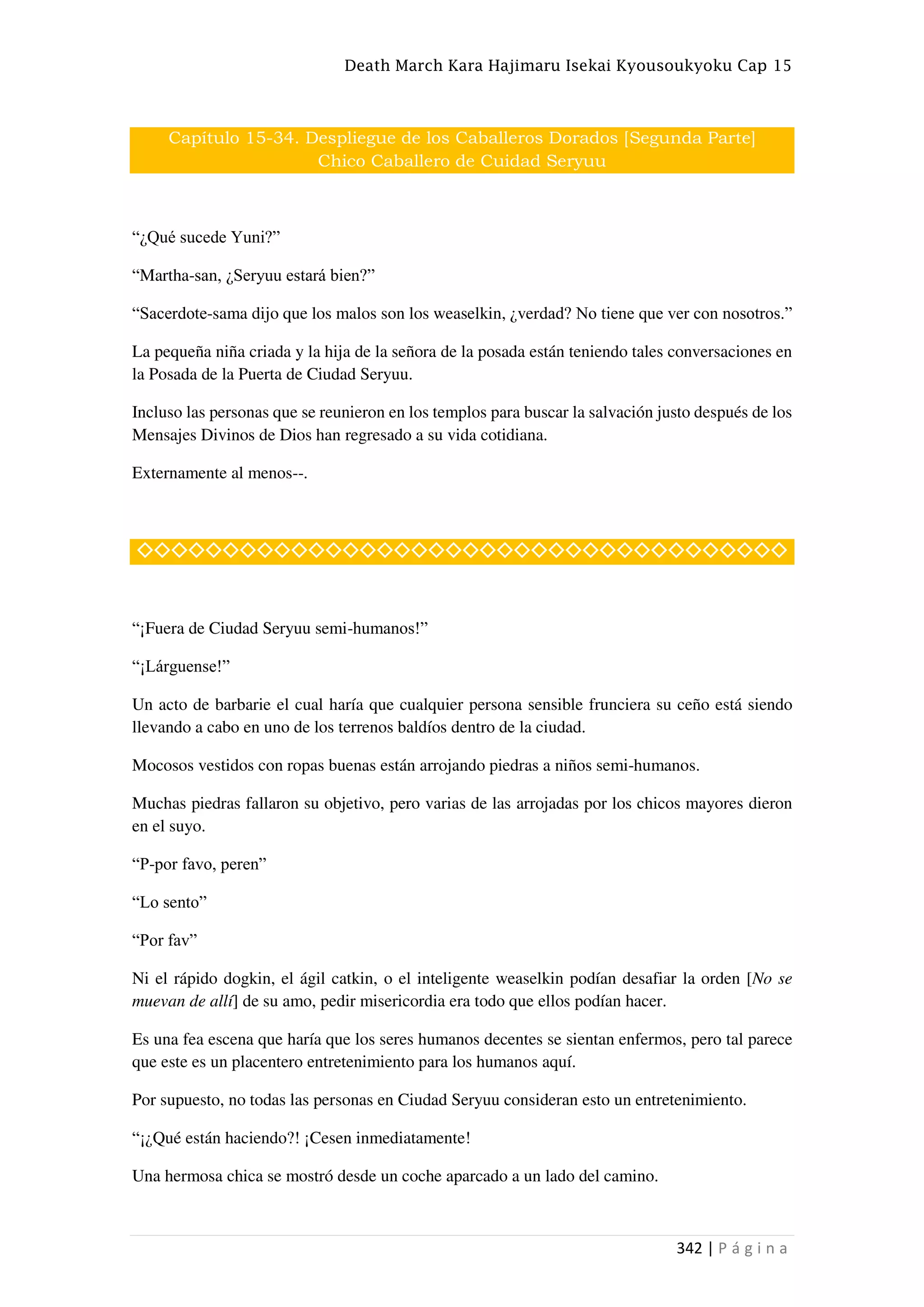 Death March Kara Hajimaru Isekai Kyousoukyoku Cap 15
342 | P á g i n a
Capítulo 15-34. Despliegue de los Caballeros Dorados [Segunda Parte]
Chico Caballero de Cuidad Seryuu
“¿Qué sucede Yuni?”
“Martha-san, ¿Seryuu estará bien?”
“Sacerdote-sama dijo que los malos son los weaselkin, ¿verdad? No tiene que ver con nosotros.”
La pequeña niña criada y la hija de la señora de la posada están teniendo tales conversaciones en
la Posada de la Puerta de Ciudad Seryuu.
Incluso las personas que se reunieron en los templos para buscar la salvación justo después de los
Mensajes Divinos de Dios han regresado a su vida cotidiana.
Externamente al menos--.
◇◇◇◇◇◇◇◇◇◇◇◇◇◇◇◇◇◇◇◇◇◇◇◇◇◇◇◇◇◇◇◇◇◇◇◇◇◇
“¡Fuera de Ciudad Seryuu semi-humanos!”
“¡Lárguense!”
Un acto de barbarie el cual haría que cualquier persona sensible frunciera su ceño está siendo
llevando a cabo en uno de los terrenos baldíos dentro de la ciudad.
Mocosos vestidos con ropas buenas están arrojando piedras a niños semi-humanos.
Muchas piedras fallaron su objetivo, pero varias de las arrojadas por los chicos mayores dieron
en el suyo.
“P-por favo, peren”
“Lo sento”
“Por fav”
Ni el rápido dogkin, el ágil catkin, o el inteligente weaselkin podían desafiar la orden [No se
muevan de allí] de su amo, pedir misericordia era todo que ellos podían hacer.
Es una fea escena que haría que los seres humanos decentes se sientan enfermos, pero tal parece
que este es un placentero entretenimiento para los humanos aquí.
Por supuesto, no todas las personas en Ciudad Seryuu consideran esto un entretenimiento.
“¡¿Qué están haciendo?! ¡Cesen inmediatamente!
Una hermosa chica se mostró desde un coche aparcado a un lado del camino.
 