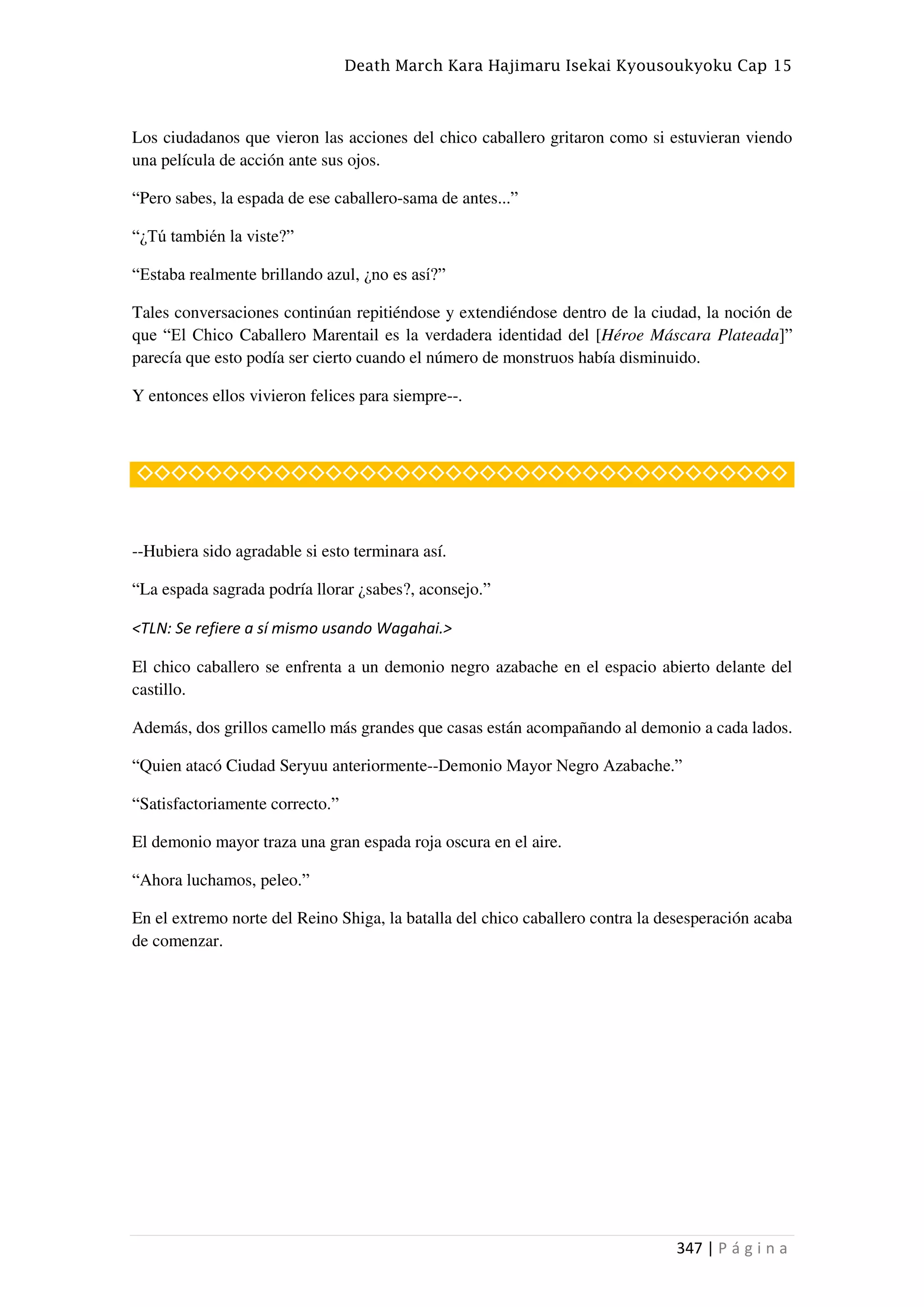 Death March Kara Hajimaru Isekai Kyousoukyoku Cap 15
347 | P á g i n a
Los ciudadanos que vieron las acciones del chico caballero gritaron como si estuvieran viendo
una película de acción ante sus ojos.
“Pero sabes, la espada de ese caballero-sama de antes...”
“¿Tú también la viste?”
“Estaba realmente brillando azul, ¿no es así?”
Tales conversaciones continúan repitiéndose y extendiéndose dentro de la ciudad, la noción de
que “El Chico Caballero Marentail es la verdadera identidad del [Héroe Máscara Plateada]”
parecía que esto podía ser cierto cuando el número de monstruos había disminuido.
Y entonces ellos vivieron felices para siempre--.
◇◇◇◇◇◇◇◇◇◇◇◇◇◇◇◇◇◇◇◇◇◇◇◇◇◇◇◇◇◇◇◇◇◇◇◇◇◇
--Hubiera sido agradable si esto terminara así.
“La espada sagrada podría llorar ¿sabes?, aconsejo.”
<TLN: Se refiere a sí mismo usando Wagahai.>
El chico caballero se enfrenta a un demonio negro azabache en el espacio abierto delante del
castillo.
Además, dos grillos camello más grandes que casas están acompañando al demonio a cada lados.
“Quien atacó Ciudad Seryuu anteriormente--Demonio Mayor Negro Azabache.”
“Satisfactoriamente correcto.”
El demonio mayor traza una gran espada roja oscura en el aire.
“Ahora luchamos, peleo.”
En el extremo norte del Reino Shiga, la batalla del chico caballero contra la desesperación acaba
de comenzar.
 