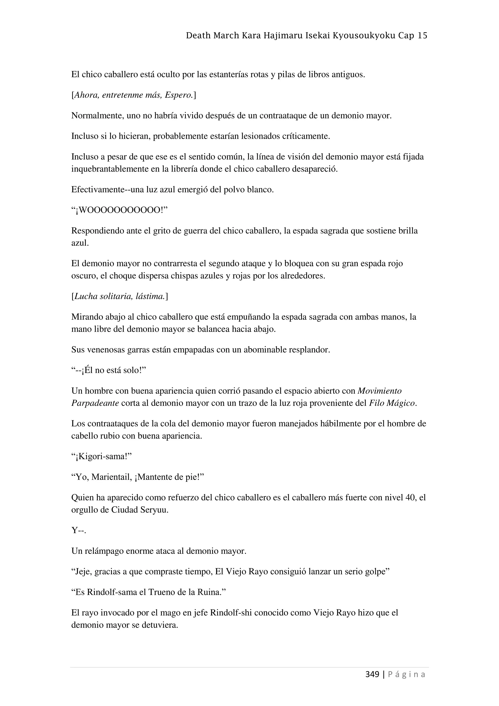 Death March Kara Hajimaru Isekai Kyousoukyoku Cap 15
349 | P á g i n a
El chico caballero está oculto por las estanterías rotas y pilas de libros antiguos.
[Ahora, entretenme más, Espero.]
Normalmente, uno no habría vivido después de un contraataque de un demonio mayor.
Incluso si lo hicieran, probablemente estarían lesionados críticamente.
Incluso a pesar de que ese es el sentido común, la línea de visión del demonio mayor está fijada
inquebrantablemente en la librería donde el chico caballero desapareció.
Efectivamente--una luz azul emergió del polvo blanco.
“¡WOOOOOOOOOOO!”
Respondiendo ante el grito de guerra del chico caballero, la espada sagrada que sostiene brilla
azul.
El demonio mayor no contrarresta el segundo ataque y lo bloquea con su gran espada rojo
oscuro, el choque dispersa chispas azules y rojas por los alrededores.
[Lucha solitaria, lástima.]
Mirando abajo al chico caballero que está empuñando la espada sagrada con ambas manos, la
mano libre del demonio mayor se balancea hacia abajo.
Sus venenosas garras están empapadas con un abominable resplandor.
“--¡Él no está solo!”
Un hombre con buena apariencia quien corrió pasando el espacio abierto con Movimiento
Parpadeante corta al demonio mayor con un trazo de la luz roja proveniente del Filo Mágico.
Los contraataques de la cola del demonio mayor fueron manejados hábilmente por el hombre de
cabello rubio con buena apariencia.
“¡Kigori-sama!”
“Yo, Marientail, ¡Mantente de pie!”
Quien ha aparecido como refuerzo del chico caballero es el caballero más fuerte con nivel 40, el
orgullo de Ciudad Seryuu.
Y--.
Un relámpago enorme ataca al demonio mayor.
“Jeje, gracias a que compraste tiempo, El Viejo Rayo consiguió lanzar un serio golpe”
“Es Rindolf-sama el Trueno de la Ruina.”
El rayo invocado por el mago en jefe Rindolf-shi conocido como Viejo Rayo hizo que el
demonio mayor se detuviera.
 