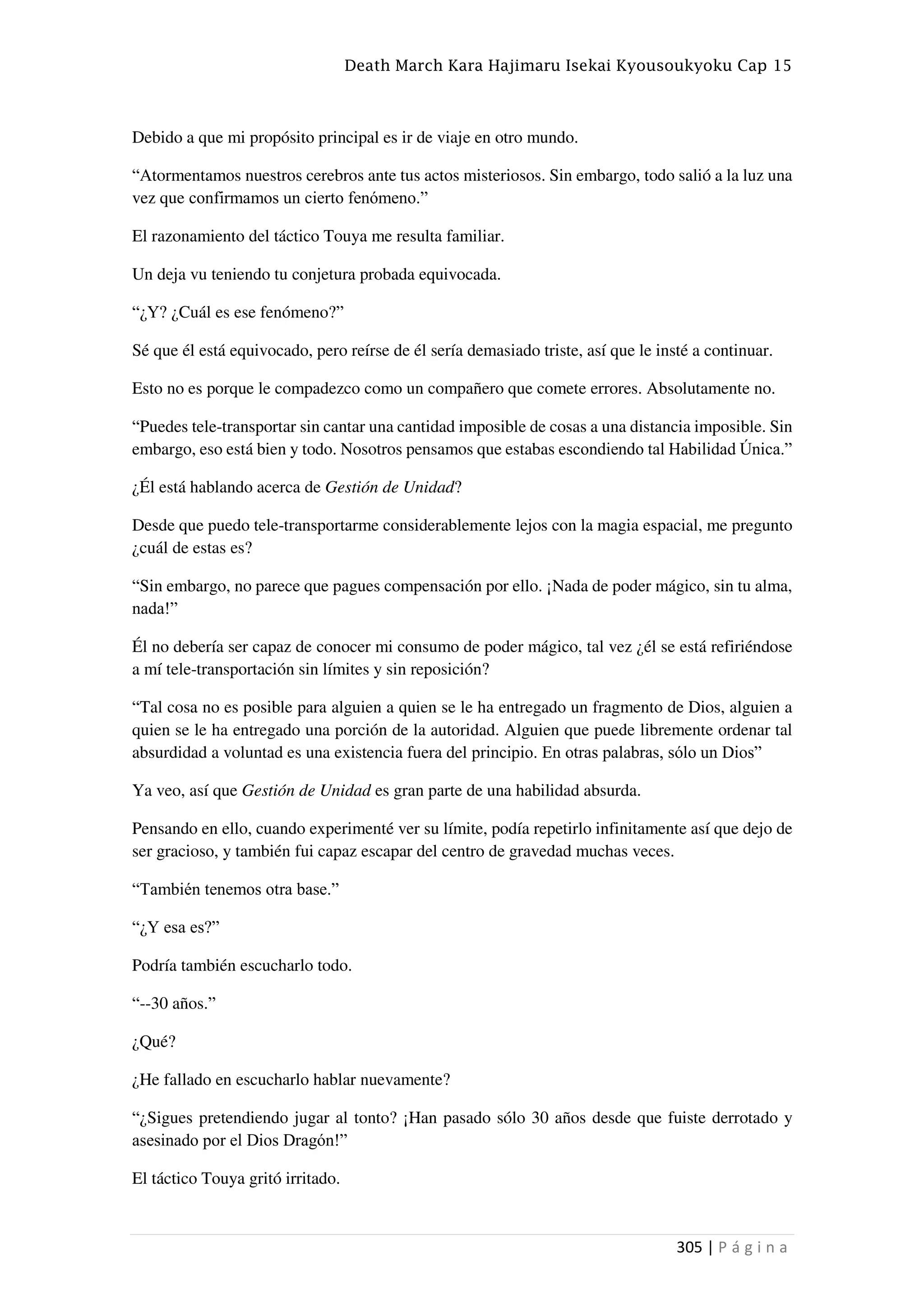 Death March Kara Hajimaru Isekai Kyousoukyoku Cap 15
305 | P á g i n a
Debido a que mi propósito principal es ir de viaje en otro mundo.
“Atormentamos nuestros cerebros ante tus actos misteriosos. Sin embargo, todo salió a la luz una
vez que confirmamos un cierto fenómeno.”
El razonamiento del táctico Touya me resulta familiar.
Un deja vu teniendo tu conjetura probada equivocada.
“¿Y? ¿Cuál es ese fenómeno?”
Sé que él está equivocado, pero reírse de él sería demasiado triste, así que le insté a continuar.
Esto no es porque le compadezco como un compañero que comete errores. Absolutamente no.
“Puedes tele-transportar sin cantar una cantidad imposible de cosas a una distancia imposible. Sin
embargo, eso está bien y todo. Nosotros pensamos que estabas escondiendo tal Habilidad Única.”
¿Él está hablando acerca de Gestión de Unidad?
Desde que puedo tele-transportarme considerablemente lejos con la magia espacial, me pregunto
¿cuál de estas es?
“Sin embargo, no parece que pagues compensación por ello. ¡Nada de poder mágico, sin tu alma,
nada!”
Él no debería ser capaz de conocer mi consumo de poder mágico, tal vez ¿él se está refiriéndose
a mí tele-transportación sin límites y sin reposición?
“Tal cosa no es posible para alguien a quien se le ha entregado un fragmento de Dios, alguien a
quien se le ha entregado una porción de la autoridad. Alguien que puede libremente ordenar tal
absurdidad a voluntad es una existencia fuera del principio. En otras palabras, sólo un Dios”
Ya veo, así que Gestión de Unidad es gran parte de una habilidad absurda.
Pensando en ello, cuando experimenté ver su límite, podía repetirlo infinitamente así que dejo de
ser gracioso, y también fui capaz escapar del centro de gravedad muchas veces.
“También tenemos otra base.”
“¿Y esa es?”
Podría también escucharlo todo.
“--30 años.”
¿Qué?
¿He fallado en escucharlo hablar nuevamente?
“¿Sigues pretendiendo jugar al tonto? ¡Han pasado sólo 30 años desde que fuiste derrotado y
asesinado por el Dios Dragón!”
El táctico Touya gritó irritado.
 
