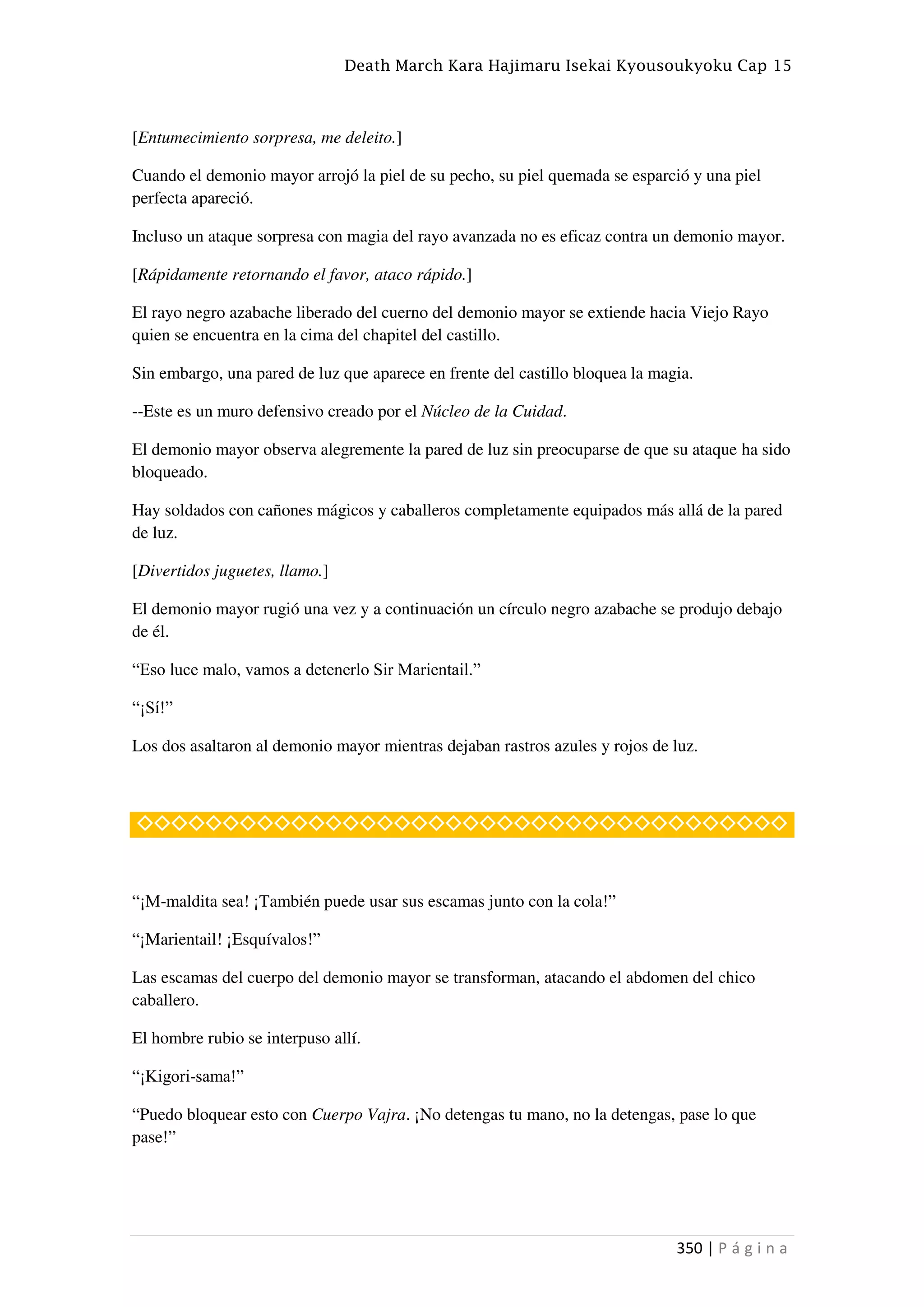Death March Kara Hajimaru Isekai Kyousoukyoku Cap 15
350 | P á g i n a
[Entumecimiento sorpresa, me deleito.]
Cuando el demonio mayor arrojó la piel de su pecho, su piel quemada se esparció y una piel
perfecta apareció.
Incluso un ataque sorpresa con magia del rayo avanzada no es eficaz contra un demonio mayor.
[Rápidamente retornando el favor, ataco rápido.]
El rayo negro azabache liberado del cuerno del demonio mayor se extiende hacia Viejo Rayo
quien se encuentra en la cima del chapitel del castillo.
Sin embargo, una pared de luz que aparece en frente del castillo bloquea la magia.
--Este es un muro defensivo creado por el Núcleo de la Cuidad.
El demonio mayor observa alegremente la pared de luz sin preocuparse de que su ataque ha sido
bloqueado.
Hay soldados con cañones mágicos y caballeros completamente equipados más allá de la pared
de luz.
[Divertidos juguetes, llamo.]
El demonio mayor rugió una vez y a continuación un círculo negro azabache se produjo debajo
de él.
“Eso luce malo, vamos a detenerlo Sir Marientail.”
“¡Sí!”
Los dos asaltaron al demonio mayor mientras dejaban rastros azules y rojos de luz.
◇◇◇◇◇◇◇◇◇◇◇◇◇◇◇◇◇◇◇◇◇◇◇◇◇◇◇◇◇◇◇◇◇◇◇◇◇◇
“¡M-maldita sea! ¡También puede usar sus escamas junto con la cola!”
“¡Marientail! ¡Esquívalos!”
Las escamas del cuerpo del demonio mayor se transforman, atacando el abdomen del chico
caballero.
El hombre rubio se interpuso allí.
“¡Kigori-sama!”
“Puedo bloquear esto con Cuerpo Vajra. ¡No detengas tu mano, no la detengas, pase lo que
pase!”
 