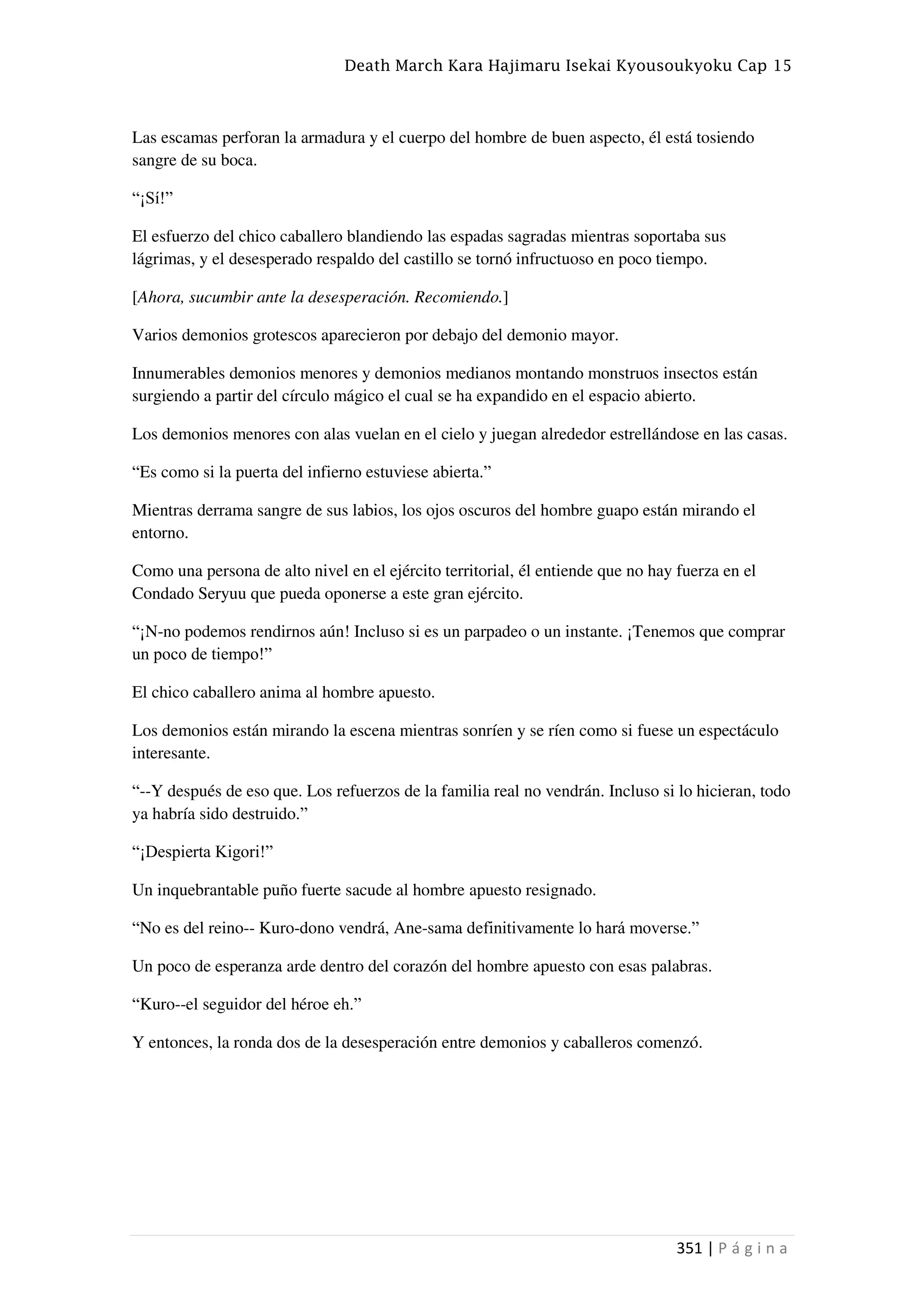 Death March Kara Hajimaru Isekai Kyousoukyoku Cap 15
351 | P á g i n a
Las escamas perforan la armadura y el cuerpo del hombre de buen aspecto, él está tosiendo
sangre de su boca.
“¡Sí!”
El esfuerzo del chico caballero blandiendo las espadas sagradas mientras soportaba sus
lágrimas, y el desesperado respaldo del castillo se tornó infructuoso en poco tiempo.
[Ahora, sucumbir ante la desesperación. Recomiendo.]
Varios demonios grotescos aparecieron por debajo del demonio mayor.
Innumerables demonios menores y demonios medianos montando monstruos insectos están
surgiendo a partir del círculo mágico el cual se ha expandido en el espacio abierto.
Los demonios menores con alas vuelan en el cielo y juegan alrededor estrellándose en las casas.
“Es como si la puerta del infierno estuviese abierta.”
Mientras derrama sangre de sus labios, los ojos oscuros del hombre guapo están mirando el
entorno.
Como una persona de alto nivel en el ejército territorial, él entiende que no hay fuerza en el
Condado Seryuu que pueda oponerse a este gran ejército.
“¡N-no podemos rendirnos aún! Incluso si es un parpadeo o un instante. ¡Tenemos que comprar
un poco de tiempo!”
El chico caballero anima al hombre apuesto.
Los demonios están mirando la escena mientras sonríen y se ríen como si fuese un espectáculo
interesante.
“--Y después de eso que. Los refuerzos de la familia real no vendrán. Incluso si lo hicieran, todo
ya habría sido destruido.”
“¡Despierta Kigori!”
Un inquebrantable puño fuerte sacude al hombre apuesto resignado.
“No es del reino-- Kuro-dono vendrá, Ane-sama definitivamente lo hará moverse.”
Un poco de esperanza arde dentro del corazón del hombre apuesto con esas palabras.
“Kuro--el seguidor del héroe eh.”
Y entonces, la ronda dos de la desesperación entre demonios y caballeros comenzó.
 