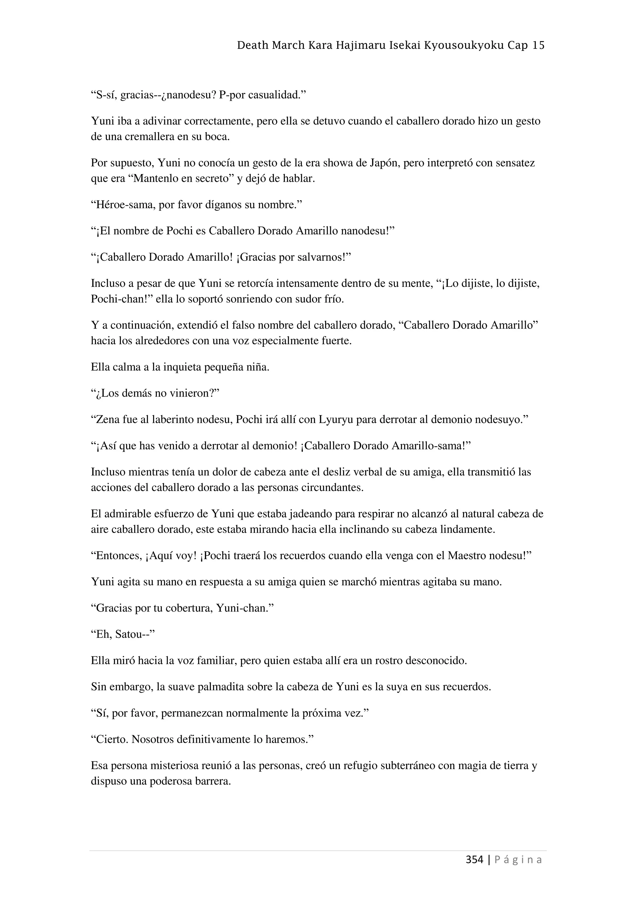 Death March Kara Hajimaru Isekai Kyousoukyoku Cap 15
354 | P á g i n a
“S-sí, gracias--¿nanodesu? P-por casualidad.”
Yuni iba a adivinar correctamente, pero ella se detuvo cuando el caballero dorado hizo un gesto
de una cremallera en su boca.
Por supuesto, Yuni no conocía un gesto de la era showa de Japón, pero interpretó con sensatez
que era “Mantenlo en secreto” y dejó de hablar.
“Héroe-sama, por favor díganos su nombre.”
“¡El nombre de Pochi es Caballero Dorado Amarillo nanodesu!”
“¡Caballero Dorado Amarillo! ¡Gracias por salvarnos!”
Incluso a pesar de que Yuni se retorcía intensamente dentro de su mente, “¡Lo dijiste, lo dijiste,
Pochi-chan!” ella lo soportó sonriendo con sudor frío.
Y a continuación, extendió el falso nombre del caballero dorado, “Caballero Dorado Amarillo”
hacia los alrededores con una voz especialmente fuerte.
Ella calma a la inquieta pequeña niña.
“¿Los demás no vinieron?”
“Zena fue al laberinto nodesu, Pochi irá allí con Lyuryu para derrotar al demonio nodesuyo.”
“¡Así que has venido a derrotar al demonio! ¡Caballero Dorado Amarillo-sama!”
Incluso mientras tenía un dolor de cabeza ante el desliz verbal de su amiga, ella transmitió las
acciones del caballero dorado a las personas circundantes.
El admirable esfuerzo de Yuni que estaba jadeando para respirar no alcanzó al natural cabeza de
aire caballero dorado, este estaba mirando hacia ella inclinando su cabeza lindamente.
“Entonces, ¡Aquí voy! ¡Pochi traerá los recuerdos cuando ella venga con el Maestro nodesu!”
Yuni agita su mano en respuesta a su amiga quien se marchó mientras agitaba su mano.
“Gracias por tu cobertura, Yuni-chan.”
“Eh, Satou--”
Ella miró hacia la voz familiar, pero quien estaba allí era un rostro desconocido.
Sin embargo, la suave palmadita sobre la cabeza de Yuni es la suya en sus recuerdos.
“Sí, por favor, permanezcan normalmente la próxima vez.”
“Cierto. Nosotros definitivamente lo haremos.”
Esa persona misteriosa reunió a las personas, creó un refugio subterráneo con magia de tierra y
dispuso una poderosa barrera.
 