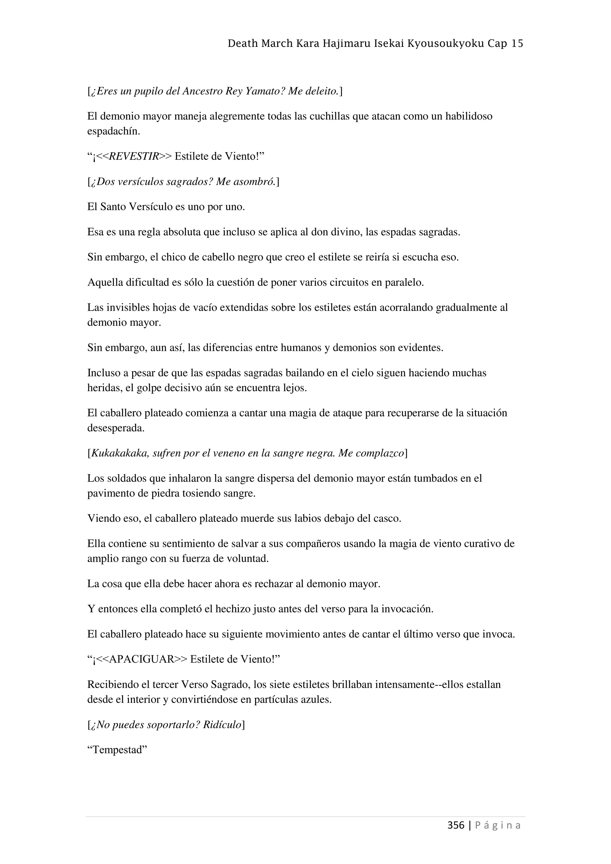 Death March Kara Hajimaru Isekai Kyousoukyoku Cap 15
356 | P á g i n a
[¿Eres un pupilo del Ancestro Rey Yamato? Me deleito.]
El demonio mayor maneja alegremente todas las cuchillas que atacan como un habilidoso
espadachín.
“¡<<REVESTIR>> Estilete de Viento!”
[¿Dos versículos sagrados? Me asombró.]
El Santo Versículo es uno por uno.
Esa es una regla absoluta que incluso se aplica al don divino, las espadas sagradas.
Sin embargo, el chico de cabello negro que creo el estilete se reiría si escucha eso.
Aquella dificultad es sólo la cuestión de poner varios circuitos en paralelo.
Las invisibles hojas de vacío extendidas sobre los estiletes están acorralando gradualmente al
demonio mayor.
Sin embargo, aun así, las diferencias entre humanos y demonios son evidentes.
Incluso a pesar de que las espadas sagradas bailando en el cielo siguen haciendo muchas
heridas, el golpe decisivo aún se encuentra lejos.
El caballero plateado comienza a cantar una magia de ataque para recuperarse de la situación
desesperada.
[Kukakakaka, sufren por el veneno en la sangre negra. Me complazco]
Los soldados que inhalaron la sangre dispersa del demonio mayor están tumbados en el
pavimento de piedra tosiendo sangre.
Viendo eso, el caballero plateado muerde sus labios debajo del casco.
Ella contiene su sentimiento de salvar a sus compañeros usando la magia de viento curativo de
amplio rango con su fuerza de voluntad.
La cosa que ella debe hacer ahora es rechazar al demonio mayor.
Y entonces ella completó el hechizo justo antes del verso para la invocación.
El caballero plateado hace su siguiente movimiento antes de cantar el último verso que invoca.
“¡<<APACIGUAR>> Estilete de Viento!”
Recibiendo el tercer Verso Sagrado, los siete estiletes brillaban intensamente--ellos estallan
desde el interior y convirtiéndose en partículas azules.
[¿No puedes soportarlo? Ridículo]
“Tempestad”
 