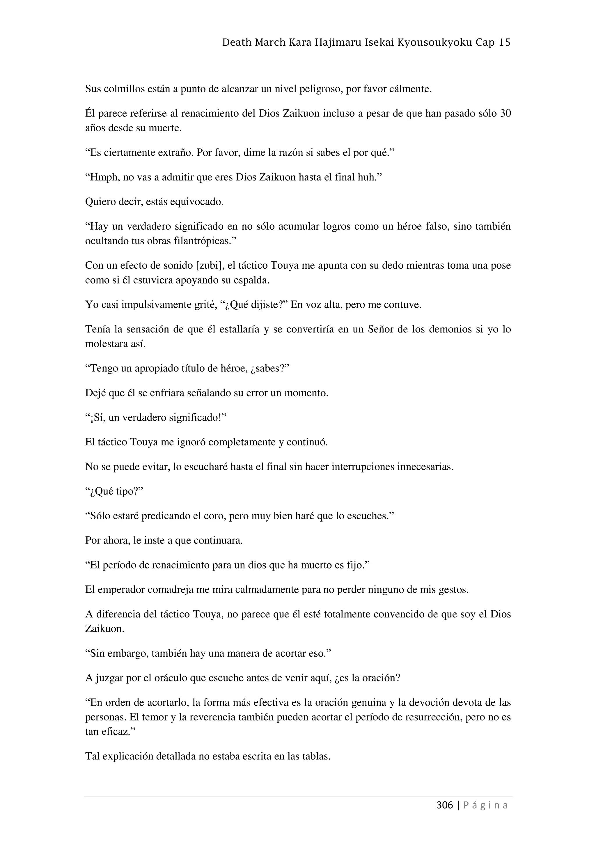Death March Kara Hajimaru Isekai Kyousoukyoku Cap 15
306 | P á g i n a
Sus colmillos están a punto de alcanzar un nivel peligroso, por favor cálmente.
Él parece referirse al renacimiento del Dios Zaikuon incluso a pesar de que han pasado sólo 30
años desde su muerte.
“Es ciertamente extraño. Por favor, dime la razón si sabes el por qué.”
“Hmph, no vas a admitir que eres Dios Zaikuon hasta el final huh.”
Quiero decir, estás equivocado.
“Hay un verdadero significado en no sólo acumular logros como un héroe falso, sino también
ocultando tus obras filantrópicas.”
Con un efecto de sonido [zubi], el táctico Touya me apunta con su dedo mientras toma una pose
como si él estuviera apoyando su espalda.
Yo casi impulsivamente grité, “¿Qué dijiste?” En voz alta, pero me contuve.
Tenía la sensación de que él estallaría y se convertiría en un Señor de los demonios si yo lo
molestara así.
“Tengo un apropiado título de héroe, ¿sabes?”
Dejé que él se enfriara señalando su error un momento.
“¡Sí, un verdadero significado!”
El táctico Touya me ignoró completamente y continuó.
No se puede evitar, lo escucharé hasta el final sin hacer interrupciones innecesarias.
“¿Qué tipo?”
“Sólo estaré predicando el coro, pero muy bien haré que lo escuches.”
Por ahora, le inste a que continuara.
“El período de renacimiento para un dios que ha muerto es fijo.”
El emperador comadreja me mira calmadamente para no perder ninguno de mis gestos.
A diferencia del táctico Touya, no parece que él esté totalmente convencido de que soy el Dios
Zaikuon.
“Sin embargo, también hay una manera de acortar eso.”
A juzgar por el oráculo que escuche antes de venir aquí, ¿es la oración?
“En orden de acortarlo, la forma más efectiva es la oración genuina y la devoción devota de las
personas. El temor y la reverencia también pueden acortar el período de resurrección, pero no es
tan eficaz.”
Tal explicación detallada no estaba escrita en las tablas.
 