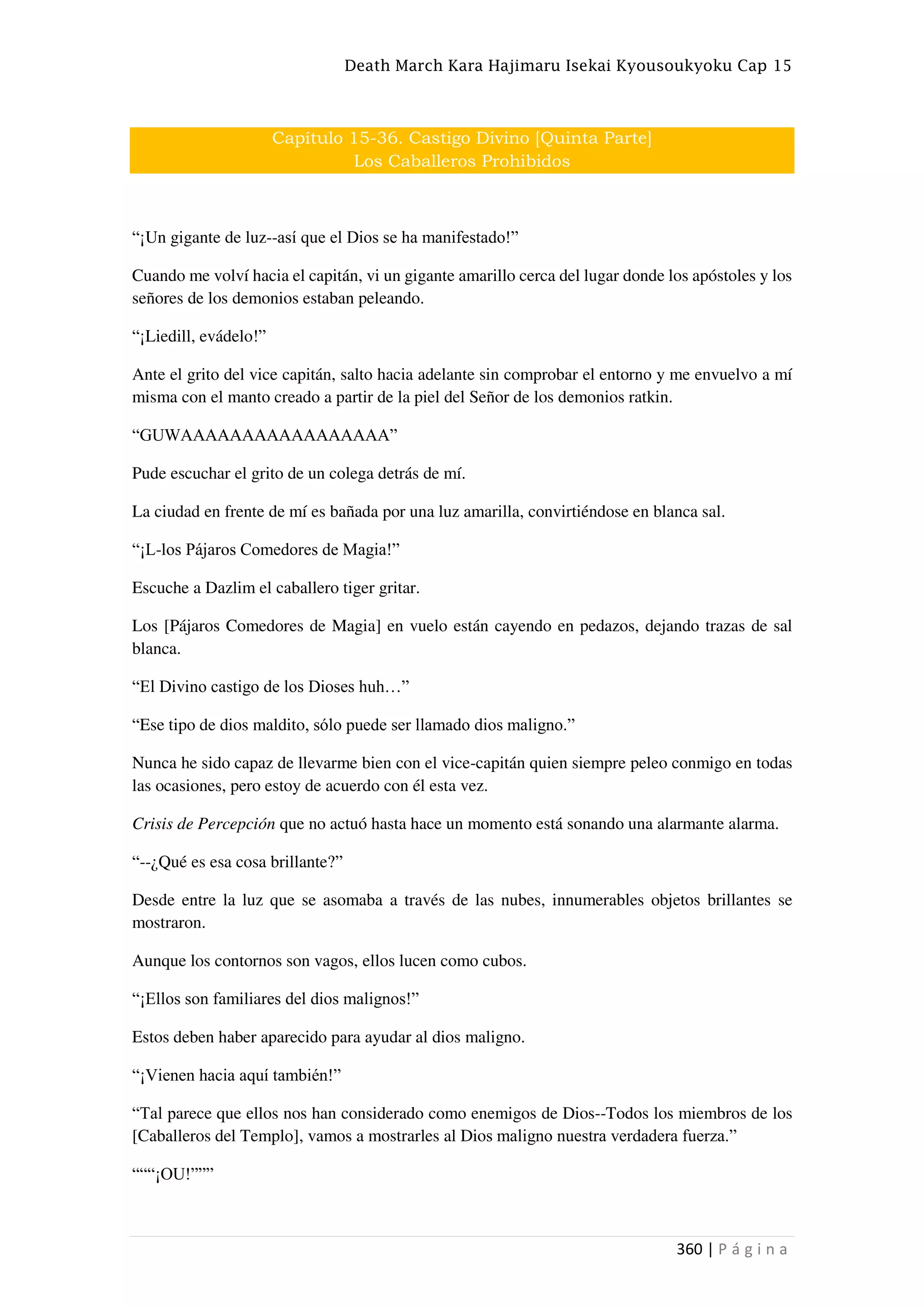 Death March Kara Hajimaru Isekai Kyousoukyoku Cap 15
360 | P á g i n a
Capítulo 15-36. Castigo Divino [Quinta Parte]
Los Caballeros Prohibidos
“¡Un gigante de luz--así que el Dios se ha manifestado!”
Cuando me volví hacia el capitán, vi un gigante amarillo cerca del lugar donde los apóstoles y los
señores de los demonios estaban peleando.
“¡Liedill, evádelo!”
Ante el grito del vice capitán, salto hacia adelante sin comprobar el entorno y me envuelvo a mí
misma con el manto creado a partir de la piel del Señor de los demonios ratkin.
“GUWAAAAAAAAAAAAAAAAA”
Pude escuchar el grito de un colega detrás de mí.
La ciudad en frente de mí es bañada por una luz amarilla, convirtiéndose en blanca sal.
“¡L-los Pájaros Comedores de Magia!”
Escuche a Dazlim el caballero tiger gritar.
Los [Pájaros Comedores de Magia] en vuelo están cayendo en pedazos, dejando trazas de sal
blanca.
“El Divino castigo de los Dioses huh…”
“Ese tipo de dios maldito, sólo puede ser llamado dios maligno.”
Nunca he sido capaz de llevarme bien con el vice-capitán quien siempre peleo conmigo en todas
las ocasiones, pero estoy de acuerdo con él esta vez.
Crisis de Percepción que no actuó hasta hace un momento está sonando una alarmante alarma.
“--¿Qué es esa cosa brillante?”
Desde entre la luz que se asomaba a través de las nubes, innumerables objetos brillantes se
mostraron.
Aunque los contornos son vagos, ellos lucen como cubos.
“¡Ellos son familiares del dios malignos!”
Estos deben haber aparecido para ayudar al dios maligno.
“¡Vienen hacia aquí también!”
“Tal parece que ellos nos han considerado como enemigos de Dios--Todos los miembros de los
[Caballeros del Templo], vamos a mostrarles al Dios maligno nuestra verdadera fuerza.”
“““¡OU!”””
 