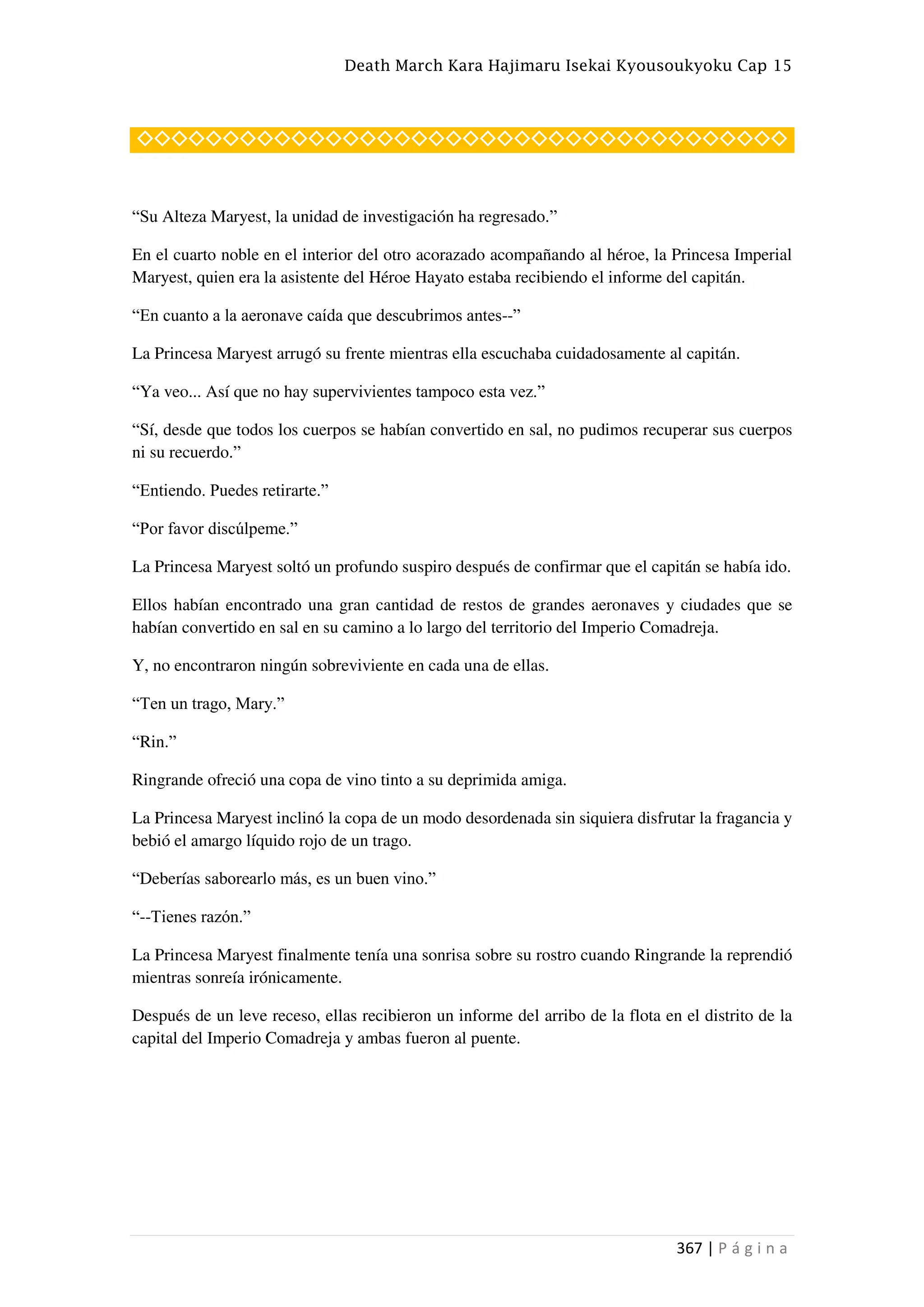 Death March Kara Hajimaru Isekai Kyousoukyoku Cap 15
367 | P á g i n a
◇◇◇◇◇◇◇◇◇◇◇◇◇◇◇◇◇◇◇◇◇◇◇◇◇◇◇◇◇◇◇◇◇◇◇◇◇◇
“Su Alteza Maryest, la unidad de investigación ha regresado.”
En el cuarto noble en el interior del otro acorazado acompañando al héroe, la Princesa Imperial
Maryest, quien era la asistente del Héroe Hayato estaba recibiendo el informe del capitán.
“En cuanto a la aeronave caída que descubrimos antes--”
La Princesa Maryest arrugó su frente mientras ella escuchaba cuidadosamente al capitán.
“Ya veo... Así que no hay supervivientes tampoco esta vez.”
“Sí, desde que todos los cuerpos se habían convertido en sal, no pudimos recuperar sus cuerpos
ni su recuerdo.”
“Entiendo. Puedes retirarte.”
“Por favor discúlpeme.”
La Princesa Maryest soltó un profundo suspiro después de confirmar que el capitán se había ido.
Ellos habían encontrado una gran cantidad de restos de grandes aeronaves y ciudades que se
habían convertido en sal en su camino a lo largo del territorio del Imperio Comadreja.
Y, no encontraron ningún sobreviviente en cada una de ellas.
“Ten un trago, Mary.”
“Rin.”
Ringrande ofreció una copa de vino tinto a su deprimida amiga.
La Princesa Maryest inclinó la copa de un modo desordenada sin siquiera disfrutar la fragancia y
bebió el amargo líquido rojo de un trago.
“Deberías saborearlo más, es un buen vino.”
“--Tienes razón.”
La Princesa Maryest finalmente tenía una sonrisa sobre su rostro cuando Ringrande la reprendió
mientras sonreía irónicamente.
Después de un leve receso, ellas recibieron un informe del arribo de la flota en el distrito de la
capital del Imperio Comadreja y ambas fueron al puente.
 