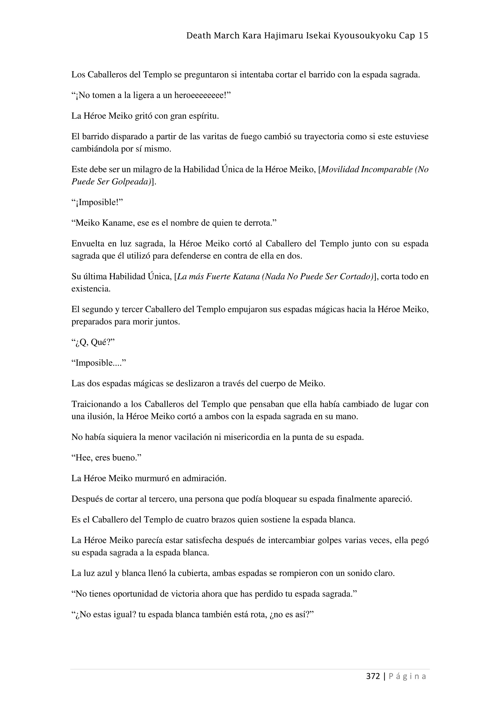 Death March Kara Hajimaru Isekai Kyousoukyoku Cap 15
372 | P á g i n a
Los Caballeros del Templo se preguntaron si intentaba cortar el barrido con la espada sagrada.
“¡No tomen a la ligera a un heroeeeeeeee!”
La Héroe Meiko gritó con gran espíritu.
El barrido disparado a partir de las varitas de fuego cambió su trayectoria como si este estuviese
cambiándola por sí mismo.
Este debe ser un milagro de la Habilidad Única de la Héroe Meiko, [Movilidad Incomparable (No
Puede Ser Golpeada)].
“¡Imposible!”
“Meiko Kaname, ese es el nombre de quien te derrota.”
Envuelta en luz sagrada, la Héroe Meiko cortó al Caballero del Templo junto con su espada
sagrada que él utilizó para defenderse en contra de ella en dos.
Su última Habilidad Única, [La más Fuerte Katana (Nada No Puede Ser Cortado)], corta todo en
existencia.
El segundo y tercer Caballero del Templo empujaron sus espadas mágicas hacia la Héroe Meiko,
preparados para morir juntos.
“¿Q, Qué?”
“Imposible....”
Las dos espadas mágicas se deslizaron a través del cuerpo de Meiko.
Traicionando a los Caballeros del Templo que pensaban que ella había cambiado de lugar con
una ilusión, la Héroe Meiko cortó a ambos con la espada sagrada en su mano.
No había siquiera la menor vacilación ni misericordia en la punta de su espada.
“Hee, eres bueno.”
La Héroe Meiko murmuró en admiración.
Después de cortar al tercero, una persona que podía bloquear su espada finalmente apareció.
Es el Caballero del Templo de cuatro brazos quien sostiene la espada blanca.
La Héroe Meiko parecía estar satisfecha después de intercambiar golpes varias veces, ella pegó
su espada sagrada a la espada blanca.
La luz azul y blanca llenó la cubierta, ambas espadas se rompieron con un sonido claro.
“No tienes oportunidad de victoria ahora que has perdido tu espada sagrada.”
“¿No estas igual? tu espada blanca también está rota, ¿no es así?”
 