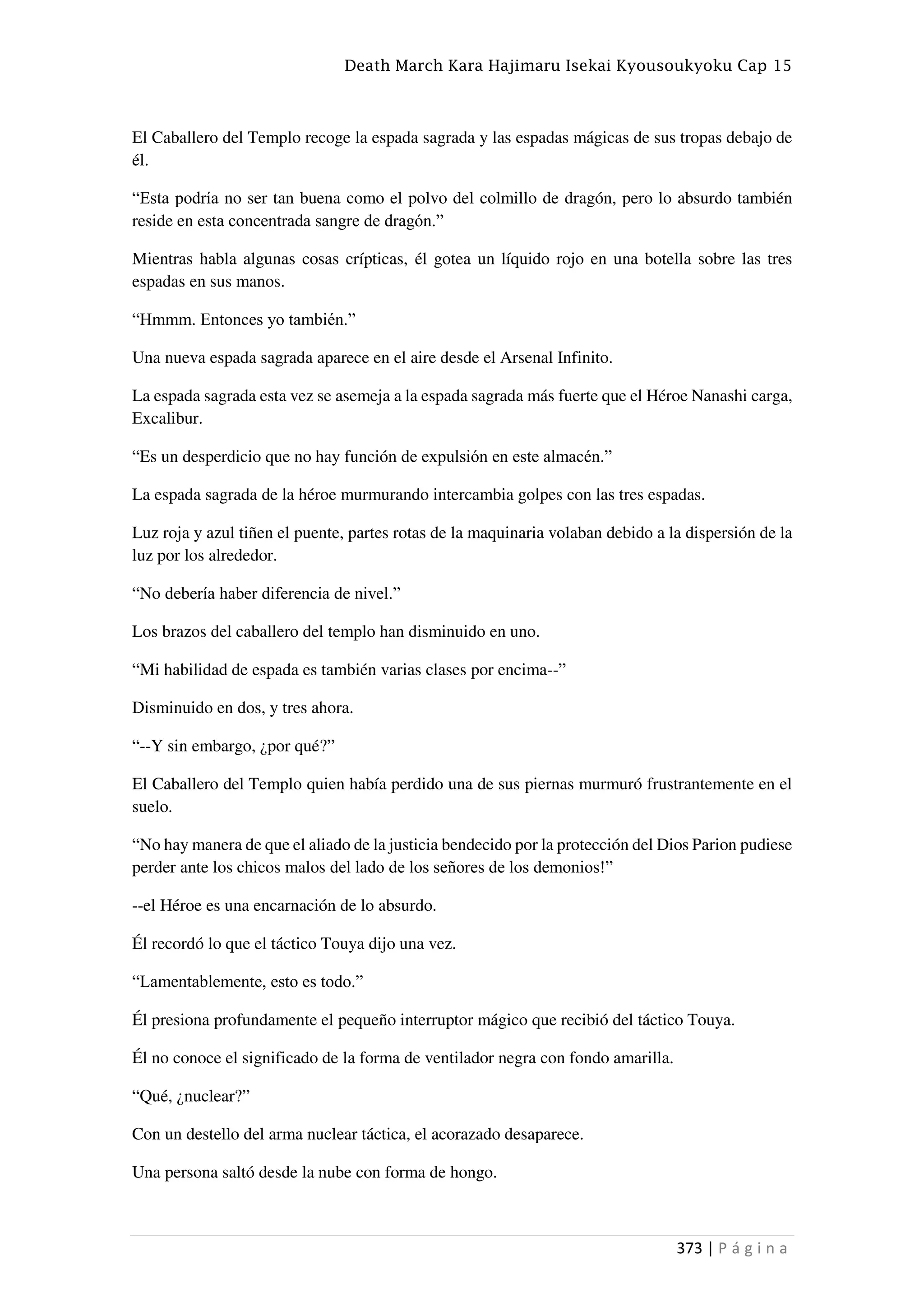 Death March Kara Hajimaru Isekai Kyousoukyoku Cap 15
373 | P á g i n a
El Caballero del Templo recoge la espada sagrada y las espadas mágicas de sus tropas debajo de
él.
“Esta podría no ser tan buena como el polvo del colmillo de dragón, pero lo absurdo también
reside en esta concentrada sangre de dragón.”
Mientras habla algunas cosas crípticas, él gotea un líquido rojo en una botella sobre las tres
espadas en sus manos.
“Hmmm. Entonces yo también.”
Una nueva espada sagrada aparece en el aire desde el Arsenal Infinito.
La espada sagrada esta vez se asemeja a la espada sagrada más fuerte que el Héroe Nanashi carga,
Excalibur.
“Es un desperdicio que no hay función de expulsión en este almacén.”
La espada sagrada de la héroe murmurando intercambia golpes con las tres espadas.
Luz roja y azul tiñen el puente, partes rotas de la maquinaria volaban debido a la dispersión de la
luz por los alrededor.
“No debería haber diferencia de nivel.”
Los brazos del caballero del templo han disminuido en uno.
“Mi habilidad de espada es también varias clases por encima--”
Disminuido en dos, y tres ahora.
“--Y sin embargo, ¿por qué?”
El Caballero del Templo quien había perdido una de sus piernas murmuró frustrantemente en el
suelo.
“No hay manera de que el aliado de la justicia bendecido por la protección del Dios Parion pudiese
perder ante los chicos malos del lado de los señores de los demonios!”
--el Héroe es una encarnación de lo absurdo.
Él recordó lo que el táctico Touya dijo una vez.
“Lamentablemente, esto es todo.”
Él presiona profundamente el pequeño interruptor mágico que recibió del táctico Touya.
Él no conoce el significado de la forma de ventilador negra con fondo amarilla.
“Qué, ¿nuclear?”
Con un destello del arma nuclear táctica, el acorazado desaparece.
Una persona saltó desde la nube con forma de hongo.
 