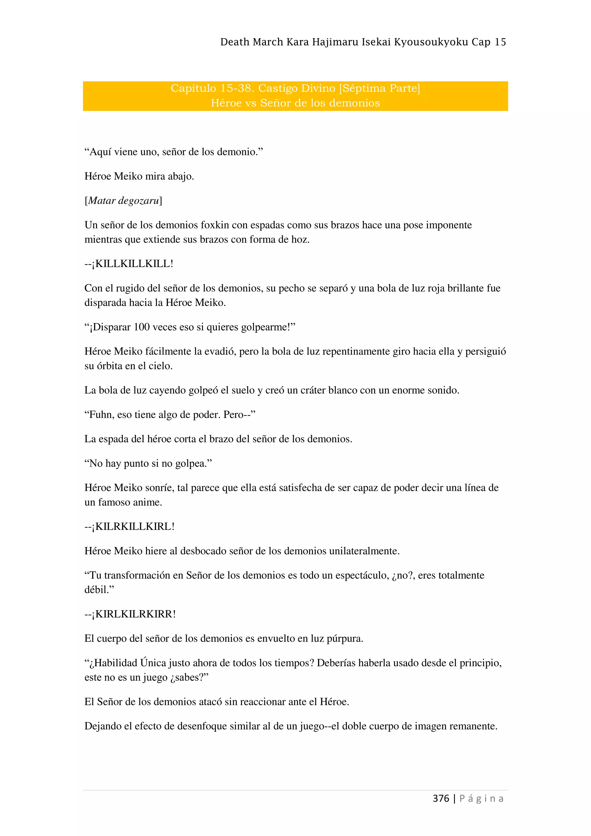 Death March Kara Hajimaru Isekai Kyousoukyoku Cap 15
376 | P á g i n a
Capítulo 15-38. Castigo Divino [Séptima Parte]
Héroe vs Señor de los demonios
“Aquí viene uno, señor de los demonio.”
Héroe Meiko mira abajo.
[Matar degozaru]
Un señor de los demonios foxkin con espadas como sus brazos hace una pose imponente
mientras que extiende sus brazos con forma de hoz.
--¡KILLKILLKILL!
Con el rugido del señor de los demonios, su pecho se separó y una bola de luz roja brillante fue
disparada hacia la Héroe Meiko.
“¡Disparar 100 veces eso si quieres golpearme!”
Héroe Meiko fácilmente la evadió, pero la bola de luz repentinamente giro hacia ella y persiguió
su órbita en el cielo.
La bola de luz cayendo golpeó el suelo y creó un cráter blanco con un enorme sonido.
“Fuhn, eso tiene algo de poder. Pero--”
La espada del héroe corta el brazo del señor de los demonios.
“No hay punto si no golpea.”
Héroe Meiko sonríe, tal parece que ella está satisfecha de ser capaz de poder decir una línea de
un famoso anime.
--¡KILRKILLKIRL!
Héroe Meiko hiere al desbocado señor de los demonios unilateralmente.
“Tu transformación en Señor de los demonios es todo un espectáculo, ¿no?, eres totalmente
débil.”
--¡KIRLKILRKIRR!
El cuerpo del señor de los demonios es envuelto en luz púrpura.
“¿Habilidad Única justo ahora de todos los tiempos? Deberías haberla usado desde el principio,
este no es un juego ¿sabes?”
El Señor de los demonios atacó sin reaccionar ante el Héroe.
Dejando el efecto de desenfoque similar al de un juego--el doble cuerpo de imagen remanente.
 