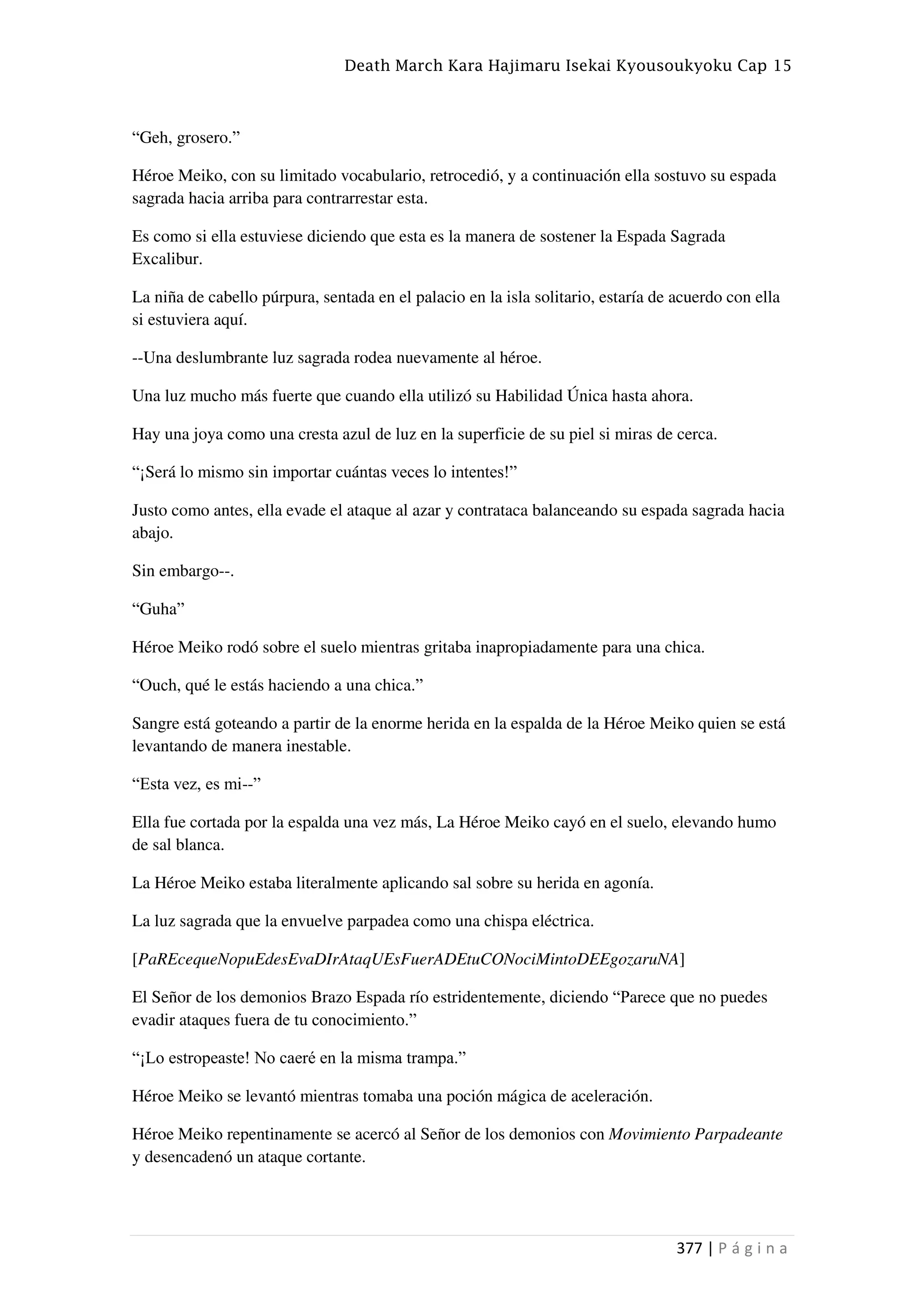 Death March Kara Hajimaru Isekai Kyousoukyoku Cap 15
377 | P á g i n a
“Geh, grosero.”
Héroe Meiko, con su limitado vocabulario, retrocedió, y a continuación ella sostuvo su espada
sagrada hacia arriba para contrarrestar esta.
Es como si ella estuviese diciendo que esta es la manera de sostener la Espada Sagrada
Excalibur.
La niña de cabello púrpura, sentada en el palacio en la isla solitario, estaría de acuerdo con ella
si estuviera aquí.
--Una deslumbrante luz sagrada rodea nuevamente al héroe.
Una luz mucho más fuerte que cuando ella utilizó su Habilidad Única hasta ahora.
Hay una joya como una cresta azul de luz en la superficie de su piel si miras de cerca.
“¡Será lo mismo sin importar cuántas veces lo intentes!”
Justo como antes, ella evade el ataque al azar y contrataca balanceando su espada sagrada hacia
abajo.
Sin embargo--.
“Guha”
Héroe Meiko rodó sobre el suelo mientras gritaba inapropiadamente para una chica.
“Ouch, qué le estás haciendo a una chica.”
Sangre está goteando a partir de la enorme herida en la espalda de la Héroe Meiko quien se está
levantando de manera inestable.
“Esta vez, es mi--”
Ella fue cortada por la espalda una vez más, La Héroe Meiko cayó en el suelo, elevando humo
de sal blanca.
La Héroe Meiko estaba literalmente aplicando sal sobre su herida en agonía.
La luz sagrada que la envuelve parpadea como una chispa eléctrica.
[PaREcequeNopuEdesEvaDIrAtaqUEsFuerADEtuCONociMintoDEEgozaruNA]
El Señor de los demonios Brazo Espada río estridentemente, diciendo “Parece que no puedes
evadir ataques fuera de tu conocimiento.”
“¡Lo estropeaste! No caeré en la misma trampa.”
Héroe Meiko se levantó mientras tomaba una poción mágica de aceleración.
Héroe Meiko repentinamente se acercó al Señor de los demonios con Movimiento Parpadeante
y desencadenó un ataque cortante.
 